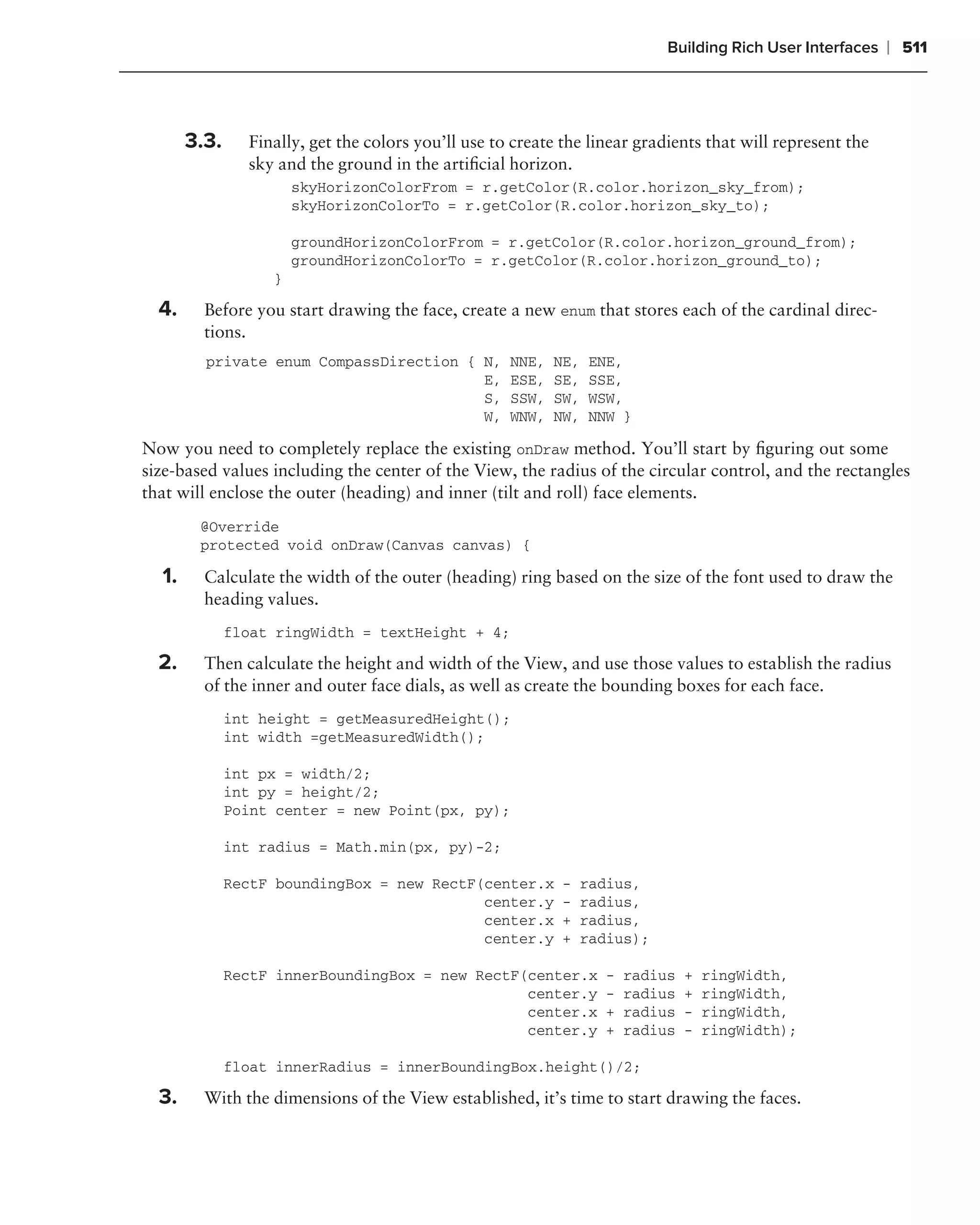 Building Rich User Interfaces   ❘ 511



       3.3.     Finally, get the colors you’ll use to create the linear gradients that will represent the
                sky and the ground in the artiﬁcial horizon.
                       skyHorizonColorFrom = r.getColor(R.color.horizon_sky_from);
                       skyHorizonColorTo = r.getColor(R.color.horizon_sky_to);

                       groundHorizonColorFrom = r.getColor(R.color.horizon_ground_from);
                       groundHorizonColorTo = r.getColor(R.color.horizon_ground_to);
                   }

  4.     Before you start drawing the face, create a new enum that stores each of the cardinal direc-
         tions.
         private enum CompassDirection { N,          NNE,   NE,   ENE,
                                         E,          ESE,   SE,   SSE,
                                         S,          SSW,   SW,   WSW,
                                         W,          WNW,   NW,   NNW }

Now you need to completely replace the existing onDraw method. You’ll start by ﬁguring out some
size-based values including the center of the View, the radius of the circular control, and the rectangles
that will enclose the outer (heading) and inner (tilt and roll) face elements.
        @Override
        protected void onDraw(Canvas canvas) {

  1.     Calculate the width of the outer (heading) ring based on the size of the font used to draw the
         heading values.
              float ringWidth = textHeight + 4;

  2.     Then calculate the height and width of the View, and use those values to establish the radius
         of the inner and outer face dials, as well as create the bounding boxes for each face.
              int height = getMeasuredHeight();
              int width =getMeasuredWidth();

              int px = width/2;
              int py = height/2;
              Point center = new Point(px, py);

              int radius = Math.min(px, py)-2;

              RectF boundingBox = new RectF(center.x         -    radius,
                                            center.y         -    radius,
                                            center.x         +    radius,
                                            center.y         +    radius);

              RectF innerBoundingBox = new RectF(center.x           -   radius   +   ringWidth,
                                                 center.y           -   radius   +   ringWidth,
                                                 center.x           +   radius   -   ringWidth,
                                                 center.y           +   radius   -   ringWidth);

              float innerRadius = innerBoundingBox.height()/2;

  3.     With the dimensions of the View established, it’s time to start drawing the faces.
 