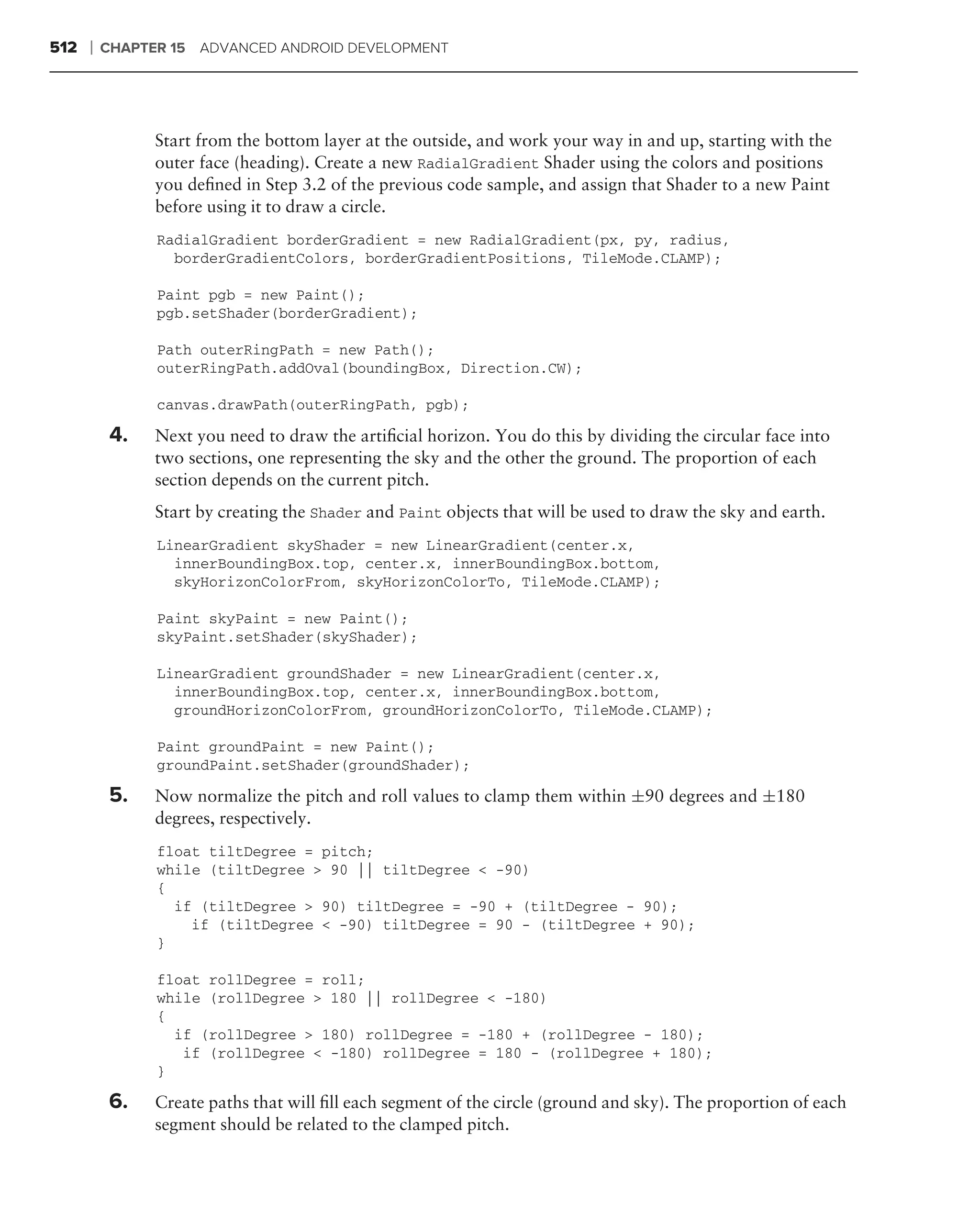 512   ❘   CHAPTER 15 ADVANCED ANDROID DEVELOPMENT




                Start from the bottom layer at the outside, and work your way in and up, starting with the
                outer face (heading). Create a new RadialGradient Shader using the colors and positions
                you deﬁned in Step 3.2 of the previous code sample, and assign that Shader to a new Paint
                before using it to draw a circle.
                RadialGradient borderGradient = new RadialGradient(px, py, radius,
                  borderGradientColors, borderGradientPositions, TileMode.CLAMP);

                Paint pgb = new Paint();
                pgb.setShader(borderGradient);

                Path outerRingPath = new Path();
                outerRingPath.addOval(boundingBox, Direction.CW);

                canvas.drawPath(outerRingPath, pgb);

           4.   Next you need to draw the artiﬁcial horizon. You do this by dividing the circular face into
                two sections, one representing the sky and the other the ground. The proportion of each
                section depends on the current pitch.
                Start by creating the Shader and Paint objects that will be used to draw the sky and earth.
                LinearGradient skyShader = new LinearGradient(center.x,
                  innerBoundingBox.top, center.x, innerBoundingBox.bottom,
                  skyHorizonColorFrom, skyHorizonColorTo, TileMode.CLAMP);

                Paint skyPaint = new Paint();
                skyPaint.setShader(skyShader);

                LinearGradient groundShader = new LinearGradient(center.x,
                  innerBoundingBox.top, center.x, innerBoundingBox.bottom,
                  groundHorizonColorFrom, groundHorizonColorTo, TileMode.CLAMP);

                Paint groundPaint = new Paint();
                groundPaint.setShader(groundShader);

          5.    Now normalize the pitch and roll values to clamp them within ±90 degrees and ±180
                degrees, respectively.
                float tiltDegree = pitch;
                while (tiltDegree > 90 || tiltDegree < -90)
                {
                  if (tiltDegree > 90) tiltDegree = -90 + (tiltDegree - 90);
                    if (tiltDegree < -90) tiltDegree = 90 - (tiltDegree + 90);
                }

                float rollDegree = roll;
                while (rollDegree > 180 || rollDegree < -180)
                {
                  if (rollDegree > 180) rollDegree = -180 + (rollDegree - 180);
                   if (rollDegree < -180) rollDegree = 180 - (rollDegree + 180);
                }

          6.    Create paths that will ﬁll each segment of the circle (ground and sky). The proportion of each
                segment should be related to the clamped pitch.
 