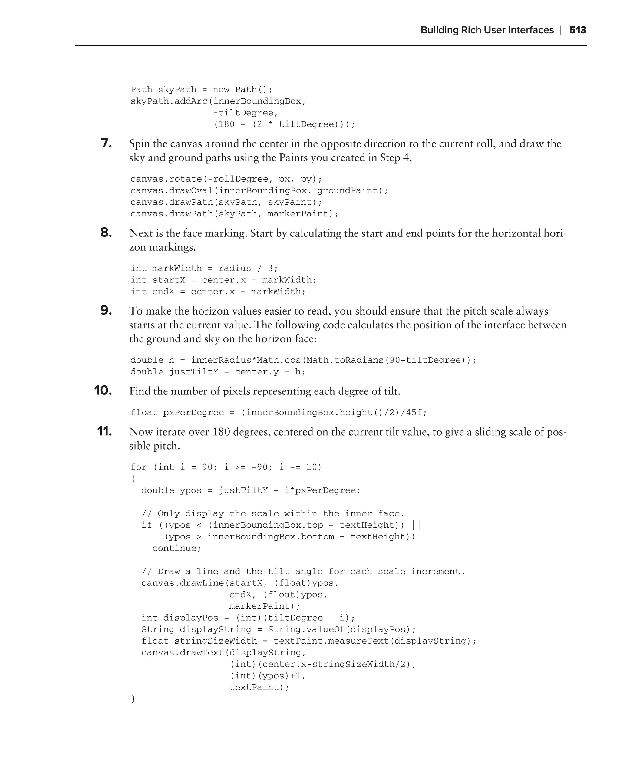 Building Rich User Interfaces   ❘ 513



      Path skyPath = new Path();
      skyPath.addArc(innerBoundingBox,
                     -tiltDegree,
                     (180 + (2 * tiltDegree)));

 7.   Spin the canvas around the center in the opposite direction to the current roll, and draw the
      sky and ground paths using the Paints you created in Step 4.
      canvas.rotate(-rollDegree, px, py);
      canvas.drawOval(innerBoundingBox, groundPaint);
      canvas.drawPath(skyPath, skyPaint);
      canvas.drawPath(skyPath, markerPaint);

8.    Next is the face marking. Start by calculating the start and end points for the horizontal hori-
      zon markings.
      int markWidth = radius / 3;
      int startX = center.x - markWidth;
      int endX = center.x + markWidth;

9.    To make the horizon values easier to read, you should ensure that the pitch scale always
      starts at the current value. The following code calculates the position of the interface between
      the ground and sky on the horizon face:
      double h = innerRadius*Math.cos(Math.toRadians(90-tiltDegree));
      double justTiltY = center.y - h;

10.   Find the number of pixels representing each degree of tilt.
      float pxPerDegree = (innerBoundingBox.height()/2)/45f;

11.   Now iterate over 180 degrees, centered on the current tilt value, to give a sliding scale of pos-
      sible pitch.
      for (int i = 90; i >= -90; i -= 10)
      {
        double ypos = justTiltY + i*pxPerDegree;

          // Only display the scale within the inner face.
          if ((ypos < (innerBoundingBox.top + textHeight)) ||
              (ypos > innerBoundingBox.bottom - textHeight))
            continue;

          // Draw a line and the tilt angle for each scale increment.
          canvas.drawLine(startX, (float)ypos,
                          endX, (float)ypos,
                          markerPaint);
          int displayPos = (int)(tiltDegree - i);
          String displayString = String.valueOf(displayPos);
          float stringSizeWidth = textPaint.measureText(displayString);
          canvas.drawText(displayString,
                          (int)(center.x-stringSizeWidth/2),
                          (int)(ypos)+1,
                          textPaint);
      }
 