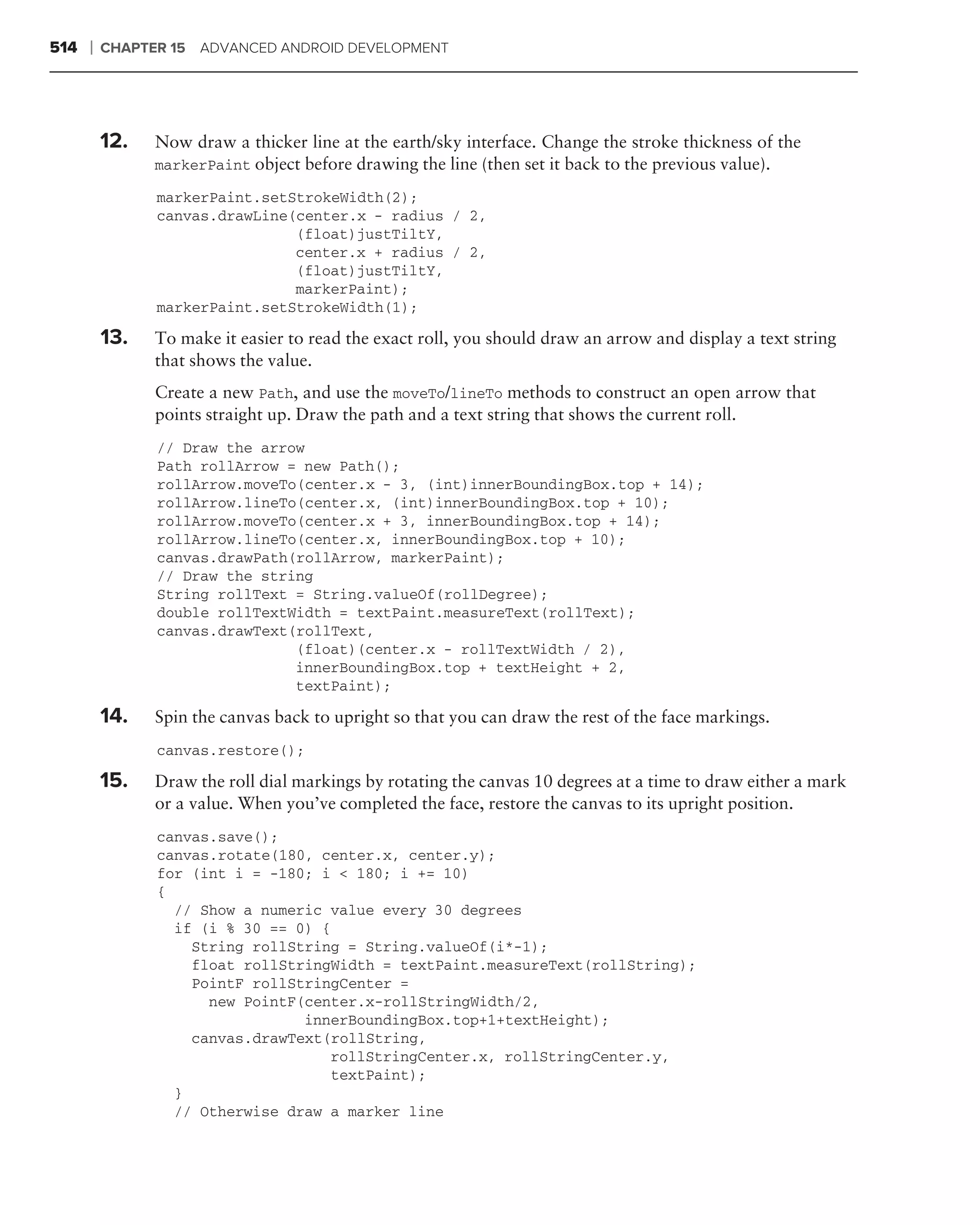 514   ❘   CHAPTER 15   ADVANCED ANDROID DEVELOPMENT




          12.   Now draw a thicker line at the earth/sky interface. Change the stroke thickness of the
                markerPaint object before drawing the line (then set it back to the previous value).

                markerPaint.setStrokeWidth(2);
                canvas.drawLine(center.x - radius / 2,
                                (float)justTiltY,
                                center.x + radius / 2,
                                (float)justTiltY,
                                markerPaint);
                markerPaint.setStrokeWidth(1);

          13.   To make it easier to read the exact roll, you should draw an arrow and display a text string
                that shows the value.
                Create a new Path, and use the moveTo/lineTo methods to construct an open arrow that
                points straight up. Draw the path and a text string that shows the current roll.
                // Draw the arrow
                Path rollArrow = new Path();
                rollArrow.moveTo(center.x - 3, (int)innerBoundingBox.top + 14);
                rollArrow.lineTo(center.x, (int)innerBoundingBox.top + 10);
                rollArrow.moveTo(center.x + 3, innerBoundingBox.top + 14);
                rollArrow.lineTo(center.x, innerBoundingBox.top + 10);
                canvas.drawPath(rollArrow, markerPaint);
                // Draw the string
                String rollText = String.valueOf(rollDegree);
                double rollTextWidth = textPaint.measureText(rollText);
                canvas.drawText(rollText,
                                (float)(center.x - rollTextWidth / 2),
                                innerBoundingBox.top + textHeight + 2,
                                textPaint);

          14.   Spin the canvas back to upright so that you can draw the rest of the face markings.
                canvas.restore();

          15.   Draw the roll dial markings by rotating the canvas 10 degrees at a time to draw either a mark
                or a value. When you’ve completed the face, restore the canvas to its upright position.
                canvas.save();
                canvas.rotate(180, center.x, center.y);
                for (int i = -180; i < 180; i += 10)
                {
                  // Show a numeric value every 30 degrees
                  if (i % 30 == 0) {
                    String rollString = String.valueOf(i*-1);
                    float rollStringWidth = textPaint.measureText(rollString);
                    PointF rollStringCenter =
                      new PointF(center.x-rollStringWidth/2,
                                 innerBoundingBox.top+1+textHeight);
                    canvas.drawText(rollString,
                                     rollStringCenter.x, rollStringCenter.y,
                                     textPaint);
                  }
                  // Otherwise draw a marker line
 