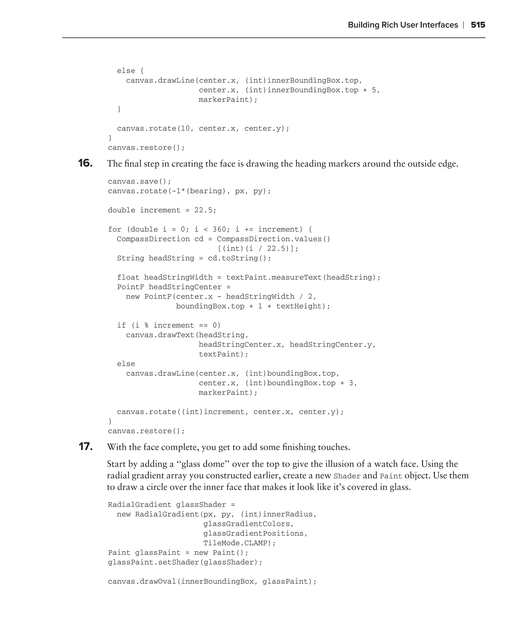 Building Rich User Interfaces   ❘ 515



        else {
          canvas.drawLine(center.x, (int)innerBoundingBox.top,
                          center.x, (int)innerBoundingBox.top + 5,
                          markerPaint);
        }

        canvas.rotate(10, center.x, center.y);
      }
      canvas.restore();

16.   The ﬁnal step in creating the face is drawing the heading markers around the outside edge.
      canvas.save();
      canvas.rotate(-1*(bearing), px, py);

      double increment = 22.5;

      for (double i = 0; i < 360; i += increment) {
        CompassDirection cd = CompassDirection.values()
                              [(int)(i / 22.5)];
        String headString = cd.toString();

        float headStringWidth = textPaint.measureText(headString);
        PointF headStringCenter =
          new PointF(center.x - headStringWidth / 2,
                     boundingBox.top + 1 + textHeight);

        if (i % increment == 0)
          canvas.drawText(headString,
                          headStringCenter.x, headStringCenter.y,
                          textPaint);
        else
          canvas.drawLine(center.x, (int)boundingBox.top,
                          center.x, (int)boundingBox.top + 3,
                          markerPaint);

        canvas.rotate((int)increment, center.x, center.y);
      }
      canvas.restore();

17.   With the face complete, you get to add some ﬁnishing touches.
      Start by adding a ‘‘glass dome’’ over the top to give the illusion of a watch face. Using the
      radial gradient array you constructed earlier, create a new Shader and Paint object. Use them
      to draw a circle over the inner face that makes it look like it’s covered in glass.
      RadialGradient glassShader =
        new RadialGradient(px, py, (int)innerRadius,
                           glassGradientColors,
                           glassGradientPositions,
                           TileMode.CLAMP);
      Paint glassPaint = new Paint();
      glassPaint.setShader(glassShader);

      canvas.drawOval(innerBoundingBox, glassPaint);
 