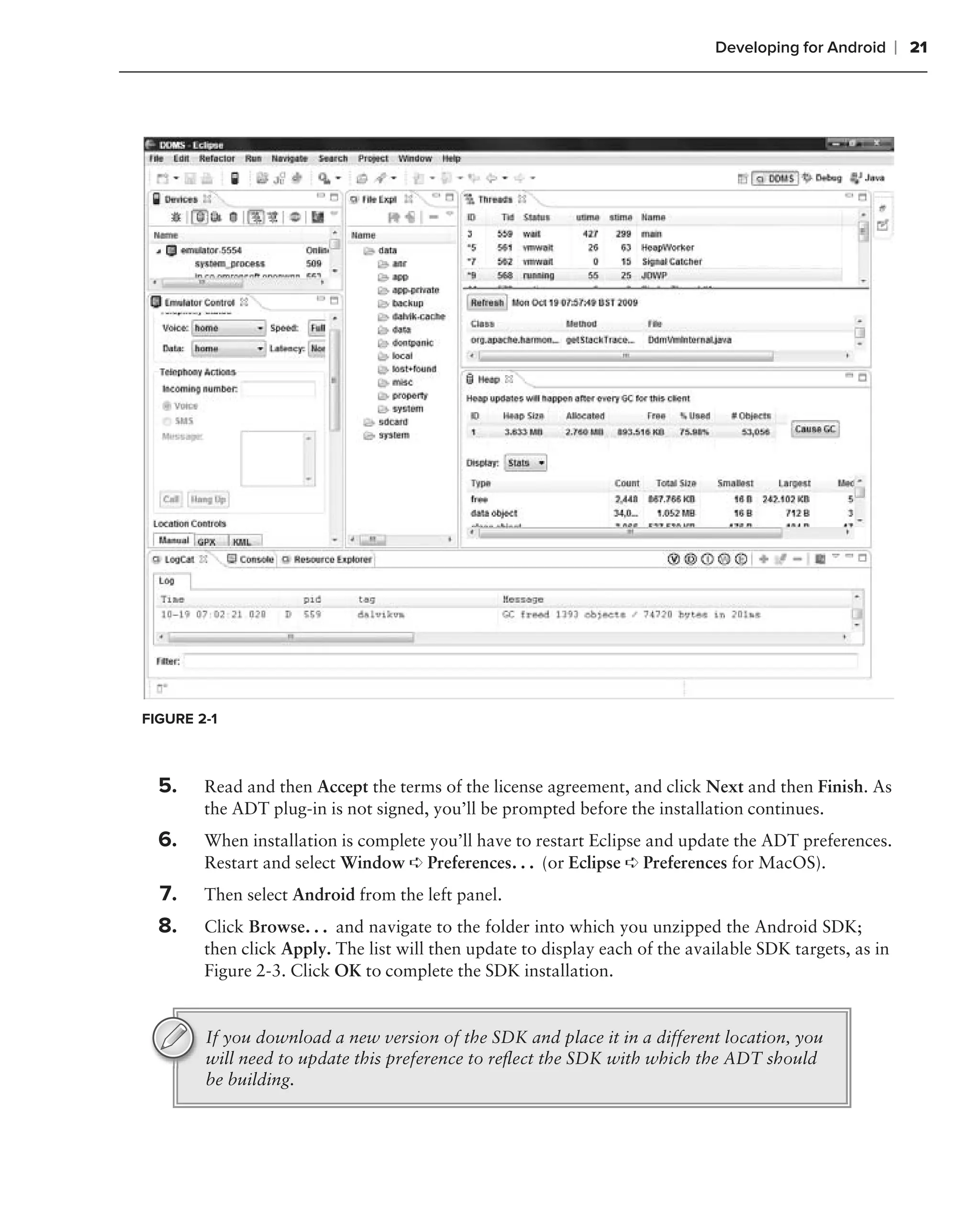 Developing for Android      ❘ 21




FIGURE 2-1



  5.    Read and then Accept the terms of the license agreement, and click Next and then Finish. As
        the ADT plug-in is not signed, you’ll be prompted before the installation continues.
  6.    When installation is complete you’ll have to restart Eclipse and update the ADT preferences.
        Restart and select Window ➪ Preferences. . . (or Eclipse ➪ Preferences for MacOS).
  7.    Then select Android from the left panel.
  8.    Click Browse. . . and navigate to the folder into which you unzipped the Android SDK;
        then click Apply. The list will then update to display each of the available SDK targets, as in
        Figure 2-3. Click OK to complete the SDK installation.


        If you download a new version of the SDK and place it in a different location, you
        will need to update this preference to reﬂect the SDK with which the ADT should
        be building.
 