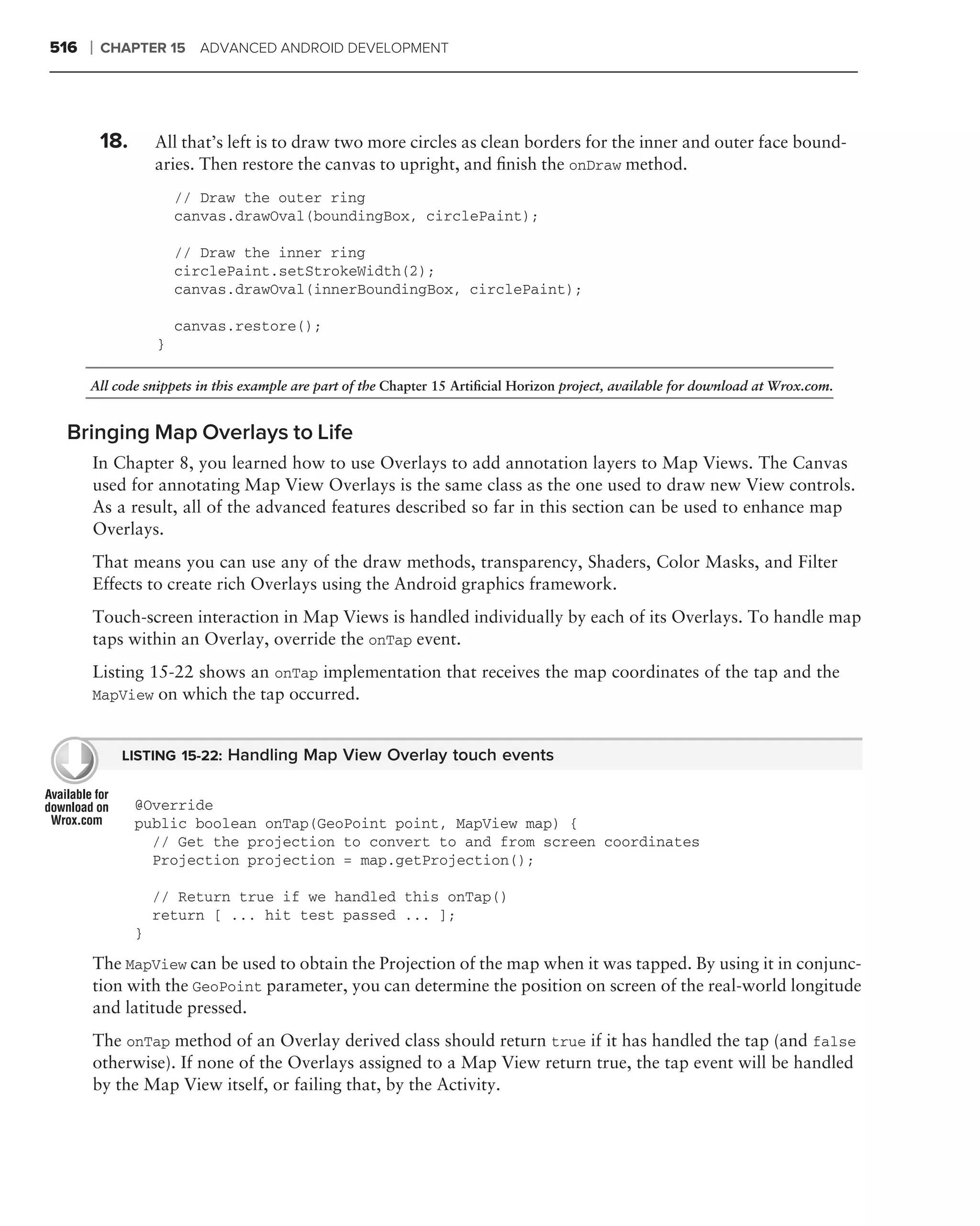 516   ❘   CHAPTER 15 ADVANCED ANDROID DEVELOPMENT




          18.       All that’s left is to draw two more circles as clean borders for the inner and outer face bound-
                    aries. Then restore the canvas to upright, and ﬁnish the onDraw method.
                        // Draw the outer ring
                        canvas.drawOval(boundingBox, circlePaint);

                        // Draw the inner ring
                        circlePaint.setStrokeWidth(2);
                        canvas.drawOval(innerBoundingBox, circlePaint);

                        canvas.restore();
                    }

      All code snippets in this example are part of the Chapter 15 Artiﬁcial Horizon project, available for download at Wrox.com.


 Bringing Map Overlays to Life
      In Chapter 8, you learned how to use Overlays to add annotation layers to Map Views. The Canvas
      used for annotating Map View Overlays is the same class as the one used to draw new View controls.
      As a result, all of the advanced features described so far in this section can be used to enhance map
      Overlays.
      That means you can use any of the draw methods, transparency, Shaders, Color Masks, and Filter
      Effects to create rich Overlays using the Android graphics framework.
      Touch-screen interaction in Map Views is handled individually by each of its Overlays. To handle map
      taps within an Overlay, override the onTap event.
      Listing 15-22 shows an onTap implementation that receives the map coordinates of the tap and the
      MapView on which the tap occurred.


            LISTING 15-22: Handling Map View Overlay touch events


                @Override
                public boolean onTap(GeoPoint point, MapView map) {
                  // Get the projection to convert to and from screen coordinates
                  Projection projection = map.getProjection();

                    // Return true if we handled this onTap()
                    return [ ... hit test passed ... ];
                }
      The MapView can be used to obtain the Projection of the map when it was tapped. By using it in conjunc-
      tion with the GeoPoint parameter, you can determine the position on screen of the real-world longitude
      and latitude pressed.
      The onTap method of an Overlay derived class should return true if it has handled the tap (and false
      otherwise). If none of the Overlays assigned to a Map View return true, the tap event will be handled
      by the Map View itself, or failing that, by the Activity.
 