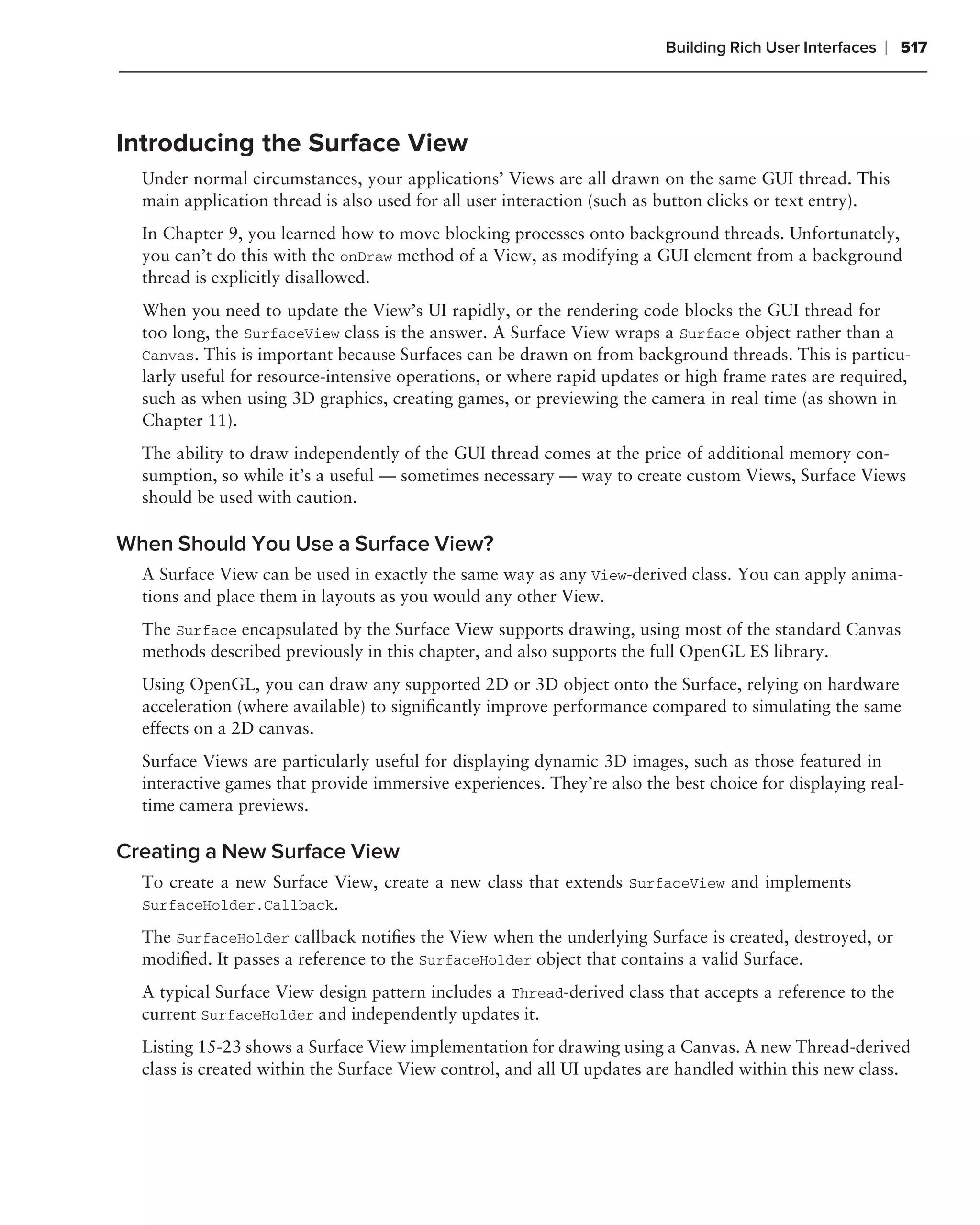 Building Rich User Interfaces   ❘ 517



Introducing the Surface View
  Under normal circumstances, your applications’ Views are all drawn on the same GUI thread. This
  main application thread is also used for all user interaction (such as button clicks or text entry).
  In Chapter 9, you learned how to move blocking processes onto background threads. Unfortunately,
  you can’t do this with the onDraw method of a View, as modifying a GUI element from a background
  thread is explicitly disallowed.
  When you need to update the View’s UI rapidly, or the rendering code blocks the GUI thread for
  too long, the SurfaceView class is the answer. A Surface View wraps a Surface object rather than a
  Canvas. This is important because Surfaces can be drawn on from background threads. This is particu-
  larly useful for resource-intensive operations, or where rapid updates or high frame rates are required,
  such as when using 3D graphics, creating games, or previewing the camera in real time (as shown in
  Chapter 11).
  The ability to draw independently of the GUI thread comes at the price of additional memory con-
  sumption, so while it’s a useful — sometimes necessary — way to create custom Views, Surface Views
  should be used with caution.

When Should You Use a Surface View?
  A Surface View can be used in exactly the same way as any View-derived class. You can apply anima-
  tions and place them in layouts as you would any other View.
  The Surface encapsulated by the Surface View supports drawing, using most of the standard Canvas
  methods described previously in this chapter, and also supports the full OpenGL ES library.
  Using OpenGL, you can draw any supported 2D or 3D object onto the Surface, relying on hardware
  acceleration (where available) to signiﬁcantly improve performance compared to simulating the same
  effects on a 2D canvas.
  Surface Views are particularly useful for displaying dynamic 3D images, such as those featured in
  interactive games that provide immersive experiences. They’re also the best choice for displaying real-
  time camera previews.

Creating a New Surface View
  To create a new Surface View, create a new class that extends SurfaceView and implements
  SurfaceHolder.Callback.

  The SurfaceHolder callback notiﬁes the View when the underlying Surface is created, destroyed, or
  modiﬁed. It passes a reference to the SurfaceHolder object that contains a valid Surface.
  A typical Surface View design pattern includes a Thread-derived class that accepts a reference to the
  current SurfaceHolder and independently updates it.
  Listing 15-23 shows a Surface View implementation for drawing using a Canvas. A new Thread-derived
  class is created within the Surface View control, and all UI updates are handled within this new class.
 