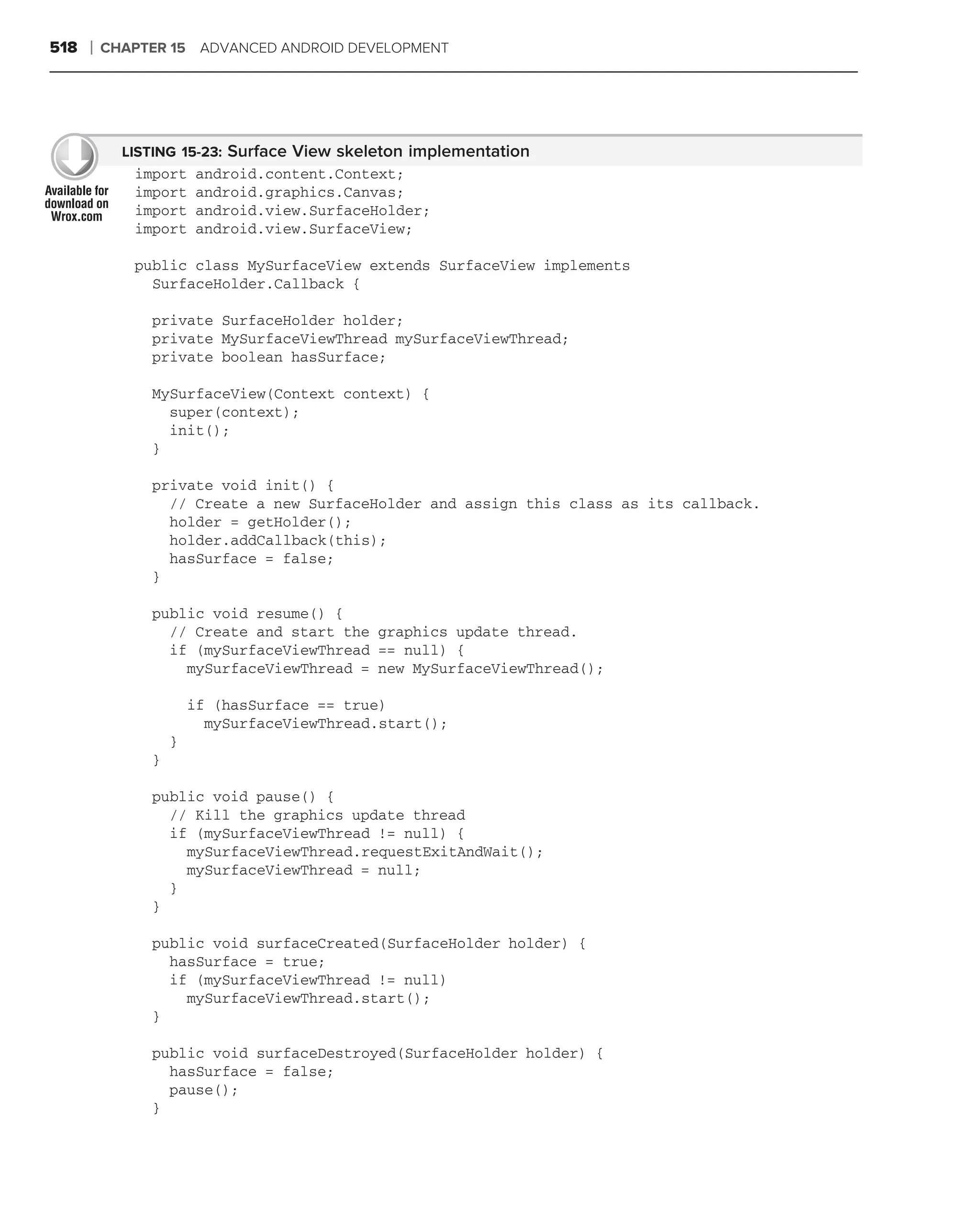 518   ❘   CHAPTER 15 ADVANCED ANDROID DEVELOPMENT




            LISTING 15-23: Surface View skeleton implementation
             import    android.content.Context;
             import    android.graphics.Canvas;
             import    android.view.SurfaceHolder;
             import    android.view.SurfaceView;

             public class MySurfaceView extends SurfaceView implements
               SurfaceHolder.Callback {

               private SurfaceHolder holder;
               private MySurfaceViewThread mySurfaceViewThread;
               private boolean hasSurface;

               MySurfaceView(Context context) {
                 super(context);
                 init();
               }

               private void init() {
                 // Create a new SurfaceHolder and assign this class as its callback.
                 holder = getHolder();
                 holder.addCallback(this);
                 hasSurface = false;
               }

               public void resume() {
                 // Create and start the graphics update thread.
                 if (mySurfaceViewThread == null) {
                   mySurfaceViewThread = new MySurfaceViewThread();

                       if (hasSurface == true)
                         mySurfaceViewThread.start();
                   }
               }

               public void pause() {
                 // Kill the graphics update thread
                 if (mySurfaceViewThread != null) {
                   mySurfaceViewThread.requestExitAndWait();
                   mySurfaceViewThread = null;
                 }
               }

               public void surfaceCreated(SurfaceHolder holder) {
                 hasSurface = true;
                 if (mySurfaceViewThread != null)
                   mySurfaceViewThread.start();
               }

               public void surfaceDestroyed(SurfaceHolder holder) {
                 hasSurface = false;
                 pause();
               }
 
