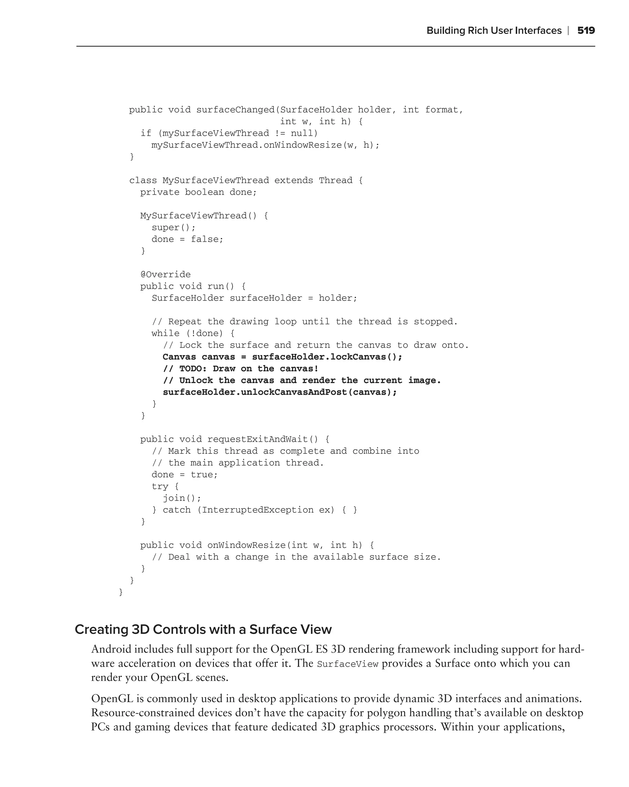 Building Rich User Interfaces   ❘ 519




           public void surfaceChanged(SurfaceHolder holder, int format,
                                      int w, int h) {
             if (mySurfaceViewThread != null)
               mySurfaceViewThread.onWindowResize(w, h);
           }

           class MySurfaceViewThread extends Thread {
             private boolean done;

               MySurfaceViewThread() {
                 super();
                 done = false;
               }

               @Override
               public void run() {
                 SurfaceHolder surfaceHolder = holder;

                   // Repeat the drawing loop until the thread is stopped.
                   while (!done) {
                     // Lock the surface and return the canvas to draw onto.
                     Canvas canvas = surfaceHolder.lockCanvas();
                     // TODO: Draw on the canvas!
                     // Unlock the canvas and render the current image.
                     surfaceHolder.unlockCanvasAndPost(canvas);
                   }
               }

               public void requestExitAndWait() {
                 // Mark this thread as complete and combine into
                 // the main application thread.
                 done = true;
                 try {
                   join();
                 } catch (InterruptedException ex) { }
               }

               public void onWindowResize(int w, int h) {
                 // Deal with a change in the available surface size.
               }
           }
       }


Creating 3D Controls with a Surface View
  Android includes full support for the OpenGL ES 3D rendering framework including support for hard-
  ware acceleration on devices that offer it. The SurfaceView provides a Surface onto which you can
  render your OpenGL scenes.
  OpenGL is commonly used in desktop applications to provide dynamic 3D interfaces and animations.
  Resource-constrained devices don’t have the capacity for polygon handling that’s available on desktop
  PCs and gaming devices that feature dedicated 3D graphics processors. Within your applications,
 