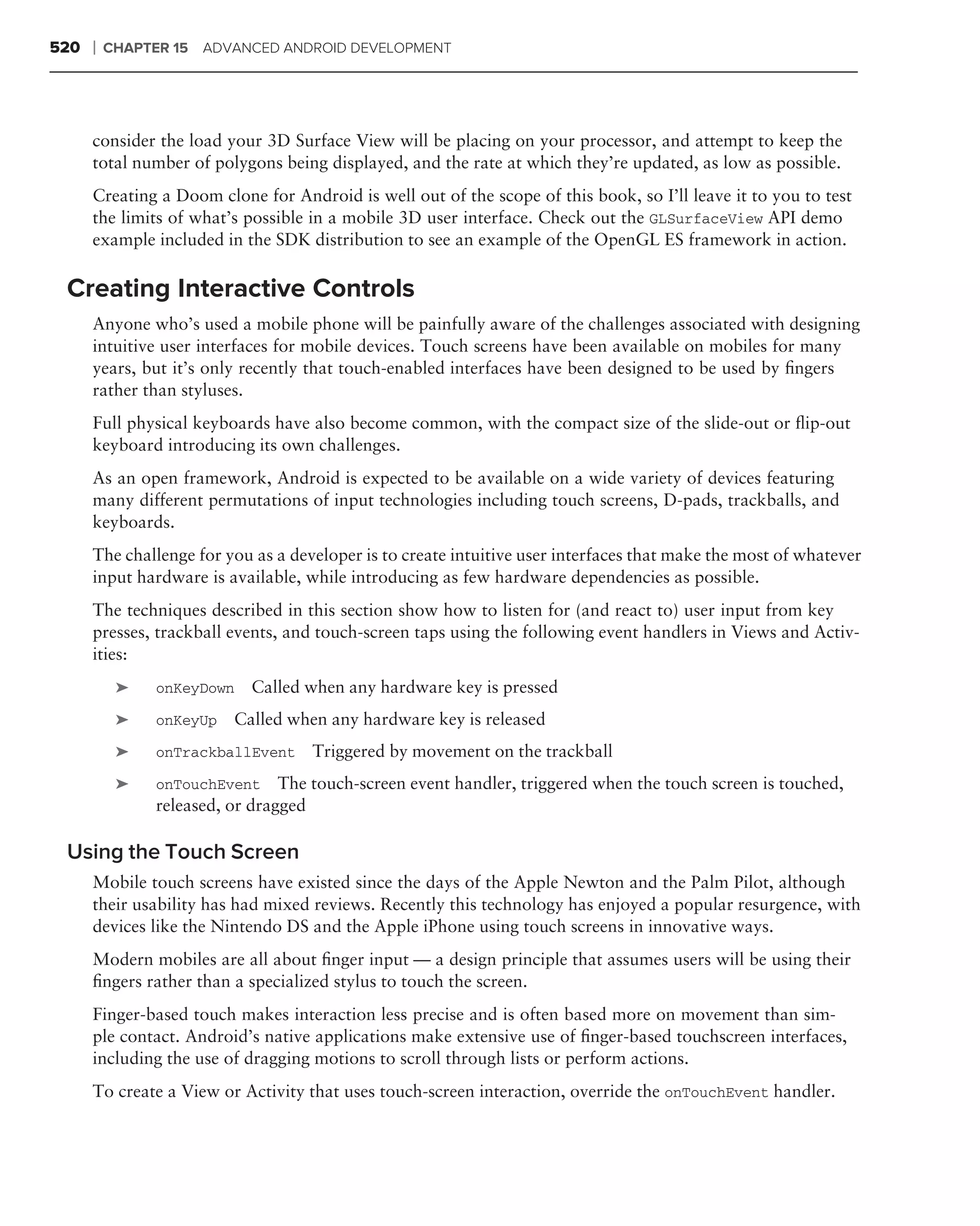 520   ❘   CHAPTER 15   ADVANCED ANDROID DEVELOPMENT




      consider the load your 3D Surface View will be placing on your processor, and attempt to keep the
      total number of polygons being displayed, and the rate at which they’re updated, as low as possible.
      Creating a Doom clone for Android is well out of the scope of this book, so I’ll leave it to you to test
      the limits of what’s possible in a mobile 3D user interface. Check out the GLSurfaceView API demo
      example included in the SDK distribution to see an example of the OpenGL ES framework in action.

 Creating Interactive Controls
      Anyone who’s used a mobile phone will be painfully aware of the challenges associated with designing
      intuitive user interfaces for mobile devices. Touch screens have been available on mobiles for many
      years, but it’s only recently that touch-enabled interfaces have been designed to be used by ﬁngers
      rather than styluses.
      Full physical keyboards have also become common, with the compact size of the slide-out or ﬂip-out
      keyboard introducing its own challenges.
      As an open framework, Android is expected to be available on a wide variety of devices featuring
      many different permutations of input technologies including touch screens, D-pads, trackballs, and
      keyboards.
      The challenge for you as a developer is to create intuitive user interfaces that make the most of whatever
      input hardware is available, while introducing as few hardware dependencies as possible.
      The techniques described in this section show how to listen for (and react to) user input from key
      presses, trackball events, and touch-screen taps using the following event handlers in Views and Activ-
      ities:
           ➤    onKeyDown   Called when any hardware key is pressed
           ➤    onKeyUp   Called when any hardware key is released
           ➤    onTrackballEvent    Triggered by movement on the trackball
           ➤    onTouchEvent     The touch-screen event handler, triggered when the touch screen is touched,
                released, or dragged

 Using the Touch Screen
      Mobile touch screens have existed since the days of the Apple Newton and the Palm Pilot, although
      their usability has had mixed reviews. Recently this technology has enjoyed a popular resurgence, with
      devices like the Nintendo DS and the Apple iPhone using touch screens in innovative ways.
      Modern mobiles are all about ﬁnger input — a design principle that assumes users will be using their
      ﬁngers rather than a specialized stylus to touch the screen.
      Finger-based touch makes interaction less precise and is often based more on movement than sim-
      ple contact. Android’s native applications make extensive use of ﬁnger-based touchscreen interfaces,
      including the use of dragging motions to scroll through lists or perform actions.
      To create a View or Activity that uses touch-screen interaction, override the onTouchEvent handler.
 