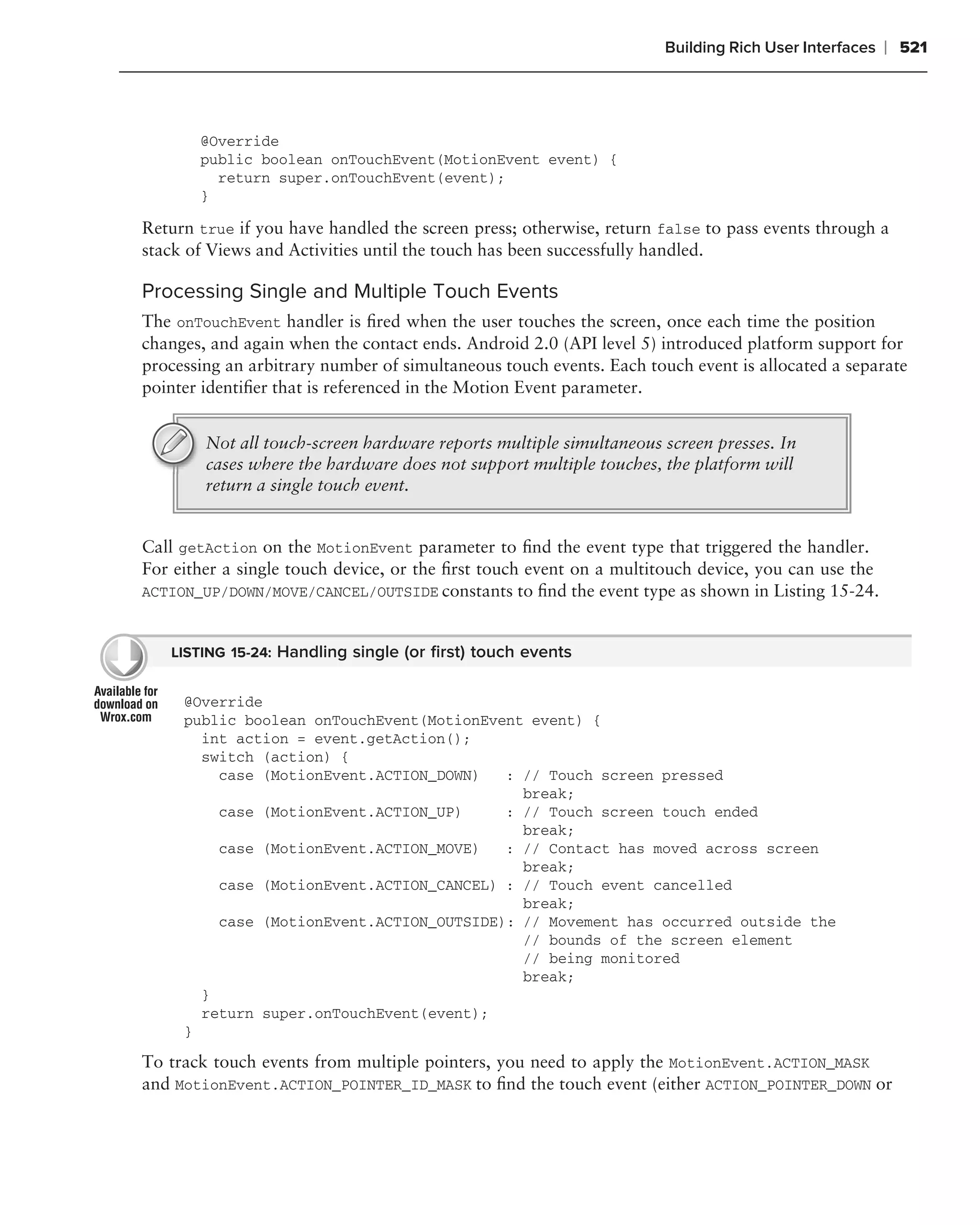 Building Rich User Interfaces   ❘ 521



       @Override
       public boolean onTouchEvent(MotionEvent event) {
         return super.onTouchEvent(event);
       }

Return true if you have handled the screen press; otherwise, return false to pass events through a
stack of Views and Activities until the touch has been successfully handled.

Processing Single and Multiple Touch Events
The onTouchEvent handler is ﬁred when the user touches the screen, once each time the position
changes, and again when the contact ends. Android 2.0 (API level 5) introduced platform support for
processing an arbitrary number of simultaneous touch events. Each touch event is allocated a separate
pointer identiﬁer that is referenced in the Motion Event parameter.


        Not all touch-screen hardware reports multiple simultaneous screen presses. In
        cases where the hardware does not support multiple touches, the platform will
        return a single touch event.


Call getAction on the MotionEvent parameter to ﬁnd the event type that triggered the handler.
For either a single touch device, or the ﬁrst touch event on a multitouch device, you can use the
ACTION_UP/DOWN/MOVE/CANCEL/OUTSIDE constants to ﬁnd the event type as shown in Listing 15-24.


   LISTING 15-24: Handling single (or ﬁrst) touch events


     @Override
     public boolean onTouchEvent(MotionEvent event) {
       int action = event.getAction();
       switch (action) {
         case (MotionEvent.ACTION_DOWN)   : // Touch screen pressed
                                            break;
         case (MotionEvent.ACTION_UP)     : // Touch screen touch ended
                                            break;
         case (MotionEvent.ACTION_MOVE)   : // Contact has moved across screen
                                            break;
         case (MotionEvent.ACTION_CANCEL) : // Touch event cancelled
                                            break;
         case (MotionEvent.ACTION_OUTSIDE): // Movement has occurred outside the
                                            // bounds of the screen element
                                            // being monitored
                                            break;
       }
       return super.onTouchEvent(event);
     }

To track touch events from multiple pointers, you need to apply the MotionEvent.ACTION_MASK
and MotionEvent.ACTION_POINTER_ID_MASK to ﬁnd the touch event (either ACTION_POINTER_DOWN or
 