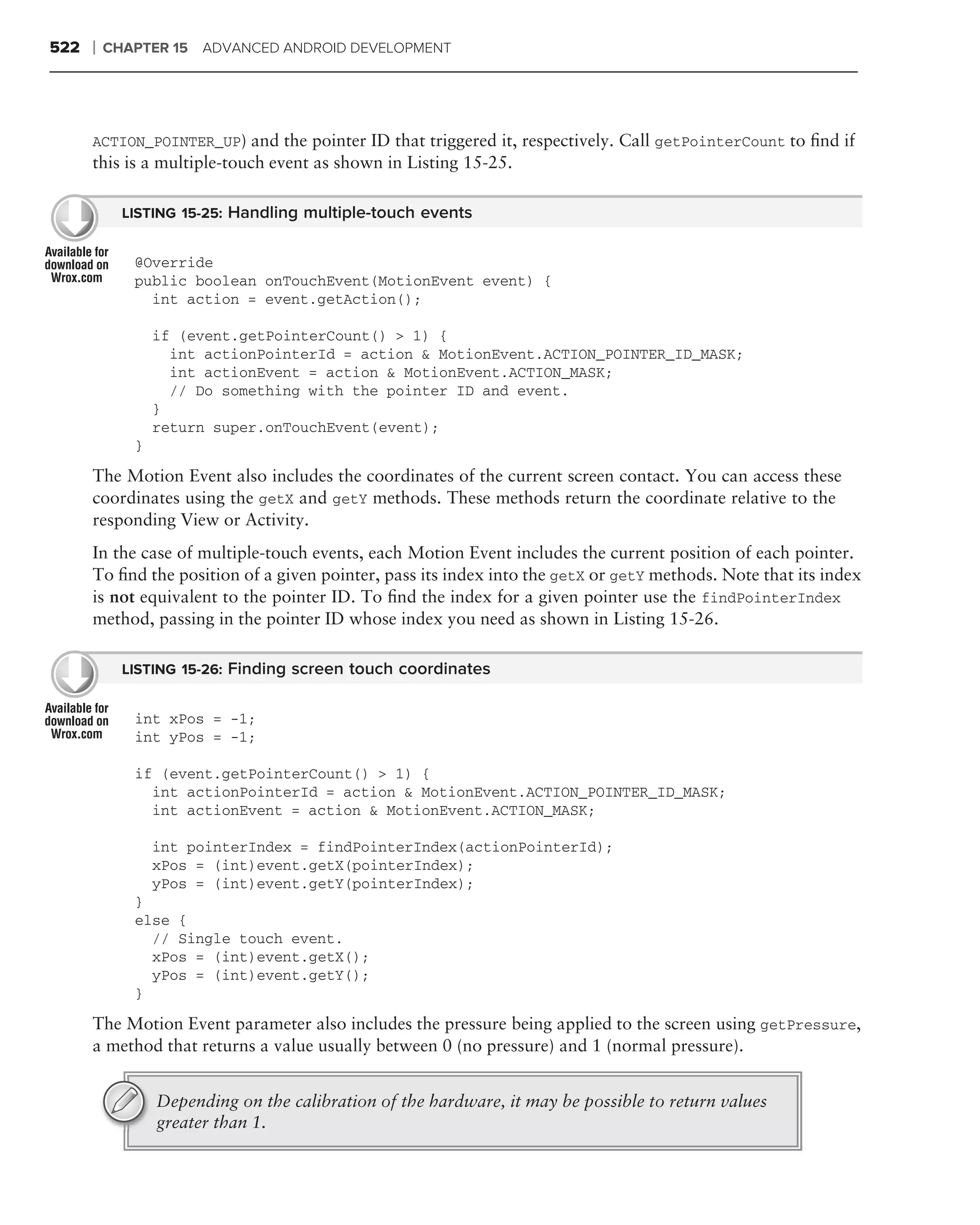 522   ❘   CHAPTER 15 ADVANCED ANDROID DEVELOPMENT




      ACTION_POINTER_UP) and the pointer ID that triggered it, respectively. Call getPointerCount to ﬁnd if
      this is a multiple-touch event as shown in Listing 15-25.

            LISTING 15-25: Handling multiple-touch events


             @Override
             public boolean onTouchEvent(MotionEvent event) {
               int action = event.getAction();

                 if (event.getPointerCount() > 1) {
                   int actionPointerId = action & MotionEvent.ACTION_POINTER_ID_MASK;
                   int actionEvent = action & MotionEvent.ACTION_MASK;
                   // Do something with the pointer ID and event.
                 }
                 return super.onTouchEvent(event);
             }

      The Motion Event also includes the coordinates of the current screen contact. You can access these
      coordinates using the getX and getY methods. These methods return the coordinate relative to the
      responding View or Activity.
      In the case of multiple-touch events, each Motion Event includes the current position of each pointer.
      To ﬁnd the position of a given pointer, pass its index into the getX or getY methods. Note that its index
      is not equivalent to the pointer ID. To ﬁnd the index for a given pointer use the findPointerIndex
      method, passing in the pointer ID whose index you need as shown in Listing 15-26.

            LISTING 15-26: Finding screen touch coordinates


             int xPos = -1;
             int yPos = -1;

             if (event.getPointerCount() > 1) {
               int actionPointerId = action & MotionEvent.ACTION_POINTER_ID_MASK;
               int actionEvent = action & MotionEvent.ACTION_MASK;

                 int pointerIndex = findPointerIndex(actionPointerId);
                 xPos = (int)event.getX(pointerIndex);
                 yPos = (int)event.getY(pointerIndex);
             }
             else {
               // Single touch event.
               xPos = (int)event.getX();
               yPos = (int)event.getY();
             }

      The Motion Event parameter also includes the pressure being applied to the screen using getPressure,
      a method that returns a value usually between 0 (no pressure) and 1 (normal pressure).


                 Depending on the calibration of the hardware, it may be possible to return values
                 greater than 1.
 