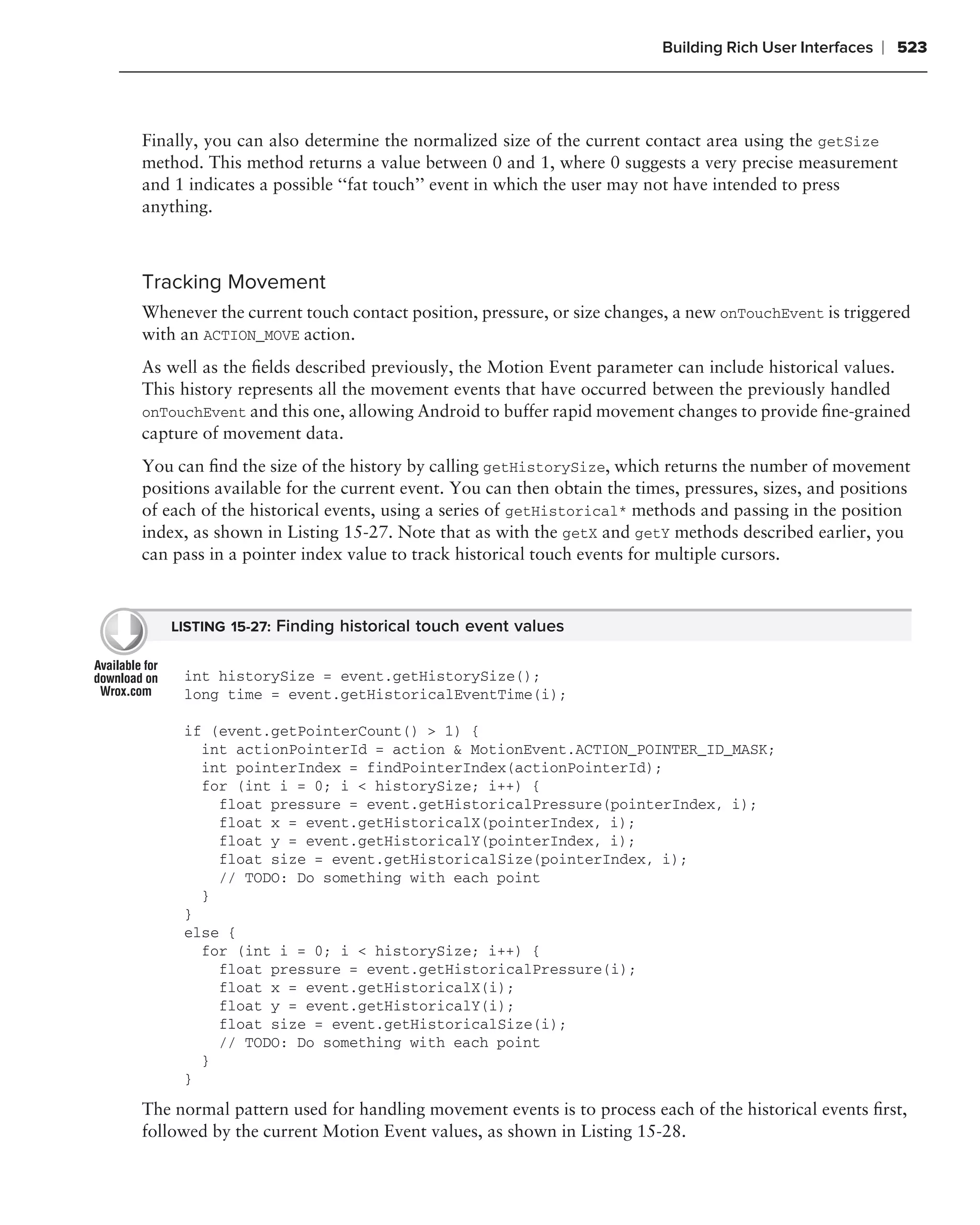 Building Rich User Interfaces   ❘ 523



Finally, you can also determine the normalized size of the current contact area using the getSize
method. This method returns a value between 0 and 1, where 0 suggests a very precise measurement
and 1 indicates a possible ‘‘fat touch’’ event in which the user may not have intended to press
anything.



Tracking Movement
Whenever the current touch contact position, pressure, or size changes, a new onTouchEvent is triggered
with an ACTION_MOVE action.
As well as the ﬁelds described previously, the Motion Event parameter can include historical values.
This history represents all the movement events that have occurred between the previously handled
onTouchEvent and this one, allowing Android to buffer rapid movement changes to provide ﬁne-grained
capture of movement data.
You can ﬁnd the size of the history by calling getHistorySize, which returns the number of movement
positions available for the current event. You can then obtain the times, pressures, sizes, and positions
of each of the historical events, using a series of getHistorical* methods and passing in the position
index, as shown in Listing 15-27. Note that as with the getX and getY methods described earlier, you
can pass in a pointer index value to track historical touch events for multiple cursors.



    LISTING 15-27: Finding historical touch event values


     int historySize = event.getHistorySize();
     long time = event.getHistoricalEventTime(i);

     if (event.getPointerCount() > 1) {
       int actionPointerId = action & MotionEvent.ACTION_POINTER_ID_MASK;
       int pointerIndex = findPointerIndex(actionPointerId);
       for (int i = 0; i < historySize; i++) {
         float pressure = event.getHistoricalPressure(pointerIndex, i);
         float x = event.getHistoricalX(pointerIndex, i);
         float y = event.getHistoricalY(pointerIndex, i);
         float size = event.getHistoricalSize(pointerIndex, i);
         // TODO: Do something with each point
       }
     }
     else {
       for (int i = 0; i < historySize; i++) {
         float pressure = event.getHistoricalPressure(i);
         float x = event.getHistoricalX(i);
         float y = event.getHistoricalY(i);
         float size = event.getHistoricalSize(i);
         // TODO: Do something with each point
       }
     }

The normal pattern used for handling movement events is to process each of the historical events ﬁrst,
followed by the current Motion Event values, as shown in Listing 15-28.
 