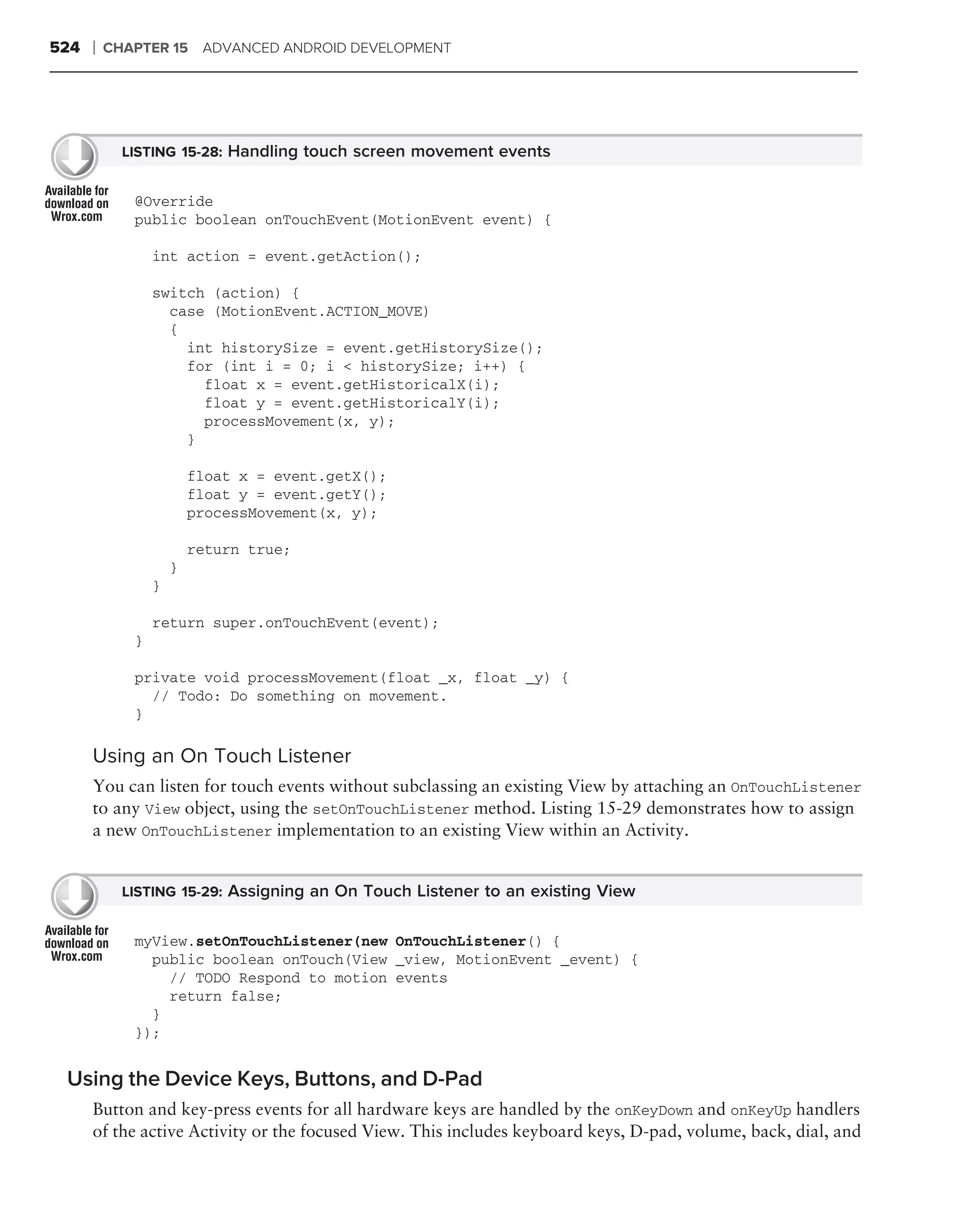 524   ❘   CHAPTER 15 ADVANCED ANDROID DEVELOPMENT




            LISTING 15-28: Handling touch screen movement events


             @Override
             public boolean onTouchEvent(MotionEvent event) {

                 int action = event.getAction();

                 switch (action) {
                   case (MotionEvent.ACTION_MOVE)
                   {
                     int historySize = event.getHistorySize();
                     for (int i = 0; i < historySize; i++) {
                       float x = event.getHistoricalX(i);
                       float y = event.getHistoricalY(i);
                       processMovement(x, y);
                     }

                         float x = event.getX();
                         float y = event.getY();
                         processMovement(x, y);

                         return true;
                     }
                 }

                 return super.onTouchEvent(event);
             }

             private void processMovement(float _x, float _y) {
               // Todo: Do something on movement.
             }

      Using an On Touch Listener
      You can listen for touch events without subclassing an existing View by attaching an OnTouchListener
      to any View object, using the setOnTouchListener method. Listing 15-29 demonstrates how to assign
      a new OnTouchListener implementation to an existing View within an Activity.


            LISTING 15-29: Assigning an On Touch Listener to an existing View


             myView.setOnTouchListener(new OnTouchListener() {
               public boolean onTouch(View _view, MotionEvent _event) {
                 // TODO Respond to motion events
                 return false;
               }
             });


 Using the Device Keys, Buttons, and D-Pad
      Button and key-press events for all hardware keys are handled by the onKeyDown and onKeyUp handlers
      of the active Activity or the focused View. This includes keyboard keys, D-pad, volume, back, dial, and
 