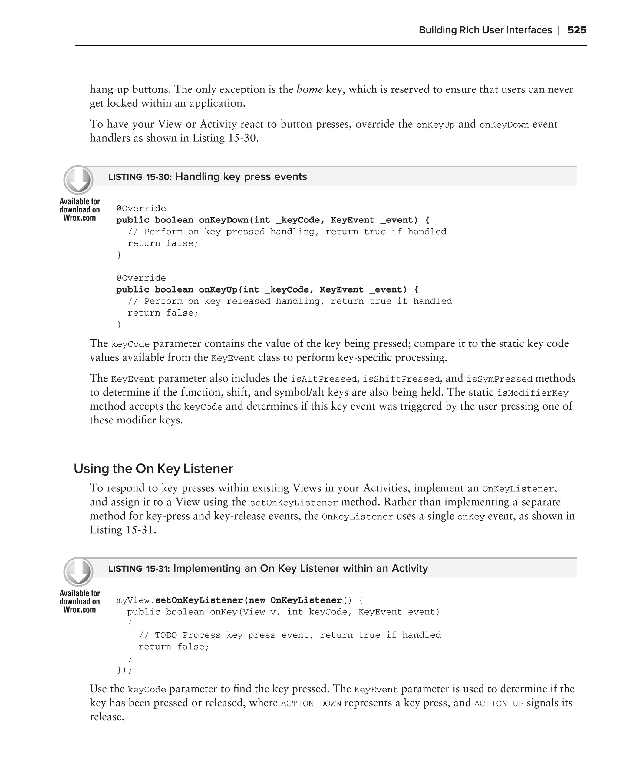 Building Rich User Interfaces   ❘ 525



  hang-up buttons. The only exception is the home key, which is reserved to ensure that users can never
  get locked within an application.
  To have your View or Activity react to button presses, override the onKeyUp and onKeyDown event
  handlers as shown in Listing 15-30.


     LISTING 15-30: Handling key press events


       @Override
       public boolean onKeyDown(int _keyCode, KeyEvent _event) {
         // Perform on key pressed handling, return true if handled
         return false;
       }

       @Override
       public boolean onKeyUp(int _keyCode, KeyEvent _event) {
         // Perform on key released handling, return true if handled
         return false;
       }
  The keyCode parameter contains the value of the key being pressed; compare it to the static key code
  values available from the KeyEvent class to perform key-speciﬁc processing.
  The KeyEvent parameter also includes the isAltPressed, isShiftPressed, and isSymPressed methods
  to determine if the function, shift, and symbol/alt keys are also being held. The static isModifierKey
  method accepts the keyCode and determines if this key event was triggered by the user pressing one of
  these modiﬁer keys.



Using the On Key Listener
  To respond to key presses within existing Views in your Activities, implement an OnKeyListener,
  and assign it to a View using the setOnKeyListener method. Rather than implementing a separate
  method for key-press and key-release events, the OnKeyListener uses a single onKey event, as shown in
  Listing 15-31.


     LISTING 15-31: Implementing an On Key Listener within an Activity


       myView.setOnKeyListener(new OnKeyListener() {
         public boolean onKey(View v, int keyCode, KeyEvent event)
         {
           // TODO Process key press event, return true if handled
           return false;
         }
       });
  Use the keyCode parameter to ﬁnd the key pressed. The KeyEvent parameter is used to determine if the
  key has been pressed or released, where ACTION_DOWN represents a key press, and ACTION_UP signals its
  release.
 