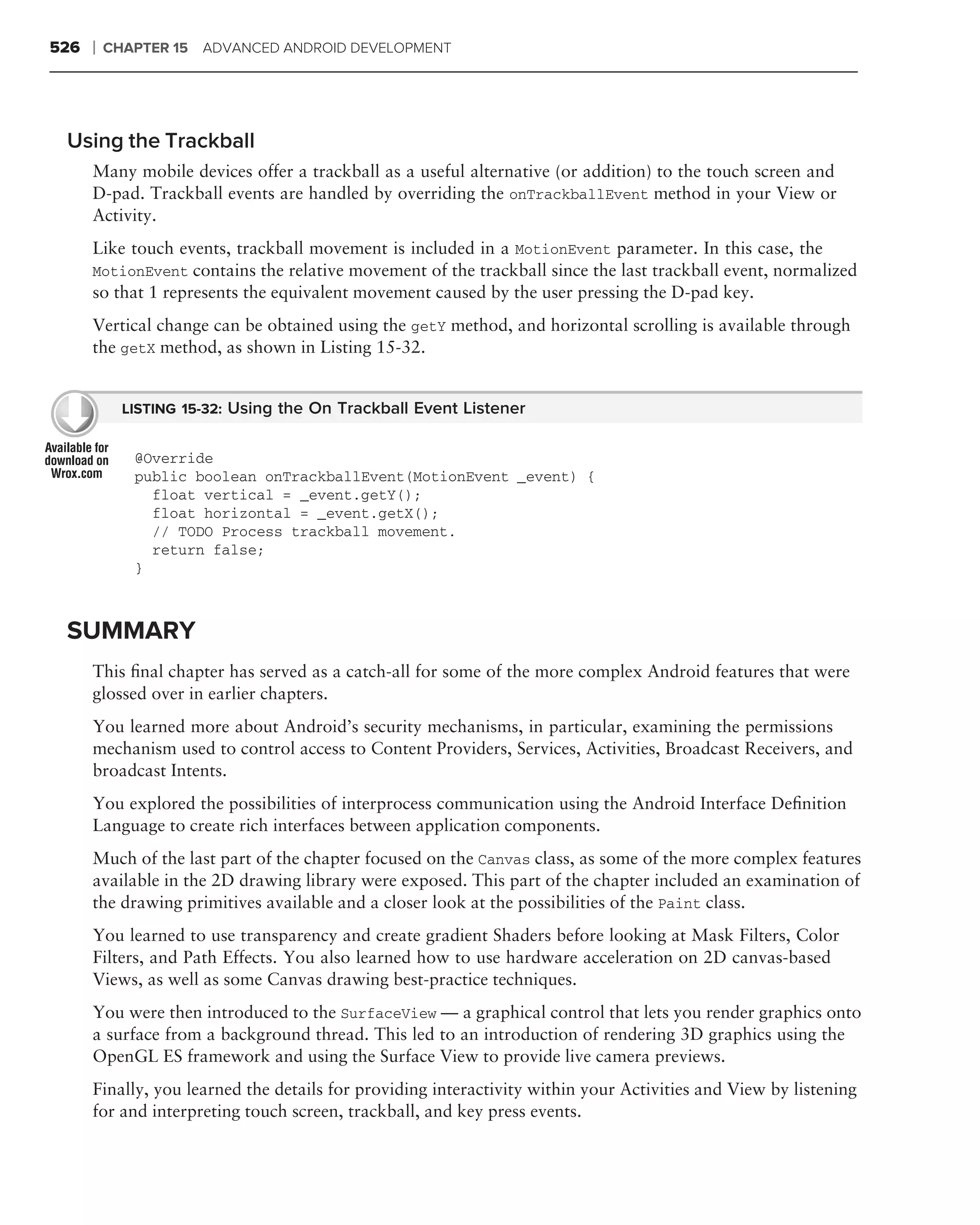 526   ❘   CHAPTER 15   ADVANCED ANDROID DEVELOPMENT




 Using the Trackball
      Many mobile devices offer a trackball as a useful alternative (or addition) to the touch screen and
      D-pad. Trackball events are handled by overriding the onTrackballEvent method in your View or
      Activity.
      Like touch events, trackball movement is included in a MotionEvent parameter. In this case, the
      MotionEvent contains the relative movement of the trackball since the last trackball event, normalized
      so that 1 represents the equivalent movement caused by the user pressing the D-pad key.
      Vertical change can be obtained using the getY method, and horizontal scrolling is available through
      the getX method, as shown in Listing 15-32.


            LISTING 15-32: Using the On Trackball Event Listener


             @Override
             public boolean onTrackballEvent(MotionEvent _event) {
               float vertical = _event.getY();
               float horizontal = _event.getX();
               // TODO Process trackball movement.
               return false;
             }



 SUMMARY
      This ﬁnal chapter has served as a catch-all for some of the more complex Android features that were
      glossed over in earlier chapters.
      You learned more about Android’s security mechanisms, in particular, examining the permissions
      mechanism used to control access to Content Providers, Services, Activities, Broadcast Receivers, and
      broadcast Intents.
      You explored the possibilities of interprocess communication using the Android Interface Deﬁnition
      Language to create rich interfaces between application components.
      Much of the last part of the chapter focused on the Canvas class, as some of the more complex features
      available in the 2D drawing library were exposed. This part of the chapter included an examination of
      the drawing primitives available and a closer look at the possibilities of the Paint class.
      You learned to use transparency and create gradient Shaders before looking at Mask Filters, Color
      Filters, and Path Effects. You also learned how to use hardware acceleration on 2D canvas-based
      Views, as well as some Canvas drawing best-practice techniques.
      You were then introduced to the SurfaceView — a graphical control that lets you render graphics onto
      a surface from a background thread. This led to an introduction of rendering 3D graphics using the
      OpenGL ES framework and using the Surface View to provide live camera previews.
      Finally, you learned the details for providing interactivity within your Activities and View by listening
      for and interpreting touch screen, trackball, and key press events.
 