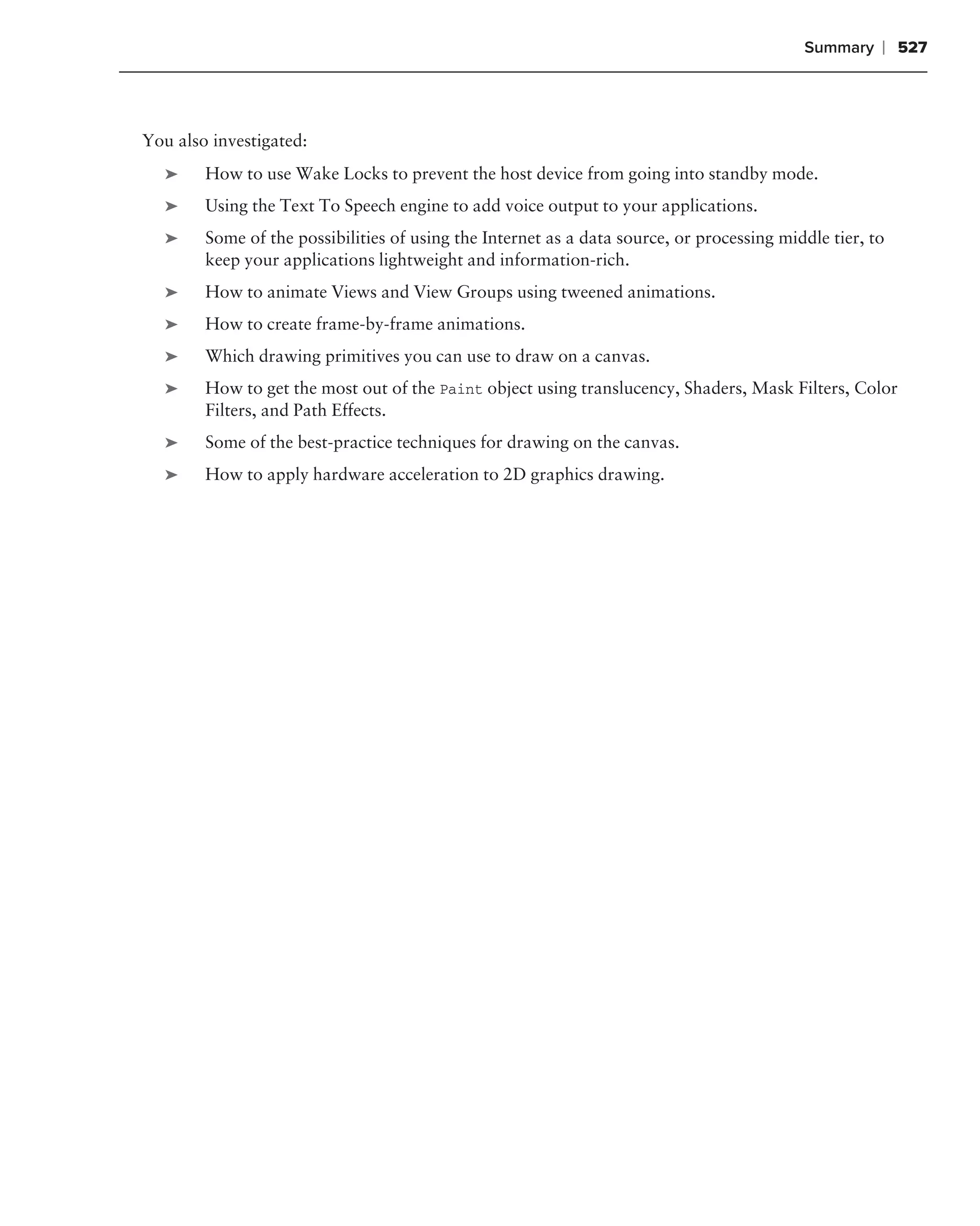 Summary    ❘ 527



You also investigated:
   ➤    How to use Wake Locks to prevent the host device from going into standby mode.
   ➤    Using the Text To Speech engine to add voice output to your applications.
   ➤    Some of the possibilities of using the Internet as a data source, or processing middle tier, to
        keep your applications lightweight and information-rich.
   ➤    How to animate Views and View Groups using tweened animations.
   ➤    How to create frame-by-frame animations.
   ➤    Which drawing primitives you can use to draw on a canvas.
   ➤    How to get the most out of the Paint object using translucency, Shaders, Mask Filters, Color
        Filters, and Path Effects.
   ➤    Some of the best-practice techniques for drawing on the canvas.
   ➤    How to apply hardware acceleration to 2D graphics drawing.
 