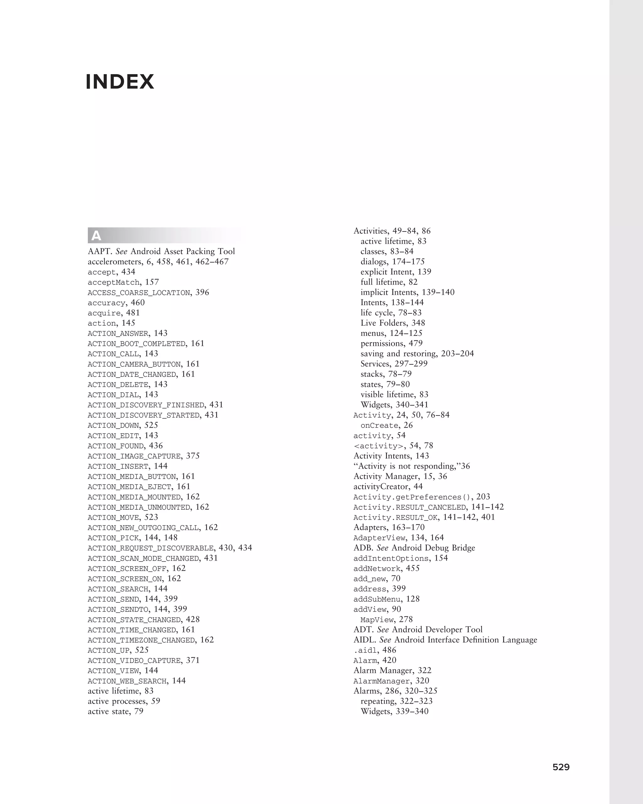 INDEX




                                        Activities, 49–84, 86
A                                         active lifetime, 83
AAPT. See Android Asset Packing Tool      classes, 83–84
accelerometers, 6, 458, 461, 462–467      dialogs, 174–175
accept, 434                               explicit Intent, 139
acceptMatch, 157                          full lifetime, 82
ACCESS_COARSE_LOCATION, 396               implicit Intents, 139–140
accuracy, 460                             Intents, 138–144
acquire, 481                              life cycle, 78–83
action, 145                               Live Folders, 348
ACTION_ANSWER, 143                        menus, 124–125
ACTION_BOOT_COMPLETED, 161                permissions, 479
ACTION_CALL, 143                          saving and restoring, 203–204
ACTION_CAMERA_BUTTON, 161                 Services, 297–299
ACTION_DATE_CHANGED, 161                  stacks, 78–79
ACTION_DELETE, 143                        states, 79–80
ACTION_DIAL, 143                          visible lifetime, 83
ACTION_DISCOVERY_FINISHED, 431            Widgets, 340–341
ACTION_DISCOVERY_STARTED, 431           Activity, 24, 50, 76–84
ACTION_DOWN, 525                          onCreate, 26
ACTION_EDIT, 143                        activity, 54
ACTION_FOUND, 436                       <activity>, 54, 78
ACTION_IMAGE_CAPTURE, 375               Activity Intents, 143
ACTION_INSERT, 144                      ‘‘Activity is not responding,’’36
ACTION_MEDIA_BUTTON, 161                Activity Manager, 15, 36
ACTION_MEDIA_EJECT, 161                 activityCreator, 44
ACTION_MEDIA_MOUNTED, 162               Activity.getPreferences(), 203
ACTION_MEDIA_UNMOUNTED, 162             Activity.RESULT_CANCELED, 141–142
ACTION_MOVE, 523                        Activity.RESULT_OK, 141–142, 401
ACTION_NEW_OUTGOING_CALL, 162           Adapters, 163–170
ACTION_PICK, 144, 148                   AdapterView, 134, 164
ACTION_REQUEST_DISCOVERABLE, 430, 434   ADB. See Android Debug Bridge
ACTION_SCAN_MODE_CHANGED, 431           addIntentOptions, 154
ACTION_SCREEN_OFF, 162                  addNetwork, 455
ACTION_SCREEN_ON, 162                   add_new, 70
ACTION_SEARCH, 144                      address, 399
ACTION_SEND, 144, 399                   addSubMenu, 128
ACTION_SENDTO, 144, 399                 addView, 90
ACTION_STATE_CHANGED, 428                 MapView, 278
ACTION_TIME_CHANGED, 161                ADT. See Android Developer Tool
ACTION_TIMEZONE_CHANGED, 162            AIDL. See Android Interface Deﬁnition Language
ACTION_UP, 525                          .aidl, 486
ACTION_VIDEO_CAPTURE, 371               Alarm, 420
ACTION_VIEW, 144                        Alarm Manager, 322
ACTION_WEB_SEARCH, 144                  AlarmManager, 320
active lifetime, 83                     Alarms, 286, 320–325
active processes, 59                      repeating, 322–323
active state, 79                          Widgets, 339–340




                                                                                         529
 