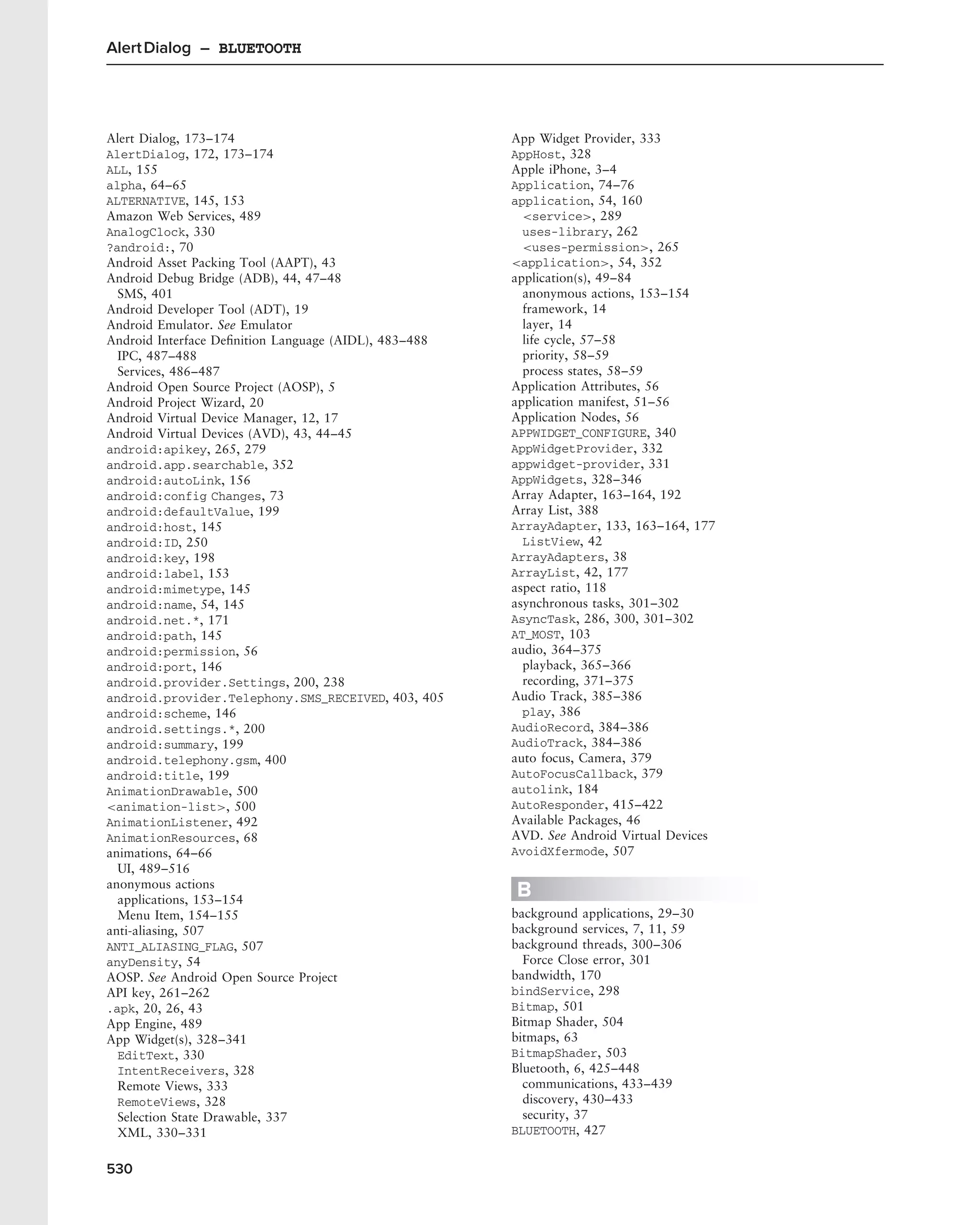 Alert Dialog – BLUETOOTH




Alert Dialog, 173–174                                  App Widget Provider, 333
AlertDialog, 172, 173–174                              AppHost, 328
ALL, 155                                               Apple iPhone, 3–4
alpha, 64–65                                           Application, 74–76
ALTERNATIVE, 145, 153                                  application, 54, 160
Amazon Web Services, 489                                 <service>, 289
AnalogClock, 330                                         uses-library, 262
?android:, 70                                            <uses-permission>, 265
Android Asset Packing Tool (AAPT), 43                  <application>, 54, 352
Android Debug Bridge (ADB), 44, 47–48                  application(s), 49–84
  SMS, 401                                               anonymous actions, 153–154
Android Developer Tool (ADT), 19                         framework, 14
Android Emulator. See Emulator                           layer, 14
Android Interface Deﬁnition Language (AIDL), 483–488     life cycle, 57–58
  IPC, 487–488                                           priority, 58–59
  Services, 486–487                                      process states, 58–59
Android Open Source Project (AOSP), 5                  Application Attributes, 56
Android Project Wizard, 20                             application manifest, 51–56
Android Virtual Device Manager, 12, 17                 Application Nodes, 56
Android Virtual Devices (AVD), 43, 44–45               APPWIDGET_CONFIGURE, 340
android:apikey, 265, 279                               AppWidgetProvider, 332
android.app.searchable, 352                            appwidget-provider, 331
android:autoLink, 156                                  AppWidgets, 328–346
android:config Changes, 73                             Array Adapter, 163–164, 192
android:defaultValue, 199                              Array List, 388
android:host, 145                                      ArrayAdapter, 133, 163–164, 177
android:ID, 250                                          ListView, 42
android:key, 198                                       ArrayAdapters, 38
android:label, 153                                     ArrayList, 42, 177
android:mimetype, 145                                  aspect ratio, 118
android:name, 54, 145                                  asynchronous tasks, 301–302
android.net.*, 171                                     AsyncTask, 286, 300, 301–302
android:path, 145                                      AT_MOST, 103
android:permission, 56                                 audio, 364–375
android:port, 146                                        playback, 365–366
android.provider.Settings, 200, 238                      recording, 371–375
android.provider.Telephony.SMS_RECEIVED, 403, 405      Audio Track, 385–386
android:scheme, 146                                      play, 386
android.settings.*, 200                                AudioRecord, 384–386
android:summary, 199                                   AudioTrack, 384–386
android.telephony.gsm, 400                             auto focus, Camera, 379
android:title, 199                                     AutoFocusCallback, 379
AnimationDrawable, 500                                 autolink, 184
<animation-list>, 500                                  AutoResponder, 415–422
AnimationListener, 492                                 Available Packages, 46
AnimationResources, 68                                 AVD. See Android Virtual Devices
animations, 64–66                                      AvoidXfermode, 507
  UI, 489–516
anonymous actions
  applications, 153–154
                                                       B
  Menu Item, 154–155                                   background applications, 29–30
anti-aliasing, 507                                     background services, 7, 11, 59
ANTI_ALIASING_FLAG, 507                                background threads, 300–306
anyDensity, 54                                           Force Close error, 301
AOSP. See Android Open Source Project                  bandwidth, 170
API key, 261–262                                       bindService, 298
.apk, 20, 26, 43                                       Bitmap, 501
App Engine, 489                                        Bitmap Shader, 504
App Widget(s), 328–341                                 bitmaps, 63
  EditText, 330                                        BitmapShader, 503
  IntentReceivers, 328                                 Bluetooth, 6, 425–448
  Remote Views, 333                                      communications, 433–439
  RemoteViews, 328                                       discovery, 430–433
  Selection State Drawable, 337                          security, 37
  XML, 330–331                                         BLUETOOTH, 427


530
 