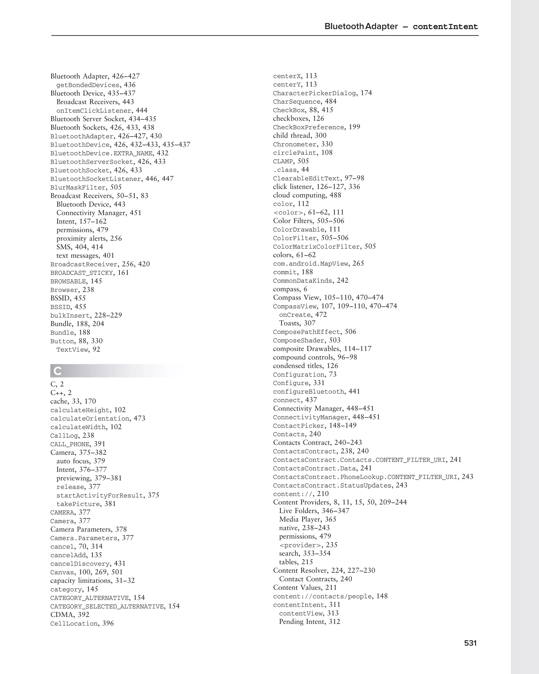 Bluetooth Adapter – contentIntent




Bluetooth Adapter, 426–427               centerX, 113
  getBondedDevices, 436                  centerY, 113
Bluetooth Device, 435–437                CharacterPickerDialog, 174
  Broadcast Receivers, 443               CharSequence, 484
  onItemClickListener, 444               CheckBox, 88, 415
Bluetooth Server Socket, 434–435         checkboxes, 126
Bluetooth Sockets, 426, 433, 438         CheckBoxPreference, 199
BluetoothAdapter, 426–427, 430           child thread, 300
BluetoothDevice, 426, 432–433, 435–437   Chronometer, 330
BluetoothDevice.EXTRA_NAME, 432          circlePaint, 108
BluetoothServerSocket, 426, 433          CLAMP, 505
BluetoothSocket, 426, 433                .class, 44
BluetoothSocketListener, 446, 447        ClearableEditText, 97–98
BlurMaskFilter, 505                      click listener, 126–127, 336
Broadcast Receivers, 50–51, 83           cloud computing, 488
  Bluetooth Device, 443                  color, 112
  Connectivity Manager, 451              <color>, 61–62, 111
  Intent, 157–162                        Color Filters, 505–506
  permissions, 479                       ColorDrawable, 111
  proximity alerts, 256                  ColorFilter, 505–506
  SMS, 404, 414                          ColorMatrixColorFilter, 505
  text messages, 401                     colors, 61–62
BroadcastReceiver, 256, 420              com.android.MapView, 265
BROADCAST_STICKY, 161                    commit, 188
BROWSABLE, 145                           CommonDataKinds, 242
Browser, 238                             compass, 6
BSSID, 455                               Compass View, 105–110, 470–474
BSSID, 455                               CompassView, 107, 109–110, 470–474
bulkInsert, 228–229                        onCreate, 472
Bundle, 188, 204                           Toasts, 307
Bundle, 188                              ComposePathEffect, 506
Button, 88, 330                          ComposeShader, 503
  TextView, 92                           composite Drawables, 114–117
                                         compound controls, 96–98
                                         condensed titles, 126
C                                        Configuration, 73
C, 2                                     Configure, 331
C++, 2                                   configureBluetooth, 441
cache, 33, 170                           connect, 437
calculateHeight, 102                     Connectivity Manager, 448–451
calculateOrientation, 473                ConnectivityManager, 448–451
calculateWidth, 102                      ContactPicker, 148–149
CallLog, 238                             Contacts, 240
CALL_PHONE, 391                          Contacts Contract, 240–243
Camera, 375–382                          ContactsContract, 238, 240
  auto focus, 379                        ContactsContract.Contacts.CONTENT_FILTER_URI, 241
  Intent, 376–377                        ContactsContract.Data, 241
  previewing, 379–381                    ContactsContract.PhoneLookup.CONTENT_FILTER_URI, 243
  release, 377                           ContactsContract.StatusUpdates, 243
  startActivityForResult, 375            content://, 210
  takePicture, 381                       Content Providers, 8, 11, 15, 50, 209–244
CAMERA, 377                                Live Folders, 346–347
Camera, 377                                Media Player, 365
Camera Parameters, 378                     native, 238–243
Camera.Parameters, 377                     permissions, 479
cancel, 70, 314                            <provider>, 235
cancelAdd, 135                             search, 353–354
cancelDiscovery, 431                       tables, 215
Canvas, 100, 269, 501                    Content Resolver, 224, 227–230
capacity limitations, 31–32                Contact Contracts, 240
category, 145                            Content Values, 211
CATEGORY_ALTERNATIVE, 154                content://contacts/people, 148
CATEGORY_SELECTED_ALTERNATIVE, 154       contentIntent, 311
CDMA, 392                                  contentView, 313
CellLocation, 396                          Pending Intent, 312


                                                                                          531
 