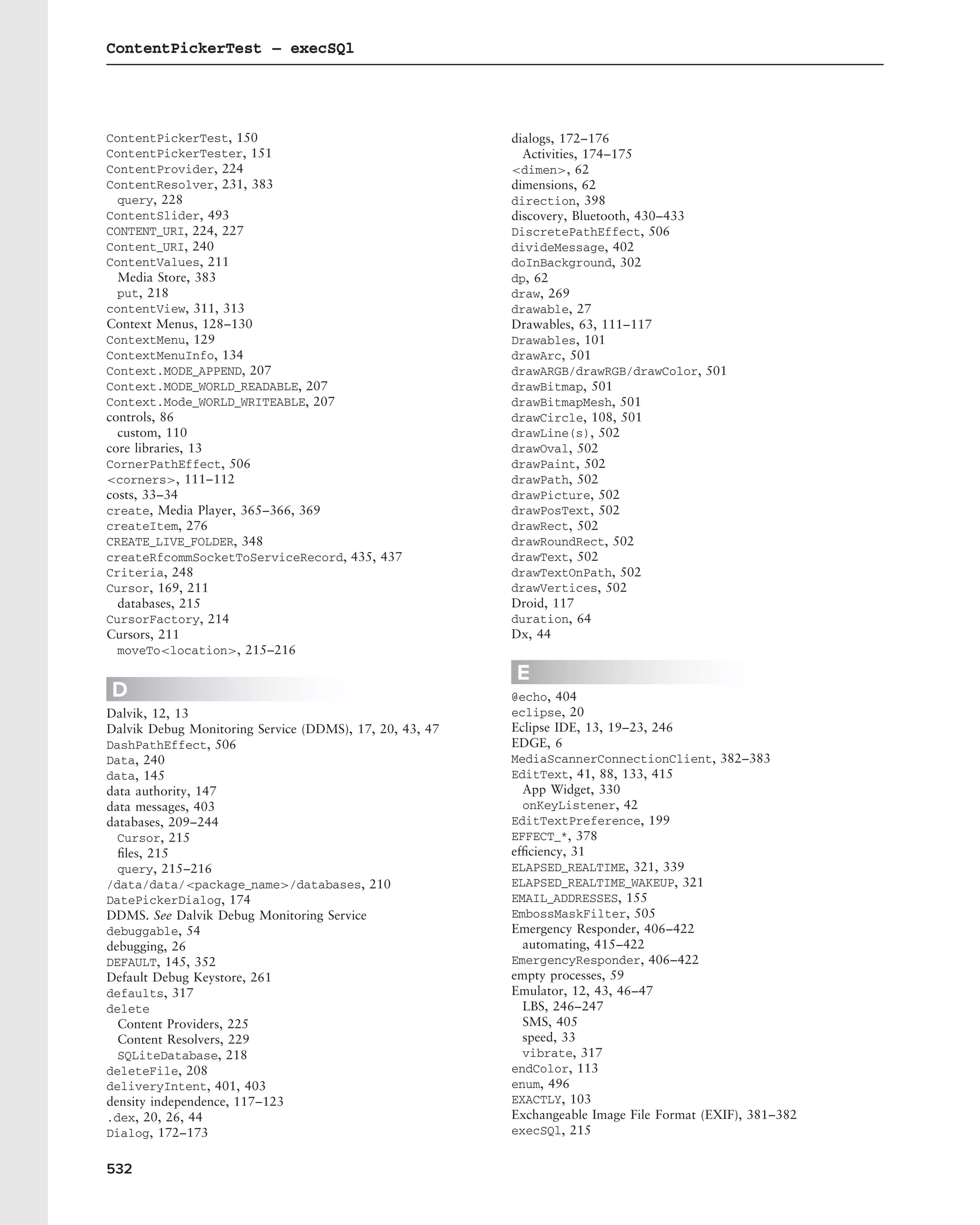 ContentPickerTest – execSQl




ContentPickerTest, 150                                   dialogs, 172–176
ContentPickerTester, 151                                   Activities, 174–175
ContentProvider, 224                                     <dimen>, 62
ContentResolver, 231, 383                                dimensions, 62
  query, 228                                             direction, 398
ContentSlider, 493                                       discovery, Bluetooth, 430–433
CONTENT_URI, 224, 227                                    DiscretePathEffect, 506
Content_URI, 240                                         divideMessage, 402
ContentValues, 211                                       doInBackground, 302
  Media Store, 383                                       dp, 62
  put, 218                                               draw, 269
contentView, 311, 313                                    drawable, 27
Context Menus, 128–130                                   Drawables, 63, 111–117
ContextMenu, 129                                         Drawables, 101
ContextMenuInfo, 134                                     drawArc, 501
Context.MODE_APPEND, 207                                 drawARGB/drawRGB/drawColor, 501
Context.MODE_WORLD_READABLE, 207                         drawBitmap, 501
Context.Mode_WORLD_WRITEABLE, 207                        drawBitmapMesh, 501
controls, 86                                             drawCircle, 108, 501
  custom, 110                                            drawLine(s), 502
core libraries, 13                                       drawOval, 502
CornerPathEffect, 506                                    drawPaint, 502
<corners>, 111–112                                       drawPath, 502
costs, 33–34                                             drawPicture, 502
create, Media Player, 365–366, 369                       drawPosText, 502
createItem, 276                                          drawRect, 502
CREATE_LIVE_FOLDER, 348                                  drawRoundRect, 502
createRfcommSocketToServiceRecord, 435, 437              drawText, 502
Criteria, 248                                            drawTextOnPath, 502
Cursor, 169, 211                                         drawVertices, 502
  databases, 215                                         Droid, 117
CursorFactory, 214                                       duration, 64
Cursors, 211                                             Dx, 44
  moveTo<location>, 215–216
                                                         E
D                                                        @echo, 404
Dalvik, 12, 13                                           eclipse, 20
Dalvik Debug Monitoring Service (DDMS), 17, 20, 43, 47   Eclipse IDE, 13, 19–23, 246
DashPathEffect, 506                                      EDGE, 6
Data, 240                                                MediaScannerConnectionClient, 382–383
data, 145                                                EditText, 41, 88, 133, 415
data authority, 147                                        App Widget, 330
data messages, 403                                         onKeyListener, 42
databases, 209–244                                       EditTextPreference, 199
  Cursor, 215                                            EFFECT_*, 378
  ﬁles, 215                                              efﬁciency, 31
  query, 215–216                                         ELAPSED_REALTIME, 321, 339
/data/data/<package_name>/databases, 210                 ELAPSED_REALTIME_WAKEUP, 321
DatePickerDialog, 174                                    EMAIL_ADDRESSES, 155
DDMS. See Dalvik Debug Monitoring Service                EmbossMaskFilter, 505
debuggable, 54                                           Emergency Responder, 406–422
debugging, 26                                              automating, 415–422
DEFAULT, 145, 352                                        EmergencyResponder, 406–422
Default Debug Keystore, 261                              empty processes, 59
defaults, 317                                            Emulator, 12, 43, 46–47
delete                                                     LBS, 246–247
  Content Providers, 225                                   SMS, 405
  Content Resolvers, 229                                   speed, 33
  SQLiteDatabase, 218                                      vibrate, 317
deleteFile, 208                                          endColor, 113
deliveryIntent, 401, 403                                 enum, 496
density independence, 117–123                            EXACTLY, 103
.dex, 20, 26, 44                                         Exchangeable Image File Format (EXIF), 381–382
Dialog, 172–173                                          execSQl, 215


532
 
