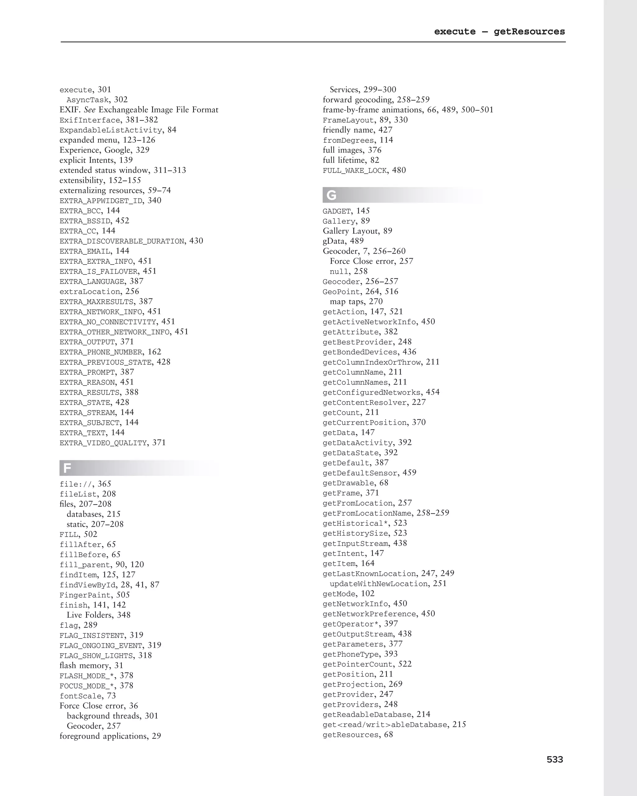 execute – getResources




execute, 301                                 Services, 299–300
  AsyncTask, 302                           forward geocoding, 258–259
EXIF. See Exchangeable Image File Format   frame-by-frame animations, 66, 489, 500–501
ExifInterface, 381–382                     FrameLayout, 89, 330
ExpandableListActivity, 84                 friendly name, 427
expanded menu, 123–126                     fromDegrees, 114
Experience, Google, 329                    full images, 376
explicit Intents, 139                      full lifetime, 82
extended status window, 311–313            FULL_WAKE_LOCK, 480
extensibility, 152–155
externalizing resources, 59–74
EXTRA_APPWIDGET_ID, 340                    G
EXTRA_BCC, 144                             GADGET, 145
EXTRA_BSSID, 452                           Gallery, 89
EXTRA_CC, 144                              Gallery Layout, 89
EXTRA_DISCOVERABLE_DURATION, 430           gData, 489
EXTRA_EMAIL, 144                           Geocoder, 7, 256–260
EXTRA_EXTRA_INFO, 451                        Force Close error, 257
EXTRA_IS_FAILOVER, 451                       null, 258
EXTRA_LANGUAGE, 387                        Geocoder, 256–257
extraLocation, 256                         GeoPoint, 264, 516
EXTRA_MAXRESULTS, 387                        map taps, 270
EXTRA_NETWORK_INFO, 451                    getAction, 147, 521
EXTRA_NO_CONNECTIVITY, 451                 getActiveNetworkInfo, 450
EXTRA_OTHER_NETWORK_INFO, 451              getAttribute, 382
EXTRA_OUTPUT, 371                          getBestProvider, 248
EXTRA_PHONE_NUMBER, 162                    getBondedDevices, 436
EXTRA_PREVIOUS_STATE, 428                  getColumnIndexOrThrow, 211
EXTRA_PROMPT, 387                          getColumnName, 211
EXTRA_REASON, 451                          getColumnNames, 211
EXTRA_RESULTS, 388                         getConfiguredNetworks, 454
EXTRA_STATE, 428                           getContentResolver, 227
EXTRA_STREAM, 144                          getCount, 211
EXTRA_SUBJECT, 144                         getCurrentPosition, 370
EXTRA_TEXT, 144                            getData, 147
EXTRA_VIDEO_QUALITY, 371                   getDataActivity, 392
                                           getDataState, 392
                                           getDefault, 387
F                                          getDefaultSensor, 459
file://, 365                               getDrawable, 68
fileList, 208                              getFrame, 371
ﬁles, 207–208                              getFromLocation, 257
  databases, 215                           getFromLocationName, 258–259
  static, 207–208                          getHistorical*, 523
FILL, 502                                  getHistorySize, 523
fillAfter, 65                              getInputStream, 438
fillBefore, 65                             getIntent, 147
fill_parent, 90, 120                       getItem, 164
findItem, 125, 127                         getLastKnownLocation, 247, 249
findViewById, 28, 41, 87                     updateWithNewLocation, 251
FingerPaint, 505                           getMode, 102
finish, 141, 142                           getNetworkInfo, 450
  Live Folders, 348                        getNetworkPreference, 450
flag, 289                                  getOperator*, 397
FLAG_INSISTENT, 319                        getOutputStream, 438
FLAG_ONGOING_EVENT, 319                    getParameters, 377
FLAG_SHOW_LIGHTS, 318                      getPhoneType, 393
ﬂash memory, 31                            getPointerCount, 522
FLASH_MODE_*, 378                          getPosition, 211
FOCUS_MODE_*, 378                          getProjection, 269
fontScale, 73                              getProvider, 247
Force Close error, 36                      getProviders, 248
  background threads, 301                  getReadableDatabase, 214
  Geocoder, 257                            get<read/writ>ableDatabase, 215
foreground applications, 29                getResources, 68


                                                                                         533
 