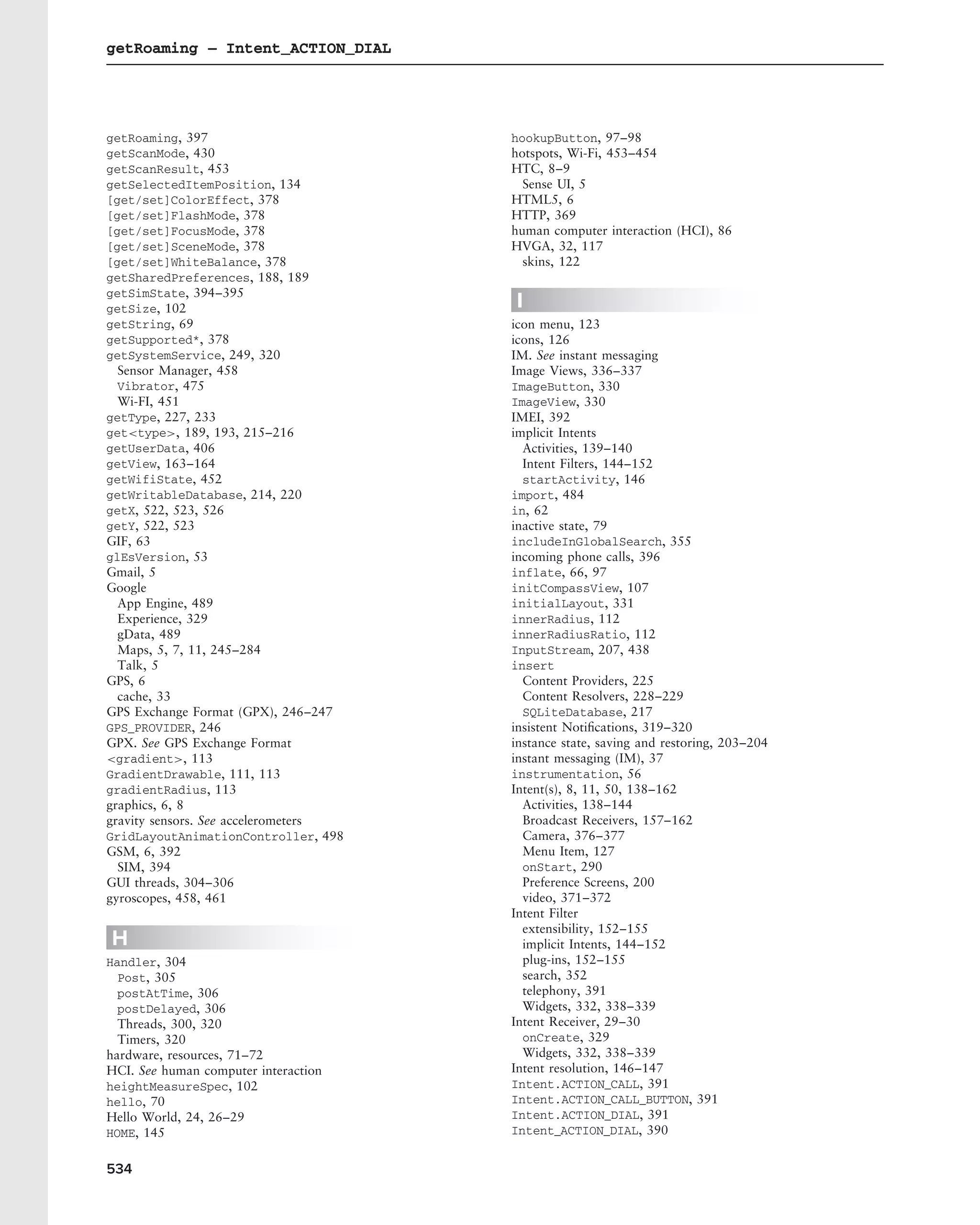 getRoaming – Intent_ACTION_DIAL




getRoaming, 397                       hookupButton, 97–98
getScanMode, 430                      hotspots, Wi-Fi, 453–454
getScanResult, 453                    HTC, 8–9
getSelectedItemPosition, 134            Sense UI, 5
[get/set]ColorEffect, 378             HTML5, 6
[get/set]FlashMode, 378               HTTP, 369
[get/set]FocusMode, 378               human computer interaction (HCI), 86
[get/set]SceneMode, 378               HVGA, 32, 117
[get/set]WhiteBalance, 378              skins, 122
getSharedPreferences, 188, 189
getSimState, 394–395
getSize, 102                          I
getString, 69                         icon menu, 123
getSupported*, 378                    icons, 126
getSystemService, 249, 320            IM. See instant messaging
  Sensor Manager, 458                 Image Views, 336–337
  Vibrator, 475                       ImageButton, 330
  Wi-FI, 451                          ImageView, 330
getType, 227, 233                     IMEI, 392
get<type>, 189, 193, 215–216          implicit Intents
getUserData, 406                        Activities, 139–140
getView, 163–164                        Intent Filters, 144–152
getWifiState, 452                       startActivity, 146
getWritableDatabase, 214, 220         import, 484
getX, 522, 523, 526                   in, 62
getY, 522, 523                        inactive state, 79
GIF, 63                               includeInGlobalSearch, 355
glEsVersion, 53                       incoming phone calls, 396
Gmail, 5                              inflate, 66, 97
Google                                initCompassView, 107
  App Engine, 489                     initialLayout, 331
  Experience, 329                     innerRadius, 112
  gData, 489                          innerRadiusRatio, 112
  Maps, 5, 7, 11, 245–284             InputStream, 207, 438
  Talk, 5                             insert
GPS, 6                                  Content Providers, 225
  cache, 33                             Content Resolvers, 228–229
GPS Exchange Format (GPX), 246–247      SQLiteDatabase, 217
GPS_PROVIDER, 246                     insistent Notiﬁcations, 319–320
GPX. See GPS Exchange Format          instance state, saving and restoring, 203–204
<gradient>, 113                       instant messaging (IM), 37
GradientDrawable, 111, 113            instrumentation, 56
gradientRadius, 113                   Intent(s), 8, 11, 50, 138–162
graphics, 6, 8                          Activities, 138–144
gravity sensors. See accelerometers     Broadcast Receivers, 157–162
GridLayoutAnimationController, 498      Camera, 376–377
GSM, 6, 392                             Menu Item, 127
  SIM, 394                              onStart, 290
GUI threads, 304–306                    Preference Screens, 200
gyroscopes, 458, 461                    video, 371–372
                                      Intent Filter
                                        extensibility, 152–155
H                                       implicit Intents, 144–152
Handler, 304                            plug-ins, 152–155
  Post, 305                             search, 352
  postAtTime, 306                       telephony, 391
  postDelayed, 306                      Widgets, 332, 338–339
  Threads, 300, 320                   Intent Receiver, 29–30
  Timers, 320                           onCreate, 329
hardware, resources, 71–72              Widgets, 332, 338–339
HCI. See human computer interaction   Intent resolution, 146–147
heightMeasureSpec, 102                Intent.ACTION_CALL, 391
hello, 70                             Intent.ACTION_CALL_BUTTON, 391
Hello World, 24, 26–29                Intent.ACTION_DIAL, 391
HOME, 145                             Intent_ACTION_DIAL, 390


534
 