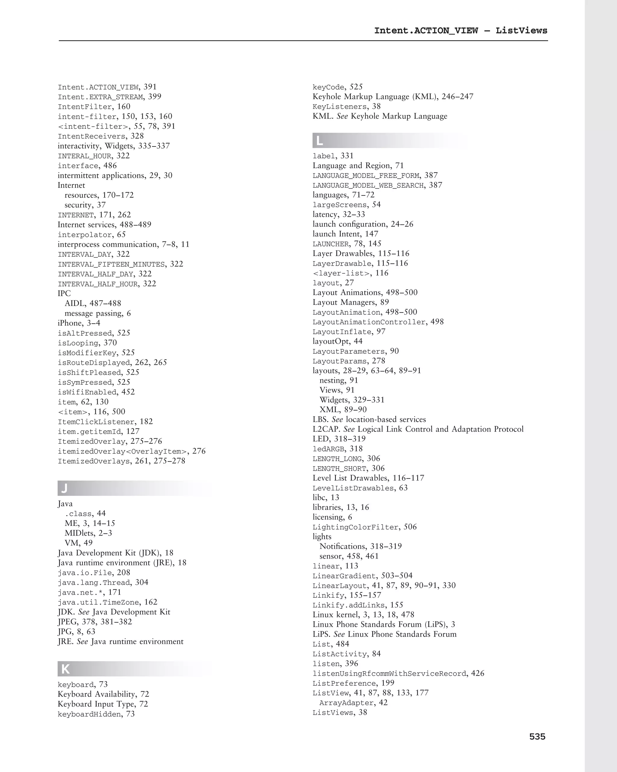 Intent.ACTION_VIEW – ListViews




Intent.ACTION_VIEW, 391               keyCode, 525
Intent.EXTRA_STREAM, 399              Keyhole Markup Language (KML), 246–247
IntentFilter, 160                     KeyListeners, 38
intent-filter, 150, 153, 160          KML. See Keyhole Markup Language
<intent-filter>, 55, 78, 391
IntentReceivers, 328
interactivity, Widgets, 335–337       L
INTERAL_HOUR, 322                     label, 331
interface, 486                        Language and Region, 71
intermittent applications, 29, 30     LANGUAGE_MODEL_FREE_FORM, 387
Internet                              LANGUAGE_MODEL_WEB_SEARCH, 387
  resources, 170–172                  languages, 71–72
  security, 37                        largeScreens, 54
INTERNET, 171, 262                    latency, 32–33
Internet services, 488–489            launch conﬁguration, 24–26
interpolator, 65                      launch Intent, 147
interprocess communication, 7–8, 11   LAUNCHER, 78, 145
INTERVAL_DAY, 322                     Layer Drawables, 115–116
INTERVAL_FIFTEEN_MINUTES, 322         LayerDrawable, 115–116
INTERVAL_HALF_DAY, 322                <layer-list>, 116
INTERVAL_HALF_HOUR, 322               layout, 27
IPC                                   Layout Animations, 498–500
  AIDL, 487–488                       Layout Managers, 89
  message passing, 6                  LayoutAnimation, 498–500
iPhone, 3–4                           LayoutAnimationController, 498
isAltPressed, 525                     LayoutInflate, 97
isLooping, 370                        layoutOpt, 44
isModifierKey, 525                    LayoutParameters, 90
isRouteDisplayed, 262, 265            LayoutParams, 278
isShiftPleased, 525                   layouts, 28–29, 63–64, 89–91
isSymPressed, 525                        nesting, 91
isWifiEnabled, 452                       Views, 91
item, 62, 130                            Widgets, 329–331
<item>, 116, 500                         XML, 89–90
ItemClickListener, 182                LBS. See location-based services
item.getitemId, 127                   L2CAP. See Logical Link Control and Adaptation Protocol
ItemizedOverlay, 275–276              LED, 318–319
itemizedOverlay<OverlayItem>, 276     ledARGB, 318
ItemizedOverlays, 261, 275–278        LENGTH_LONG, 306
                                      LENGTH_SHORT, 306
                                      Level List Drawables, 116–117
J                                     LevelListDrawables, 63
                                      libc, 13
Java                                  libraries, 13, 16
  .class, 44                          licensing, 6
  ME, 3, 14–15                        LightingColorFilter, 506
  MIDlets, 2–3                        lights
  VM, 49                                 Notiﬁcations, 318–319
Java Development Kit (JDK), 18           sensor, 458, 461
Java runtime environment (JRE), 18    linear, 113
java.io.File, 208                     LinearGradient, 503–504
java.lang.Thread, 304                 LinearLayout, 41, 87, 89, 90–91, 330
java.net.*, 171                       Linkify, 155–157
java.util.TimeZone, 162               Linkify.addLinks, 155
JDK. See Java Development Kit         Linux kernel, 3, 13, 18, 478
JPEG, 378, 381–382                    Linux Phone Standards Forum (LiPS), 3
JPG, 8, 63                            LiPS. See Linux Phone Standards Forum
JRE. See Java runtime environment     List, 484
                                      ListActivity, 84
                                      listen, 396
K                                     listenUsingRfcommWithServiceRecord, 426
keyboard, 73                          ListPreference, 199
Keyboard Availability, 72             ListView, 41, 87, 88, 133, 177
Keyboard Input Type, 72                  ArrayAdapter, 42
keyboardHidden, 73                    ListViews, 38


                                                                                                535
 