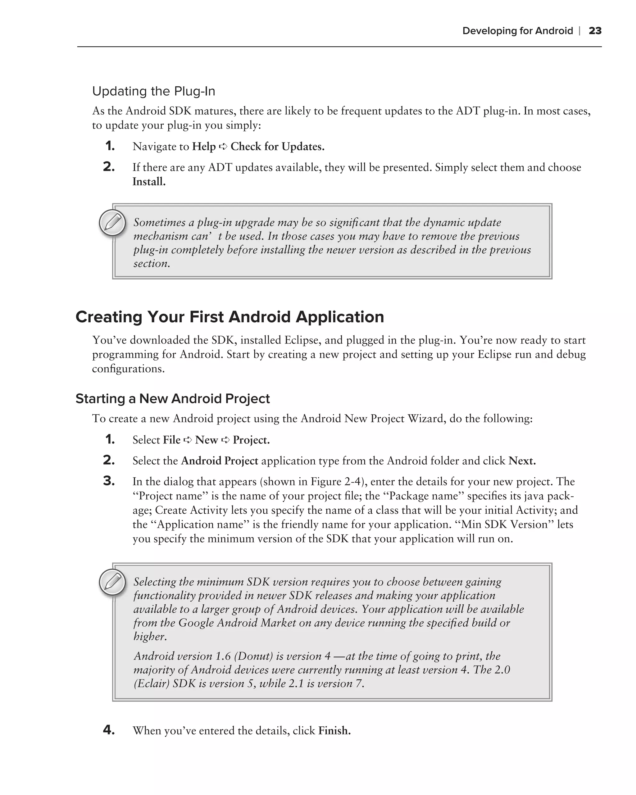 Developing for Android       ❘ 23



  Updating the Plug-In
  As the Android SDK matures, there are likely to be frequent updates to the ADT plug-in. In most cases,
  to update your plug-in you simply:
    1.    Navigate to Help ➪ Check for Updates.
    2.    If there are any ADT updates available, they will be presented. Simply select them and choose
          Install.


          Sometimes a plug-in upgrade may be so signiﬁcant that the dynamic update
          mechanism can’t be used. In those cases you may have to remove the previous
          plug-in completely before installing the newer version as described in the previous
          section.



Creating Your First Android Application
  You’ve downloaded the SDK, installed Eclipse, and plugged in the plug-in. You’re now ready to start
  programming for Android. Start by creating a new project and setting up your Eclipse run and debug
  conﬁgurations.

Starting a New Android Project
  To create a new Android project using the Android New Project Wizard, do the following:
    1.    Select File ➪ New ➪ Project.
    2.    Select the Android Project application type from the Android folder and click Next.
    3.    In the dialog that appears (shown in Figure 2-4), enter the details for your new project. The
          ‘‘Project name’’ is the name of your project ﬁle; the ‘‘Package name’’ speciﬁes its java pack-
          age; Create Activity lets you specify the name of a class that will be your initial Activity; and
          the ‘‘Application name’’ is the friendly name for your application. ‘‘Min SDK Version’’ lets
          you specify the minimum version of the SDK that your application will run on.


          Selecting the minimum SDK version requires you to choose between gaining
          functionality provided in newer SDK releases and making your application
          available to a larger group of Android devices. Your application will be available
          from the Google Android Market on any device running the speciﬁed build or
          higher.
          Android version 1.6 (Donut) is version 4 — at the time of going to print, the
          majority of Android devices were currently running at least version 4. The 2.0
          (Eclair) SDK is version 5, while 2.1 is version 7.



    4.    When you’ve entered the details, click Finish.
 