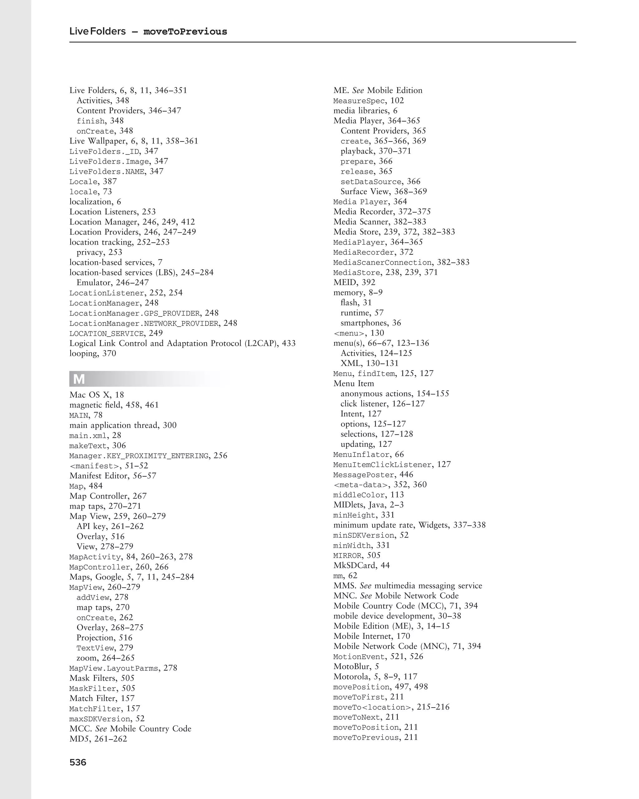 Live Folders – moveToPrevious




Live Folders, 6, 8, 11, 346–351                             ME. See Mobile Edition
  Activities, 348                                           MeasureSpec, 102
  Content Providers, 346–347                                media libraries, 6
  finish, 348                                               Media Player, 364–365
  onCreate, 348                                               Content Providers, 365
Live Wallpaper, 6, 8, 11, 358–361                             create, 365–366, 369
LiveFolders._ID, 347                                          playback, 370–371
LiveFolders.Image, 347                                        prepare, 366
LiveFolders.NAME, 347                                         release, 365
Locale, 387                                                   setDataSource, 366
locale, 73                                                    Surface View, 368–369
localization, 6                                             Media Player, 364
Location Listeners, 253                                     Media Recorder, 372–375
Location Manager, 246, 249, 412                             Media Scanner, 382–383
Location Providers, 246, 247–249                            Media Store, 239, 372, 382–383
location tracking, 252–253                                  MediaPlayer, 364–365
  privacy, 253                                              MediaRecorder, 372
location-based services, 7                                  MediaScanerConnection, 382–383
location-based services (LBS), 245–284                      MediaStore, 238, 239, 371
  Emulator, 246–247                                         MEID, 392
LocationListener, 252, 254                                  memory, 8–9
LocationManager, 248                                          ﬂash, 31
LocationManager.GPS_PROVIDER, 248                             runtime, 57
LocationManager.NETWORK_PROVIDER, 248                         smartphones, 36
LOCATION_SERVICE, 249                                       <menu>, 130
Logical Link Control and Adaptation Protocol (L2CAP), 433   menu(s), 66–67, 123–136
looping, 370                                                  Activities, 124–125
                                                              XML, 130–131
                                                            Menu, findItem, 125, 127
M                                                           Menu Item
Mac OS X, 18                                                  anonymous actions, 154–155
magnetic ﬁeld, 458, 461                                       click listener, 126–127
MAIN, 78                                                      Intent, 127
main application thread, 300                                  options, 125–127
main.xml, 28                                                  selections, 127–128
makeText, 306                                                 updating, 127
Manager.KEY_PROXIMITY_ENTERING, 256                         MenuInflator, 66
<manifest>, 51–52                                           MenuItemClickListener, 127
Manifest Editor, 56–57                                      MessagePoster, 446
Map, 484                                                    <meta-data>, 352, 360
Map Controller, 267                                         middleColor, 113
map taps, 270–271                                           MIDlets, Java, 2–3
Map View, 259, 260–279                                      minHeight, 331
  API key, 261–262                                          minimum update rate, Widgets, 337–338
  Overlay, 516                                              minSDKVersion, 52
  View, 278–279                                             minWidth, 331
MapActivity, 84, 260–263, 278                               MIRROR, 505
MapController, 260, 266                                     MkSDCard, 44
Maps, Google, 5, 7, 11, 245–284                             mm, 62
MapView, 260–279                                            MMS. See multimedia messaging service
  addView, 278                                              MNC. See Mobile Network Code
  map taps, 270                                             Mobile Country Code (MCC), 71, 394
  onCreate, 262                                             mobile device development, 30–38
  Overlay, 268–275                                          Mobile Edition (ME), 3, 14–15
  Projection, 516                                           Mobile Internet, 170
  TextView, 279                                             Mobile Network Code (MNC), 71, 394
  zoom, 264–265                                             MotionEvent, 521, 526
MapView.LayoutParms, 278                                    MotoBlur, 5
Mask Filters, 505                                           Motorola, 5, 8–9, 117
MaskFilter, 505                                             movePosition, 497, 498
Match Filter, 157                                           moveToFirst, 211
MatchFilter, 157                                            moveTo<location>, 215–216
maxSDKVersion, 52                                           moveToNext, 211
MCC. See Mobile Country Code                                moveToPosition, 211
MD5, 261–262                                                moveToPrevious, 211


536
 