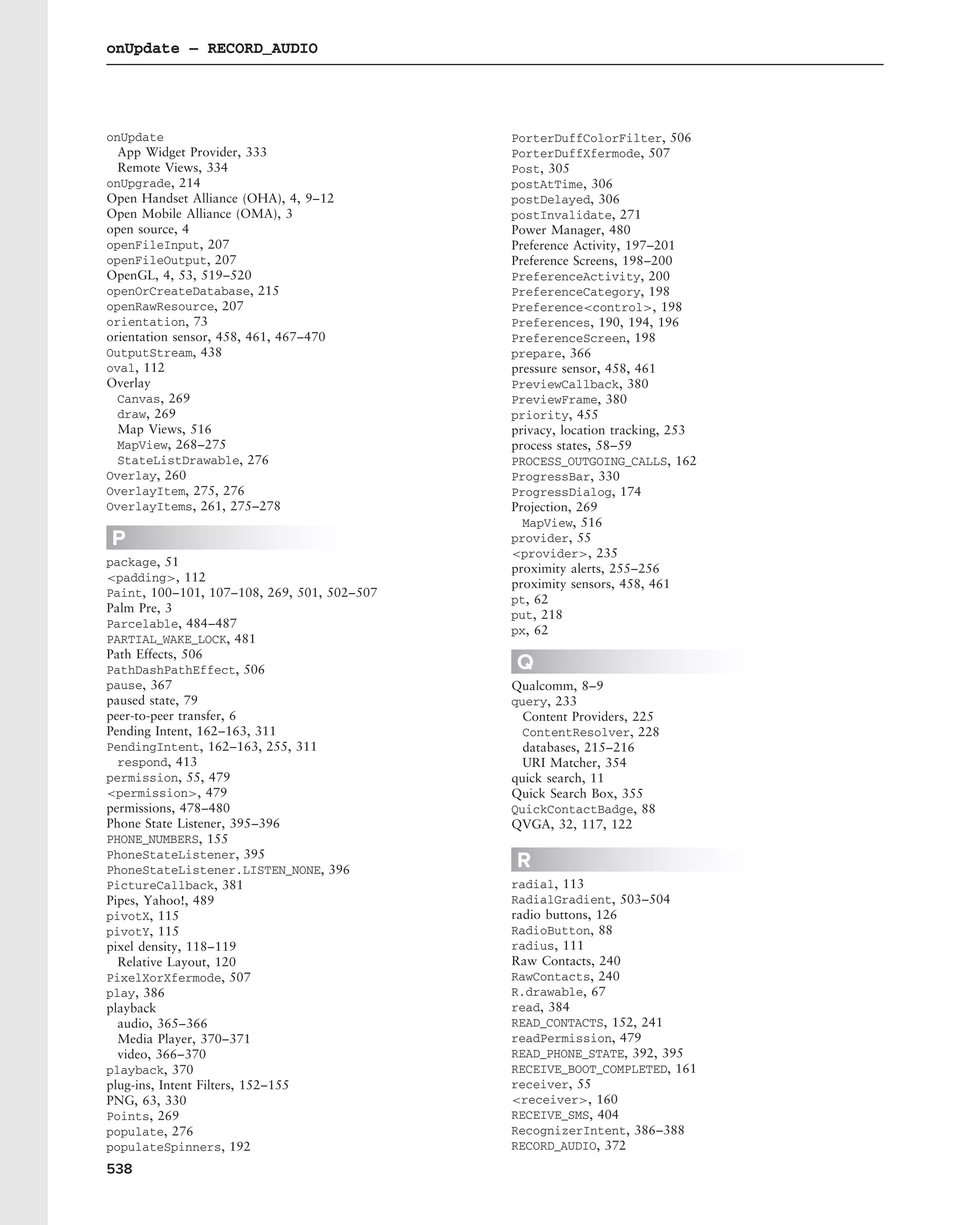 onUpdate – RECORD_AUDIO




onUpdate                                     PorterDuffColorFilter, 506
  App Widget Provider, 333                   PorterDuffXfermode, 507
  Remote Views, 334                          Post, 305
onUpgrade, 214                               postAtTime, 306
Open Handset Alliance (OHA), 4, 9–12         postDelayed, 306
Open Mobile Alliance (OMA), 3                postInvalidate, 271
open source, 4                               Power Manager, 480
openFileInput, 207                           Preference Activity, 197–201
openFileOutput, 207                          Preference Screens, 198–200
OpenGL, 4, 53, 519–520                       PreferenceActivity, 200
openOrCreateDatabase, 215                    PreferenceCategory, 198
openRawResource, 207                         Preference<control>, 198
orientation, 73                              Preferences, 190, 194, 196
orientation sensor, 458, 461, 467–470        PreferenceScreen, 198
OutputStream, 438                            prepare, 366
oval, 112                                    pressure sensor, 458, 461
Overlay                                      PreviewCallback, 380
  Canvas, 269                                PreviewFrame, 380
  draw, 269                                  priority, 455
  Map Views, 516                             privacy, location tracking, 253
  MapView, 268–275                           process states, 58–59
  StateListDrawable, 276                     PROCESS_OUTGOING_CALLS, 162
Overlay, 260                                 ProgressBar, 330
OverlayItem, 275, 276                        ProgressDialog, 174
OverlayItems, 261, 275–278                   Projection, 269
                                               MapView, 516
P                                            provider, 55
                                             <provider>, 235
package, 51
                                             proximity alerts, 255–256
<padding>, 112
                                             proximity sensors, 458, 461
Paint, 100–101, 107–108, 269, 501, 502–507
                                             pt, 62
Palm Pre, 3
                                             put, 218
Parcelable, 484–487
                                             px, 62
PARTIAL_WAKE_LOCK, 481
Path Effects, 506
PathDashPathEffect, 506                      Q
pause, 367                                   Qualcomm, 8–9
paused state, 79                             query, 233
peer-to-peer transfer, 6                       Content Providers, 225
Pending Intent, 162–163, 311                   ContentResolver, 228
PendingIntent, 162–163, 255, 311               databases, 215–216
  respond, 413                                 URI Matcher, 354
permission, 55, 479                          quick search, 11
<permission>, 479                            Quick Search Box, 355
permissions, 478–480                         QuickContactBadge, 88
Phone State Listener, 395–396                QVGA, 32, 117, 122
PHONE_NUMBERS, 155
PhoneStateListener, 395
PhoneStateListener.LISTEN_NONE, 396
                                             R
PictureCallback, 381                         radial, 113
Pipes, Yahoo!, 489                           RadialGradient, 503–504
pivotX, 115                                  radio buttons, 126
pivotY, 115                                  RadioButton, 88
pixel density, 118–119                       radius, 111
  Relative Layout, 120                       Raw Contacts, 240
PixelXorXfermode, 507                        RawContacts, 240
play, 386                                    R.drawable, 67
playback                                     read, 384
  audio, 365–366                             READ_CONTACTS, 152, 241
  Media Player, 370–371                      readPermission, 479
  video, 366–370                             READ_PHONE_STATE, 392, 395
playback, 370                                RECEIVE_BOOT_COMPLETED, 161
plug-ins, Intent Filters, 152–155            receiver, 55
PNG, 63, 330                                 <receiver>, 160
Points, 269                                  RECEIVE_SMS, 404
populate, 276                                RecognizerIntent, 386–388
populateSpinners, 192                        RECORD_AUDIO, 372
538
 