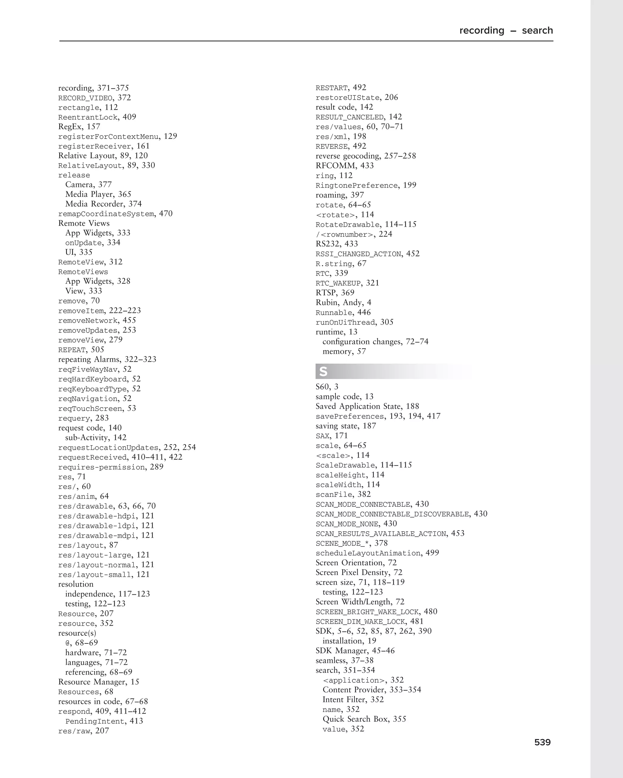 recording – search




recording, 371–375                 RESTART, 492
RECORD_VIDEO, 372                  restoreUIState, 206
rectangle, 112                     result code, 142
ReentrantLock, 409                 RESULT_CANCELED, 142
RegEx, 157                         res/values, 60, 70–71
registerForContextMenu, 129        res/xml, 198
registerReceiver, 161              REVERSE, 492
Relative Layout, 89, 120           reverse geocoding, 257–258
RelativeLayout, 89, 330            RFCOMM, 433
release                            ring, 112
  Camera, 377                      RingtonePreference, 199
  Media Player, 365                roaming, 397
  Media Recorder, 374              rotate, 64–65
remapCoordinateSystem, 470         <rotate>, 114
Remote Views                       RotateDrawable, 114–115
  App Widgets, 333                 /<rownumber>, 224
  onUpdate, 334                    RS232, 433
  UI, 335                          RSSI_CHANGED_ACTION, 452
RemoteView, 312                    R.string, 67
RemoteViews                        RTC, 339
  App Widgets, 328                 RTC_WAKEUP, 321
  View, 333                        RTSP, 369
remove, 70                         Rubin, Andy, 4
removeItem, 222–223                Runnable, 446
removeNetwork, 455                 runOnUiThread, 305
removeUpdates, 253                 runtime, 13
removeView, 279                      conﬁguration changes, 72–74
REPEAT, 505                          memory, 57
repeating Alarms, 322–323
reqFiveWayNav, 52
reqHardKeyboard, 52
                                   S
reqKeyboardType, 52                S60, 3
reqNavigation, 52                  sample code, 13
reqTouchScreen, 53                 Saved Application State, 188
requery, 283                       savePreferences, 193, 194, 417
request code, 140                  saving state, 187
  sub-Activity, 142                SAX, 171
requestLocationUpdates, 252, 254   scale, 64–65
requestReceived, 410–411, 422      <scale>, 114
requires-permission, 289           ScaleDrawable, 114–115
res, 71                            scaleHeight, 114
res/, 60                           scaleWidth, 114
res/anim, 64                       scanFile, 382
res/drawable, 63, 66, 70           SCAN_MODE_CONNECTABLE, 430
res/drawable-hdpi, 121             SCAN_MODE_CONNECTABLE_DISCOVERABLE, 430
res/drawable-ldpi, 121             SCAN_MODE_NONE, 430
res/drawable-mdpi, 121             SCAN_RESULTS_AVAILABLE_ACTION, 453
res/layout, 87                     SCENE_MODE_*, 378
res/layout-large, 121              scheduleLayoutAnimation, 499
res/layout-normal, 121             Screen Orientation, 72
res/layout-small, 121              Screen Pixel Density, 72
resolution                         screen size, 71, 118–119
  independence, 117–123              testing, 122–123
  testing, 122–123                 Screen Width/Length, 72
Resource, 207                      SCREEN_BRIGHT_WAKE_LOCK, 480
resource, 352                      SCREEN_DIM_WAKE_LOCK, 481
resource(s)                        SDK, 5–6, 52, 85, 87, 262, 390
  @, 68–69                           installation, 19
  hardware, 71–72                  SDK Manager, 45–46
  languages, 71–72                 seamless, 37–38
  referencing, 68–69               search, 351–354
Resource Manager, 15                 <application>, 352
Resources, 68                        Content Provider, 353–354
resources in code, 67–68             Intent Filter, 352
respond, 409, 411–412                name, 352
  PendingIntent, 413                 Quick Search Box, 355
res/raw, 207                         value, 352
                                                                                 539
 