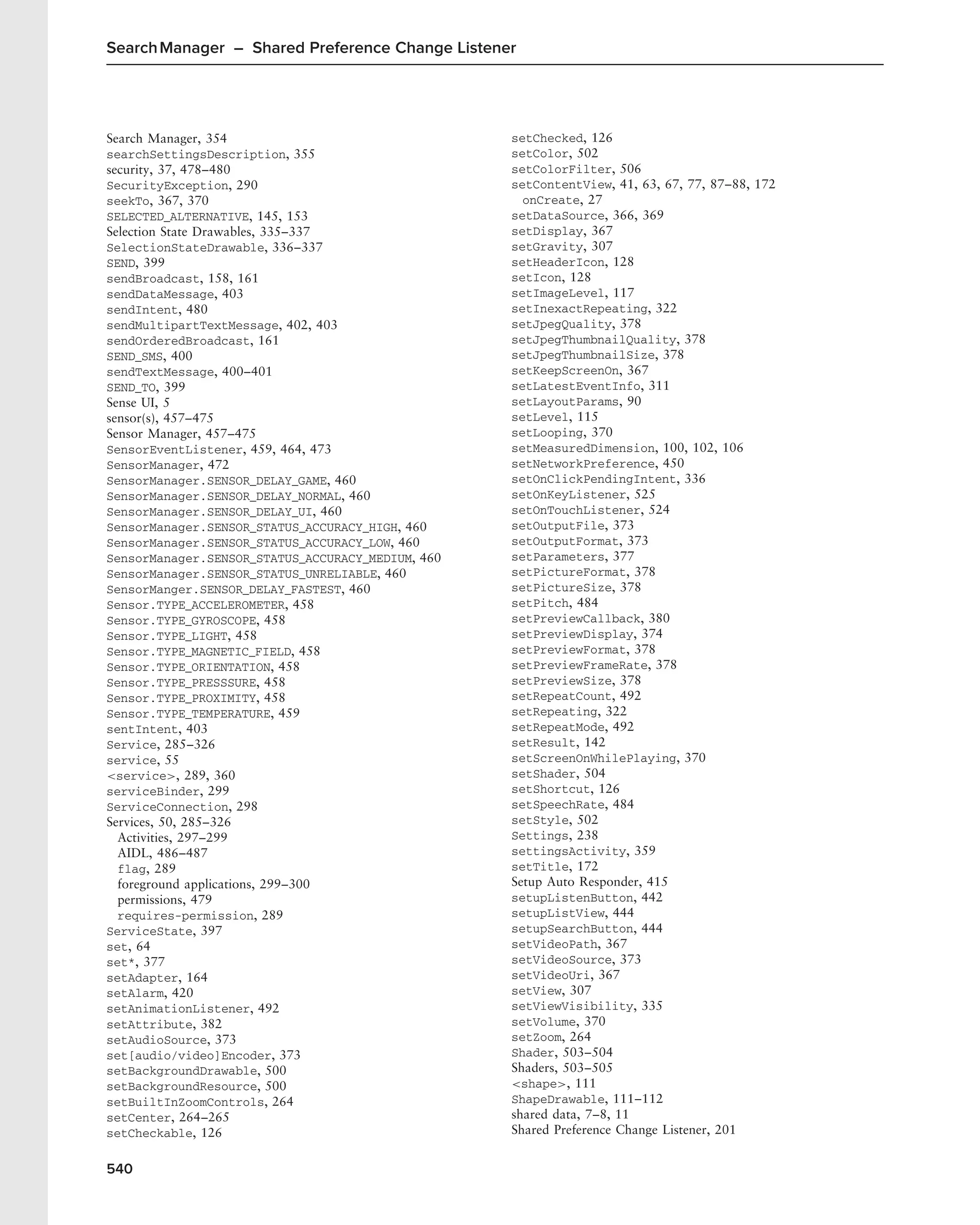Search Manager – Shared Preference Change Listener




Search Manager, 354                                setChecked, 126
searchSettingsDescription, 355                     setColor, 502
security, 37, 478–480                              setColorFilter, 506
SecurityException, 290                             setContentView, 41, 63, 67, 77, 87–88, 172
seekTo, 367, 370                                     onCreate, 27
SELECTED_ALTERNATIVE, 145, 153                     setDataSource, 366, 369
Selection State Drawables, 335–337                 setDisplay, 367
SelectionStateDrawable, 336–337                    setGravity, 307
SEND, 399                                          setHeaderIcon, 128
sendBroadcast, 158, 161                            setIcon, 128
sendDataMessage, 403                               setImageLevel, 117
sendIntent, 480                                    setInexactRepeating, 322
sendMultipartTextMessage, 402, 403                 setJpegQuality, 378
sendOrderedBroadcast, 161                          setJpegThumbnailQuality, 378
SEND_SMS, 400                                      setJpegThumbnailSize, 378
sendTextMessage, 400–401                           setKeepScreenOn, 367
SEND_TO, 399                                       setLatestEventInfo, 311
Sense UI, 5                                        setLayoutParams, 90
sensor(s), 457–475                                 setLevel, 115
Sensor Manager, 457–475                            setLooping, 370
SensorEventListener, 459, 464, 473                 setMeasuredDimension, 100, 102, 106
SensorManager, 472                                 setNetworkPreference, 450
SensorManager.SENSOR_DELAY_GAME, 460               setOnClickPendingIntent, 336
SensorManager.SENSOR_DELAY_NORMAL, 460             setOnKeyListener, 525
SensorManager.SENSOR_DELAY_UI, 460                 setOnTouchListener, 524
SensorManager.SENSOR_STATUS_ACCURACY_HIGH, 460     setOutputFile, 373
SensorManager.SENSOR_STATUS_ACCURACY_LOW, 460      setOutputFormat, 373
SensorManager.SENSOR_STATUS_ACCURACY_MEDIUM, 460   setParameters, 377
SensorManager.SENSOR_STATUS_UNRELIABLE, 460        setPictureFormat, 378
SensorManger.SENSOR_DELAY_FASTEST, 460             setPictureSize, 378
Sensor.TYPE_ACCELEROMETER, 458                     setPitch, 484
Sensor.TYPE_GYROSCOPE, 458                         setPreviewCallback, 380
Sensor.TYPE_LIGHT, 458                             setPreviewDisplay, 374
Sensor.TYPE_MAGNETIC_FIELD, 458                    setPreviewFormat, 378
Sensor.TYPE_ORIENTATION, 458                       setPreviewFrameRate, 378
Sensor.TYPE_PRESSSURE, 458                         setPreviewSize, 378
Sensor.TYPE_PROXIMITY, 458                         setRepeatCount, 492
Sensor.TYPE_TEMPERATURE, 459                       setRepeating, 322
sentIntent, 403                                    setRepeatMode, 492
Service, 285–326                                   setResult, 142
service, 55                                        setScreenOnWhilePlaying, 370
<service>, 289, 360                                setShader, 504
serviceBinder, 299                                 setShortcut, 126
ServiceConnection, 298                             setSpeechRate, 484
Services, 50, 285–326                              setStyle, 502
  Activities, 297–299                              Settings, 238
  AIDL, 486–487                                    settingsActivity, 359
  flag, 289                                        setTitle, 172
  foreground applications, 299–300                 Setup Auto Responder, 415
  permissions, 479                                 setupListenButton, 442
  requires-permission, 289                         setupListView, 444
ServiceState, 397                                  setupSearchButton, 444
set, 64                                            setVideoPath, 367
set*, 377                                          setVideoSource, 373
setAdapter, 164                                    setVideoUri, 367
setAlarm, 420                                      setView, 307
setAnimationListener, 492                          setViewVisibility, 335
setAttribute, 382                                  setVolume, 370
setAudioSource, 373                                setZoom, 264
set[audio/video]Encoder, 373                       Shader, 503–504
setBackgroundDrawable, 500                         Shaders, 503–505
setBackgroundResource, 500                         <shape>, 111
setBuiltInZoomControls, 264                        ShapeDrawable, 111–112
setCenter, 264–265                                 shared data, 7–8, 11
setCheckable, 126                                  Shared Preference Change Listener, 201


540
 