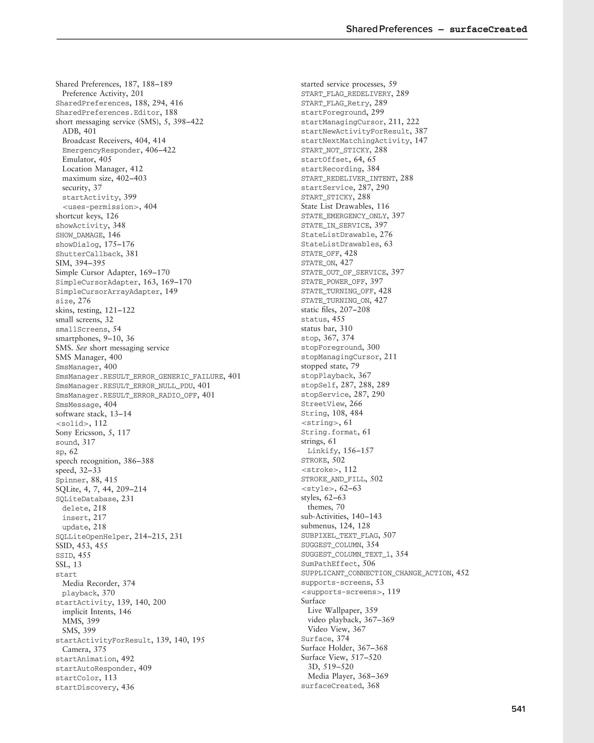Shared Preferences – surfaceCreated




Shared Preferences, 187, 188–189               started service processes, 59
  Preference Activity, 201                     START_FLAG_REDELIVERY, 289
SharedPreferences, 188, 294, 416               START_FLAG_Retry, 289
SharedPreferences.Editor, 188                  startForeground, 299
short messaging service (SMS), 5, 398–422      startManagingCursor, 211, 222
  ADB, 401                                     startNewActivityForResult, 387
  Broadcast Receivers, 404, 414                startNextMatchingActivity, 147
  EmergencyResponder, 406–422                  START_NOT_STICKY, 288
  Emulator, 405                                startOffset, 64, 65
  Location Manager, 412                        startRecording, 384
  maximum size, 402–403                        START_REDELIVER_INTENT, 288
  security, 37                                 startService, 287, 290
  startActivity, 399                           START_STICKY, 288
  <uses-permission>, 404                       State List Drawables, 116
shortcut keys, 126                             STATE_EMERGENCY_ONLY, 397
showActivity, 348                              STATE_IN_SERVICE, 397
SHOW_DAMAGE, 146                               StateListDrawable, 276
showDialog, 175–176                            StateListDrawables, 63
ShutterCallback, 381                           STATE_OFF, 428
SIM, 394–395                                   STATE_ON, 427
Simple Cursor Adapter, 169–170                 STATE_OUT_OF_SERVICE, 397
SimpleCursorAdapter, 163, 169–170              STATE_POWER_OFF, 397
SimpleCursorArrayAdapter, 149                  STATE_TURNING_OFF, 428
size, 276                                      STATE_TURNING_ON, 427
skins, testing, 121–122                        static ﬁles, 207–208
small screens, 32                              status, 455
smallScreens, 54                               status bar, 310
smartphones, 9–10, 36                          stop, 367, 374
SMS. See short messaging service               stopForeground, 300
SMS Manager, 400                               stopManagingCursor, 211
SmsManager, 400                                stopped state, 79
SmsManager.RESULT_ERROR_GENERIC_FAILURE, 401   stopPlayback, 367
SmsManager.RESULT_ERROR_NULL_PDU, 401          stopSelf, 287, 288, 289
SmsManager.RESULT_ERROR_RADIO_OFF, 401         stopService, 287, 290
SmsMessage, 404                                StreetView, 266
software stack, 13–14                          String, 108, 484
<solid>, 112                                   <string>, 61
Sony Ericsson, 5, 117                          String.format, 61
sound, 317                                     strings, 61
sp, 62                                           Linkify, 156–157
speech recognition, 386–388                    STROKE, 502
speed, 32–33                                   <stroke>, 112
Spinner, 88, 415                               STROKE_AND_FILL, 502
SQLite, 4, 7, 44, 209–214                      <style>, 62–63
SQLiteDatabase, 231                            styles, 62–63
  delete, 218                                    themes, 70
  insert, 217                                  sub-Activities, 140–143
  update, 218                                  submenus, 124, 128
SQLLiteOpenHelper, 214–215, 231                SUBPIXEL_TEXT_FLAG, 507
SSID, 453, 455                                 SUGGEST_COLUMN, 354
SSID, 455                                      SUGGEST_COLUMN_TEXT_1, 354
SSL, 13                                        SumPathEffect, 506
start                                          SUPPLICANT_CONNECTION_CHANGE_ACTION, 452
  Media Recorder, 374                          supports-screens, 53
  playback, 370                                <supports-screens>, 119
startActivity, 139, 140, 200                   Surface
  implicit Intents, 146                          Live Wallpaper, 359
  MMS, 399                                       video playback, 367–369
  SMS, 399                                       Video View, 367
startActivityForResult, 139, 140, 195          Surface, 374
  Camera, 375                                  Surface Holder, 367–368
startAnimation, 492                            Surface View, 517–520
startAutoResponder, 409                          3D, 519–520
startColor, 113                                  Media Player, 368–369
startDiscovery, 436                            surfaceCreated, 368


                                                                                          541
 