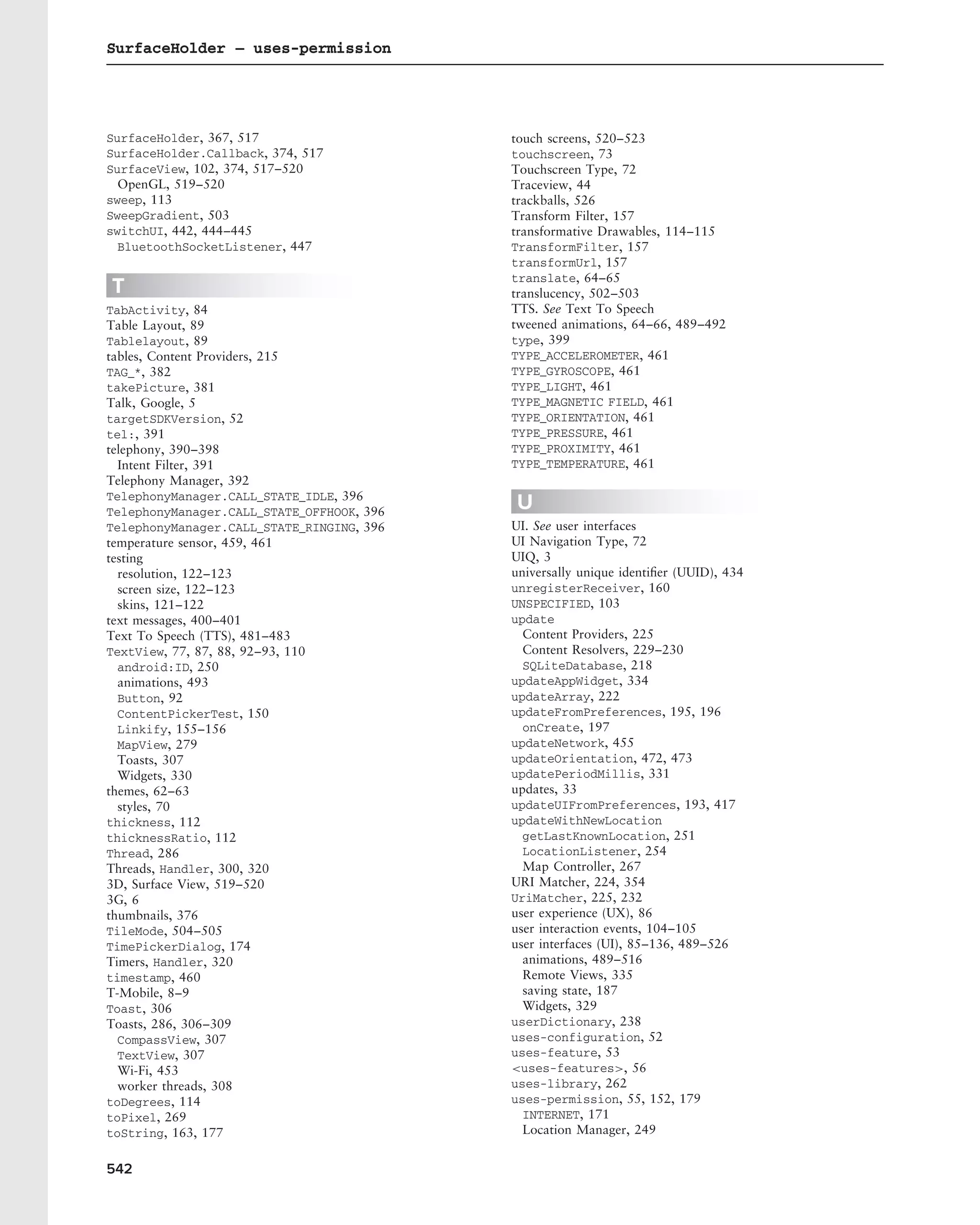 SurfaceHolder – uses-permission




SurfaceHolder, 367, 517                    touch screens, 520–523
SurfaceHolder.Callback, 374, 517           touchscreen, 73
SurfaceView, 102, 374, 517–520             Touchscreen Type, 72
  OpenGL, 519–520                          Traceview, 44
sweep, 113                                 trackballs, 526
SweepGradient, 503                         Transform Filter, 157
switchUI, 442, 444–445                     transformative Drawables, 114–115
  BluetoothSocketListener, 447             TransformFilter, 157
                                           transformUrl, 157
                                           translate, 64–65
T                                          translucency, 502–503
TabActivity, 84                            TTS. See Text To Speech
Table Layout, 89                           tweened animations, 64–66, 489–492
Tablelayout, 89                            type, 399
tables, Content Providers, 215             TYPE_ACCELEROMETER, 461
TAG_*, 382                                 TYPE_GYROSCOPE, 461
takePicture, 381                           TYPE_LIGHT, 461
Talk, Google, 5                            TYPE_MAGNETIC FIELD, 461
targetSDKVersion, 52                       TYPE_ORIENTATION, 461
tel:, 391                                  TYPE_PRESSURE, 461
telephony, 390–398                         TYPE_PROXIMITY, 461
  Intent Filter, 391                       TYPE_TEMPERATURE, 461
Telephony Manager, 392
TelephonyManager.CALL_STATE_IDLE, 396
TelephonyManager.CALL_STATE_OFFHOOK, 396
                                           U
TelephonyManager.CALL_STATE_RINGING, 396   UI. See user interfaces
temperature sensor, 459, 461               UI Navigation Type, 72
testing                                    UIQ, 3
  resolution, 122–123                      universally unique identiﬁer (UUID), 434
  screen size, 122–123                     unregisterReceiver, 160
  skins, 121–122                           UNSPECIFIED, 103
text messages, 400–401                     update
Text To Speech (TTS), 481–483                Content Providers, 225
TextView, 77, 87, 88, 92–93, 110             Content Resolvers, 229–230
  android:ID, 250                            SQLiteDatabase, 218
  animations, 493                          updateAppWidget, 334
  Button, 92                               updateArray, 222
  ContentPickerTest, 150                   updateFromPreferences, 195, 196
  Linkify, 155–156                           onCreate, 197
  MapView, 279                             updateNetwork, 455
  Toasts, 307                              updateOrientation, 472, 473
  Widgets, 330                             updatePeriodMillis, 331
themes, 62–63                              updates, 33
  styles, 70                               updateUIFromPreferences, 193, 417
thickness, 112                             updateWithNewLocation
thicknessRatio, 112                          getLastKnownLocation, 251
Thread, 286                                  LocationListener, 254
Threads, Handler, 300, 320                   Map Controller, 267
3D, Surface View, 519–520                  URI Matcher, 224, 354
3G, 6                                      UriMatcher, 225, 232
thumbnails, 376                            user experience (UX), 86
TileMode, 504–505                          user interaction events, 104–105
TimePickerDialog, 174                      user interfaces (UI), 85–136, 489–526
Timers, Handler, 320                         animations, 489–516
timestamp, 460                               Remote Views, 335
T-Mobile, 8–9                                saving state, 187
Toast, 306                                   Widgets, 329
Toasts, 286, 306–309                       userDictionary, 238
  CompassView, 307                         uses-configuration, 52
  TextView, 307                            uses-feature, 53
  Wi-Fi, 453                               <uses-features>, 56
  worker threads, 308                      uses-library, 262
toDegrees, 114                             uses-permission, 55, 152, 179
toPixel, 269                                 INTERNET, 171
toString, 163, 177                           Location Manager, 249


542
 