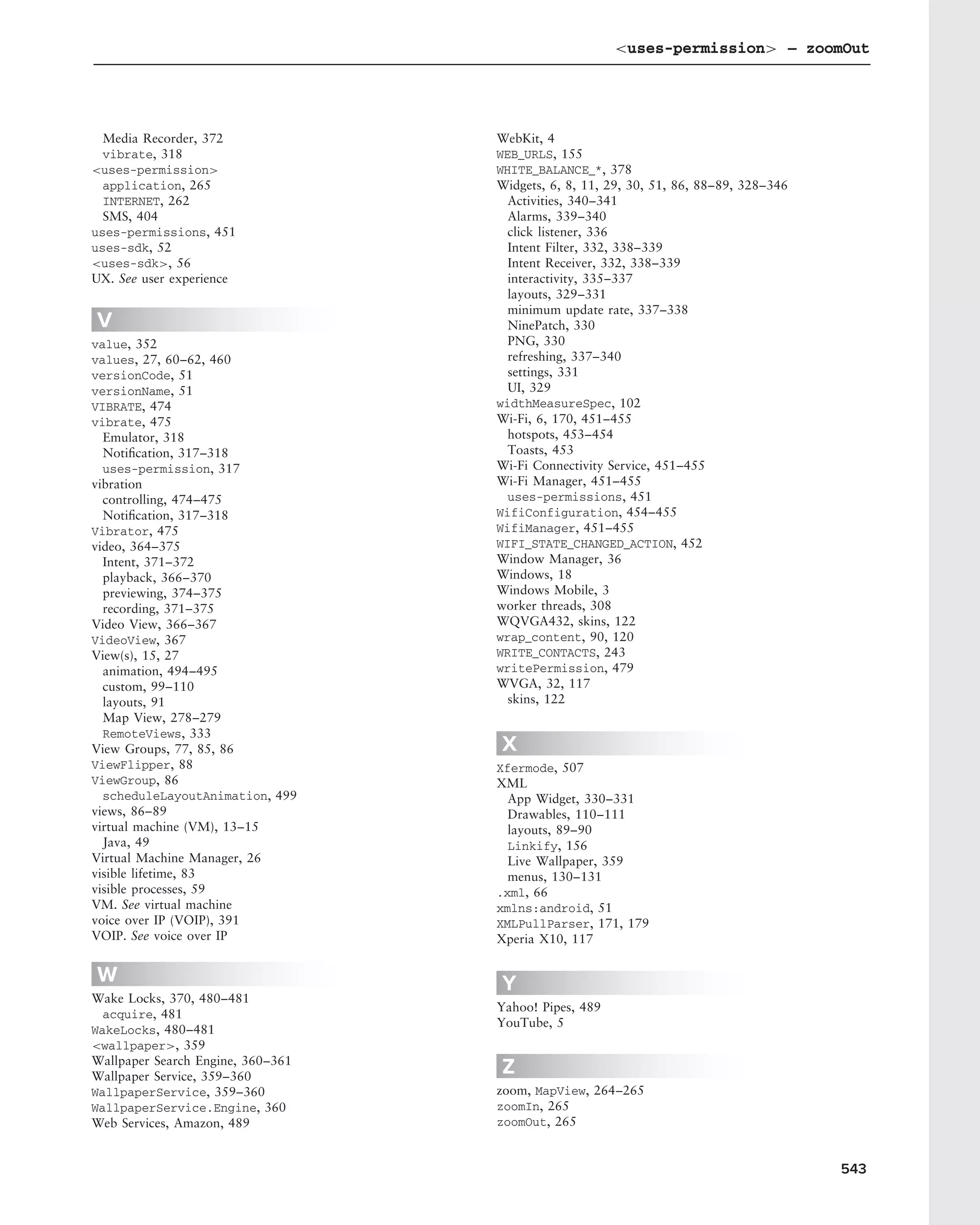 <uses-permission> – zoomOut




  Media Recorder, 372              WebKit, 4
  vibrate, 318                     WEB_URLS, 155
<uses-permission>                  WHITE_BALANCE_*, 378
  application, 265                 Widgets, 6, 8, 11, 29, 30, 51, 86, 88–89, 328–346
  INTERNET, 262                      Activities, 340–341
  SMS, 404                           Alarms, 339–340
uses-permissions, 451                click listener, 336
uses-sdk, 52                         Intent Filter, 332, 338–339
<uses-sdk>, 56                       Intent Receiver, 332, 338–339
UX. See user experience              interactivity, 335–337
                                     layouts, 329–331
                                     minimum update rate, 337–338
V                                    NinePatch, 330
value, 352                           PNG, 330
values, 27, 60–62, 460               refreshing, 337–340
versionCode, 51                      settings, 331
versionName, 51                      UI, 329
VIBRATE, 474                       widthMeasureSpec, 102
vibrate, 475                       Wi-Fi, 6, 170, 451–455
  Emulator, 318                      hotspots, 453–454
  Notiﬁcation, 317–318               Toasts, 453
  uses-permission, 317             Wi-Fi Connectivity Service, 451–455
vibration                          Wi-Fi Manager, 451–455
  controlling, 474–475               uses-permissions, 451
  Notiﬁcation, 317–318             WifiConfiguration, 454–455
Vibrator, 475                      WifiManager, 451–455
video, 364–375                     WIFI_STATE_CHANGED_ACTION, 452
  Intent, 371–372                  Window Manager, 36
  playback, 366–370                Windows, 18
  previewing, 374–375              Windows Mobile, 3
  recording, 371–375               worker threads, 308
Video View, 366–367                WQVGA432, skins, 122
VideoView, 367                     wrap_content, 90, 120
View(s), 15, 27                    WRITE_CONTACTS, 243
  animation, 494–495               writePermission, 479
  custom, 99–110                   WVGA, 32, 117
  layouts, 91                        skins, 122
  Map View, 278–279
  RemoteViews, 333
View Groups, 77, 85, 86            X
ViewFlipper, 88                    Xfermode, 507
ViewGroup, 86                      XML
  scheduleLayoutAnimation, 499       App Widget, 330–331
views, 86–89                         Drawables, 110–111
virtual machine (VM), 13–15          layouts, 89–90
  Java, 49                           Linkify, 156
Virtual Machine Manager, 26          Live Wallpaper, 359
visible lifetime, 83                 menus, 130–131
visible processes, 59              .xml, 66
VM. See virtual machine            xmlns:android, 51
voice over IP (VOIP), 391          XMLPullParser, 171, 179
VOIP. See voice over IP            Xperia X10, 117

W                                  Y
Wake Locks, 370, 480–481
                                   Yahoo! Pipes, 489
  acquire, 481
                                   YouTube, 5
WakeLocks, 480–481
<wallpaper>, 359
Wallpaper Search Engine, 360–361
Wallpaper Service, 359–360
                                   Z
WallpaperService, 359–360          zoom, MapView, 264–265
WallpaperService.Engine, 360       zoomIn, 265
Web Services, Amazon, 489          zoomOut, 265


                                                                                       543
 
