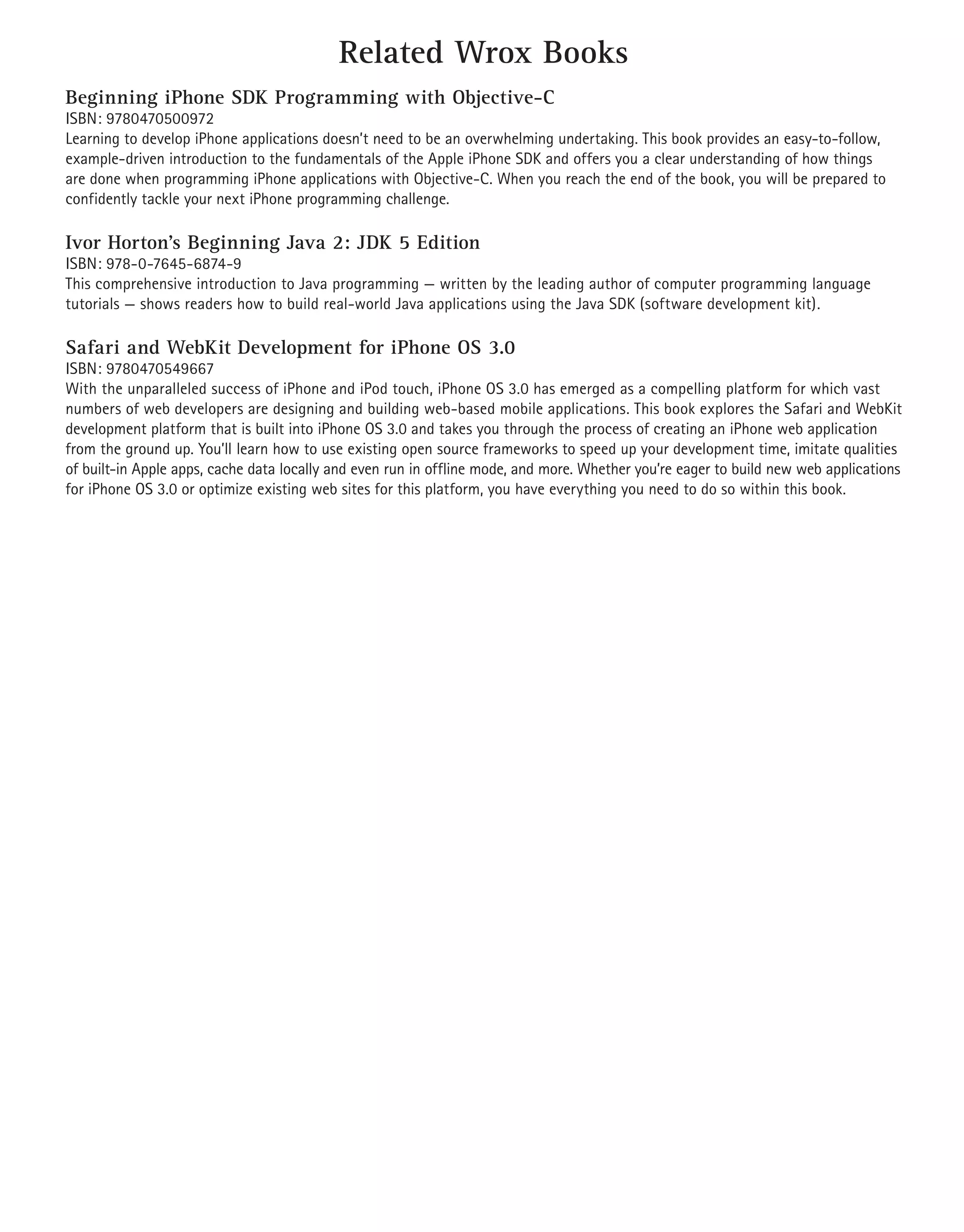 Related Wrox Books
Beginning iPhone SDK Programming with Objective-C
ISBN: 9780470500972
Learning to develop iPhone applications doesn’t need to be an overwhelming undertaking. This book provides an easy-to-follow,
example-driven introduction to the fundamentals of the Apple iPhone SDK and offers you a clear understanding of how things
are done when programming iPhone applications with Objective-C. When you reach the end of the book, you will be prepared to
confidently tackle your next iPhone programming challenge.

Ivor Horton’s Beginning Java 2: JDK 5 Edition
ISBN: 978-0-7645-6874-9
This comprehensive introduction to Java programming — written by the leading author of computer programming language
tutorials — shows readers how to build real-world Java applications using the Java SDK (software development kit).

Safari and WebKit Development for iPhone OS 3.0
ISBN: 9780470549667
With the unparalleled success of iPhone and iPod touch, iPhone OS 3.0 has emerged as a compelling platform for which vast
numbers of web developers are designing and building web-based mobile applications. This book explores the Safari and WebKit
development platform that is built into iPhone OS 3.0 and takes you through the process of creating an iPhone web application
from the ground up. You’ll learn how to use existing open source frameworks to speed up your development time, imitate qualities
of built-in Apple apps, cache data locally and even run in offline mode, and more. Whether you’re eager to build new web applications
for iPhone OS 3.0 or optimize existing web sites for this platform, you have everything you need to do so within this book.
 