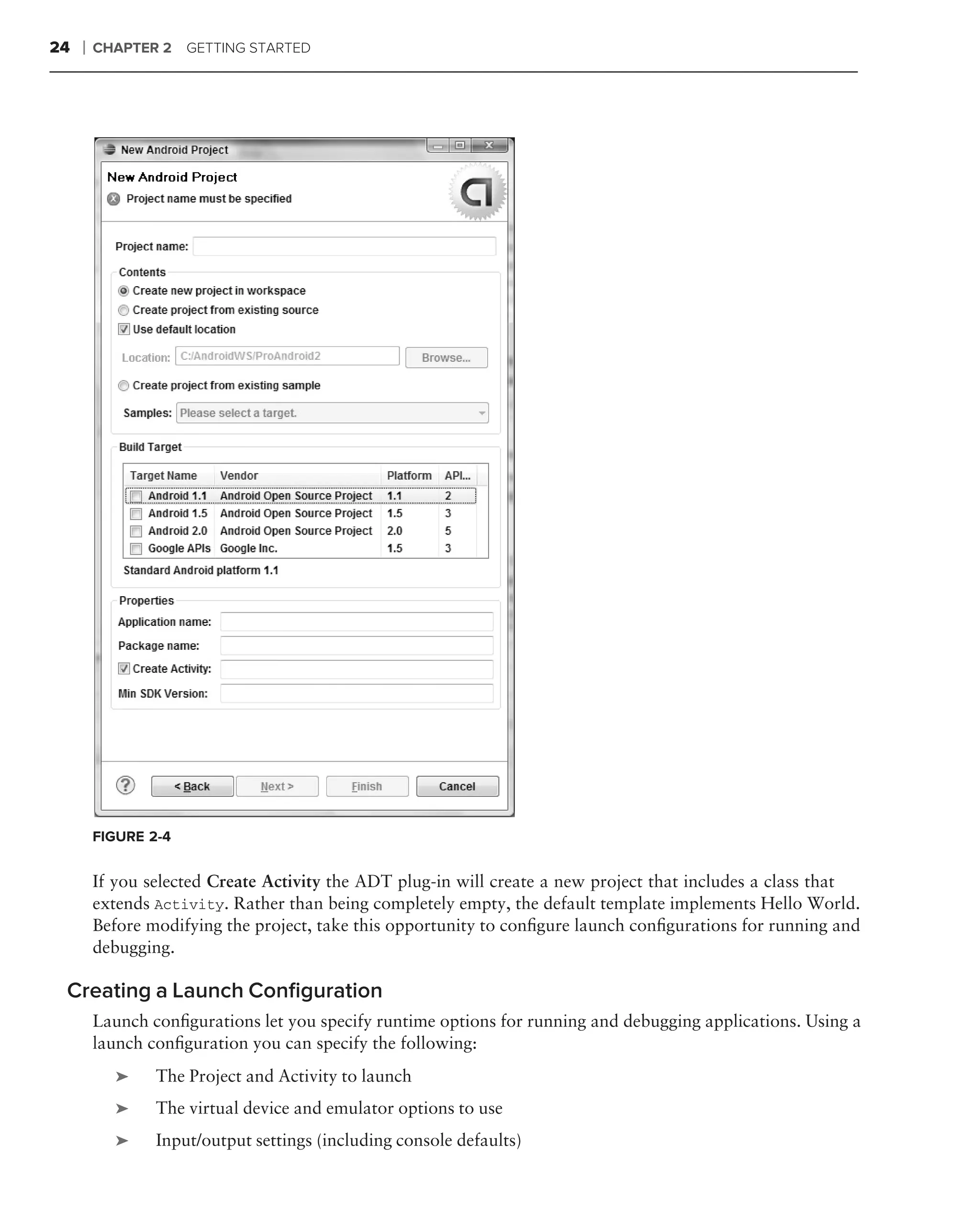 24   ❘   CHAPTER 2    GETTING STARTED




         FIGURE 2-4


         If you selected Create Activity the ADT plug-in will create a new project that includes a class that
         extends Activity. Rather than being completely empty, the default template implements Hello World.
         Before modifying the project, take this opportunity to conﬁgure launch conﬁgurations for running and
         debugging.

 Creating a Launch Conﬁguration
         Launch conﬁgurations let you specify runtime options for running and debugging applications. Using a
         launch conﬁguration you can specify the following:
           ➤     The Project and Activity to launch
           ➤     The virtual device and emulator options to use
           ➤     Input/output settings (including console defaults)
 