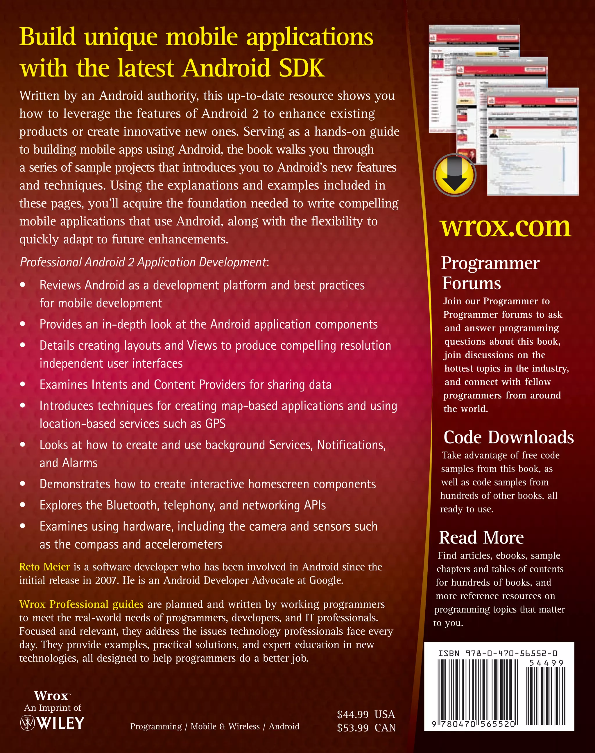 Build unique mobile applications
with the latest Android SDK
Written by an Android authority, this up-to-date resource shows you
how to leverage the features of Android 2 to enhance existing
products or create innovative new ones. Serving as a hands-on guide
to building mobile apps using Android, the book walks you through
a series of sample projects that introduces you to Android’s new features
and techniques. Using the explanations and examples included in
these pages, you’ll acquire the foundation needed to write compelling
mobile applications that use Android, along with the flexibility to
quickly adapt to future enhancements.
                                                                                     wrox.com
Professional Android 2 Application Development:                                      Programmer
• Reviews Android as a development platform and best practices                       Forums
  for mobile development                                                              Join our Programmer to
                                                                                      Programmer forums to ask
• Provides an in-depth look at the Android application components                     and answer programming
• Details creating layouts and Views to produce compelling resolution                 questions about this book,
                                                                                      join discussions on the
  independent user interfaces                                                         hottest topics in the industry,
• Examines Intents and Content Providers for sharing data                             and connect with fellow
                                                                                      programmers from around
• Introduces techniques for creating map-based applications and using                 the world.
  location-based services such as GPS
• Looks at how to create and use background Services, Notifications,                  Code Downloads
                                                                                      Take advantage of free code
  and Alarms                                                                         samples from this book, as
• Demonstrates how to create interactive homescreen components                       well as code samples from
                                                                                     hundreds of other books, all
• Explores the Bluetooth, telephony, and networking APIs                             ready to use.
• Examines using hardware, including the camera and sensors such
  as the compass and accelerometers                                                  Read More
                                                                                      Find articles, ebooks, sample
Reto Meier is a software developer who has been involved in Android since the        chapters and tables of contents
initial release in 2007. He is an Android Developer Advocate at Google.              for hundreds of books, and
                                                                                     more reference resources on
Wrox Professional guides are planned and written by working programmers             programming topics that matter
to meet the real-world needs of programmers, developers, and IT professionals.      to you.
Focused and relevant, they address the issues technology professionals face every
day. They provide examples, practical solutions, and expert education in new
technologies, all designed to help programmers do a better job.




                                                                    $44.99 USA
                        Programming / Mobile & Wireless / Android   $53.99 CAN
 