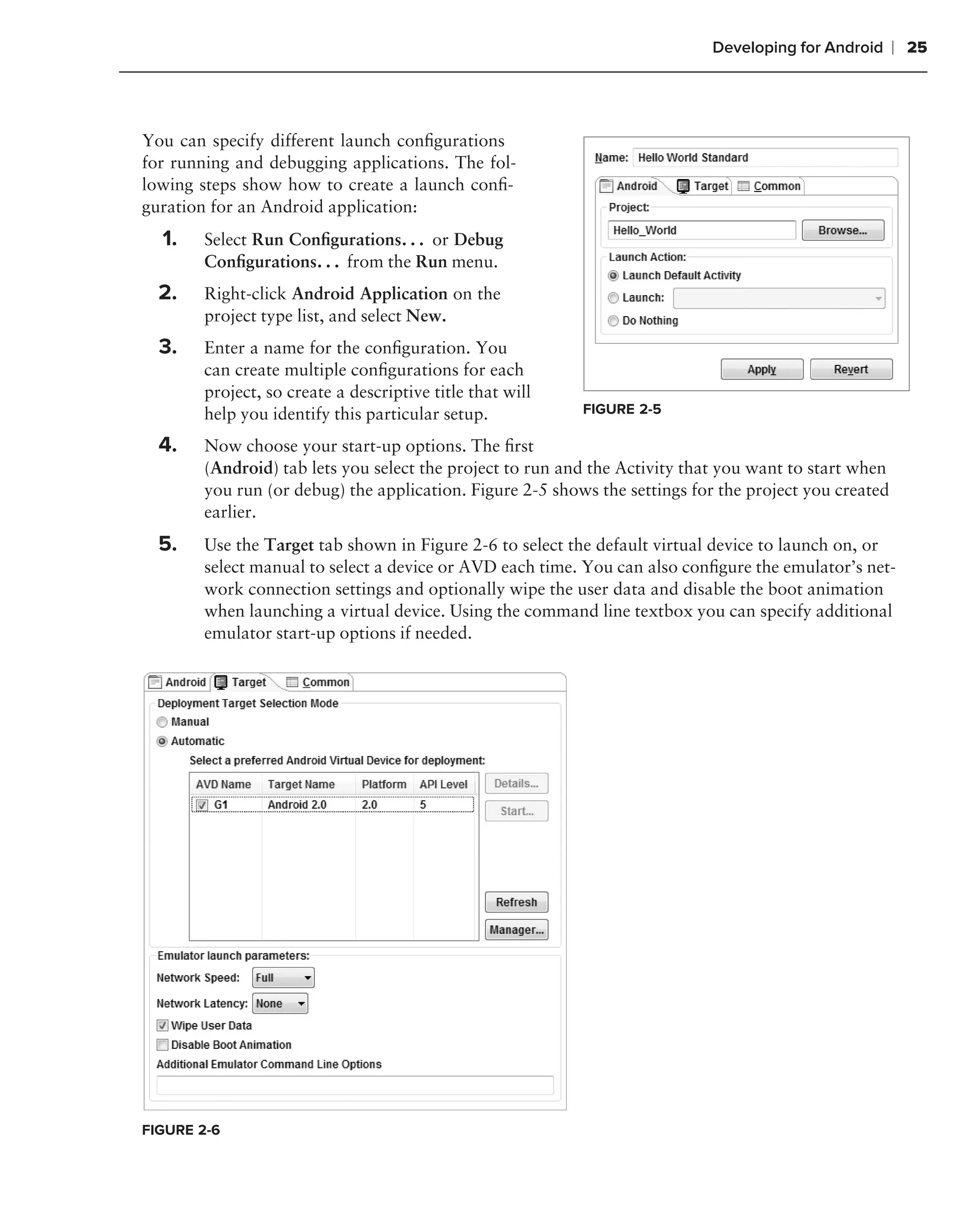 Developing for Android      ❘ 25



You can specify different launch conﬁgurations
for running and debugging applications. The fol-
lowing steps show how to create a launch conﬁ-
guration for an Android application:
  1.   Select Run Conﬁgurations. . . or Debug
       Conﬁgurations. . . from the Run menu.
  2.   Right-click Android Application on the
       project type list, and select New.
  3.   Enter a name for the conﬁguration. You
       can create multiple conﬁgurations for each
       project, so create a descriptive title that will
       help you identify this particular setup.           FIGURE 2-5

  4.   Now choose your start-up options. The ﬁrst
       (Android) tab lets you select the project to run and the Activity that you want to start when
       you run (or debug) the application. Figure 2-5 shows the settings for the project you created
       earlier.
  5.   Use the Target tab shown in Figure 2-6 to select the default virtual device to launch on, or
       select manual to select a device or AVD each time. You can also conﬁgure the emulator’s net-
       work connection settings and optionally wipe the user data and disable the boot animation
       when launching a virtual device. Using the command line textbox you can specify additional
       emulator start-up options if needed.




FIGURE 2-6
 