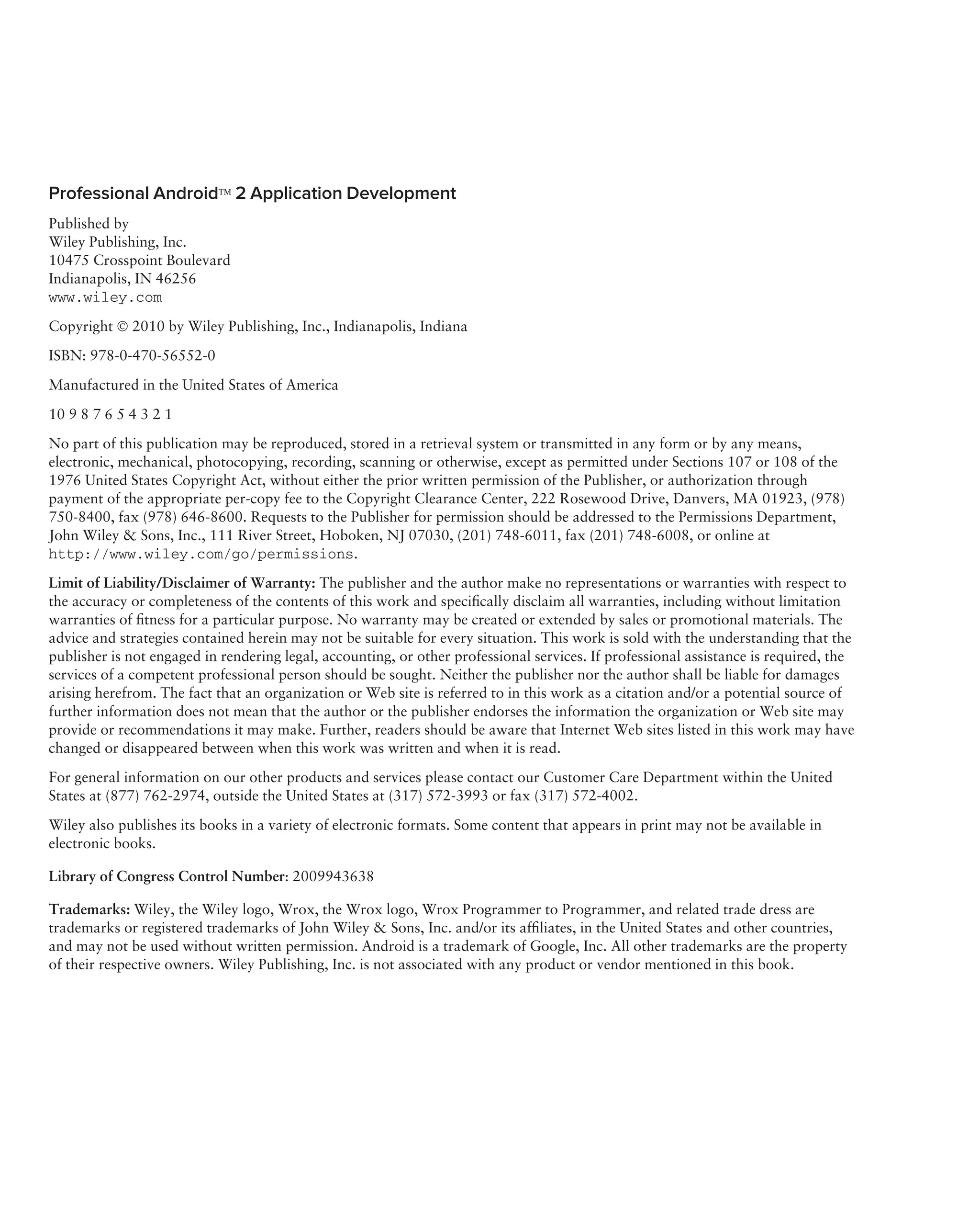 Professional Android™ 2 Application Development
Published by
Wiley Publishing, Inc.
10475 Crosspoint Boulevard
Indianapolis, IN 46256
www.wiley.com
Copyright © 2010 by Wiley Publishing, Inc., Indianapolis, Indiana
ISBN: 978-0-470-56552-0

Manufactured in the United States of America

10 9 8 7 6 5 4 3 2 1
No part of this publication may be reproduced, stored in a retrieval system or transmitted in any form or by any means,
electronic, mechanical, photocopying, recording, scanning or otherwise, except as permitted under Sections 107 or 108 of the
1976 United States Copyright Act, without either the prior written permission of the Publisher, or authorization through
payment of the appropriate per-copy fee to the Copyright Clearance Center, 222 Rosewood Drive, Danvers, MA 01923, (978)
750-8400, fax (978) 646-8600. Requests to the Publisher for permission should be addressed to the Permissions Department,
John Wiley & Sons, Inc., 111 River Street, Hoboken, NJ 07030, (201) 748-6011, fax (201) 748-6008, or online at
http://www.wiley.com/go/permissions.
Limit of Liability/Disclaimer of Warranty: The publisher and the author make no representations or warranties with respect to
the accuracy or completeness of the contents of this work and speciﬁcally disclaim all warranties, including without limitation
warranties of ﬁtness for a particular purpose. No warranty may be created or extended by sales or promotional materials. The
advice and strategies contained herein may not be suitable for every situation. This work is sold with the understanding that the
publisher is not engaged in rendering legal, accounting, or other professional services. If professional assistance is required, the
services of a competent professional person should be sought. Neither the publisher nor the author shall be liable for damages
arising herefrom. The fact that an organization or Web site is referred to in this work as a citation and/or a potential source of
further information does not mean that the author or the publisher endorses the information the organization or Web site may
provide or recommendations it may make. Further, readers should be aware that Internet Web sites listed in this work may have
changed or disappeared between when this work was written and when it is read.
For general information on our other products and services please contact our Customer Care Department within the United
States at (877) 762-2974, outside the United States at (317) 572-3993 or fax (317) 572-4002.

Wiley also publishes its books in a variety of electronic formats. Some content that appears in print may not be available in
electronic books.

Library of Congress Control Number: 2009943638

Trademarks: Wiley, the Wiley logo, Wrox, the Wrox logo, Wrox Programmer to Programmer, and related trade dress are
trademarks or registered trademarks of John Wiley & Sons, Inc. and/or its afﬁliates, in the United States and other countries,
and may not be used without written permission. Android is a trademark of Google, Inc. All other trademarks are the property
of their respective owners. Wiley Publishing, Inc. is not associated with any product or vendor mentioned in this book.
 