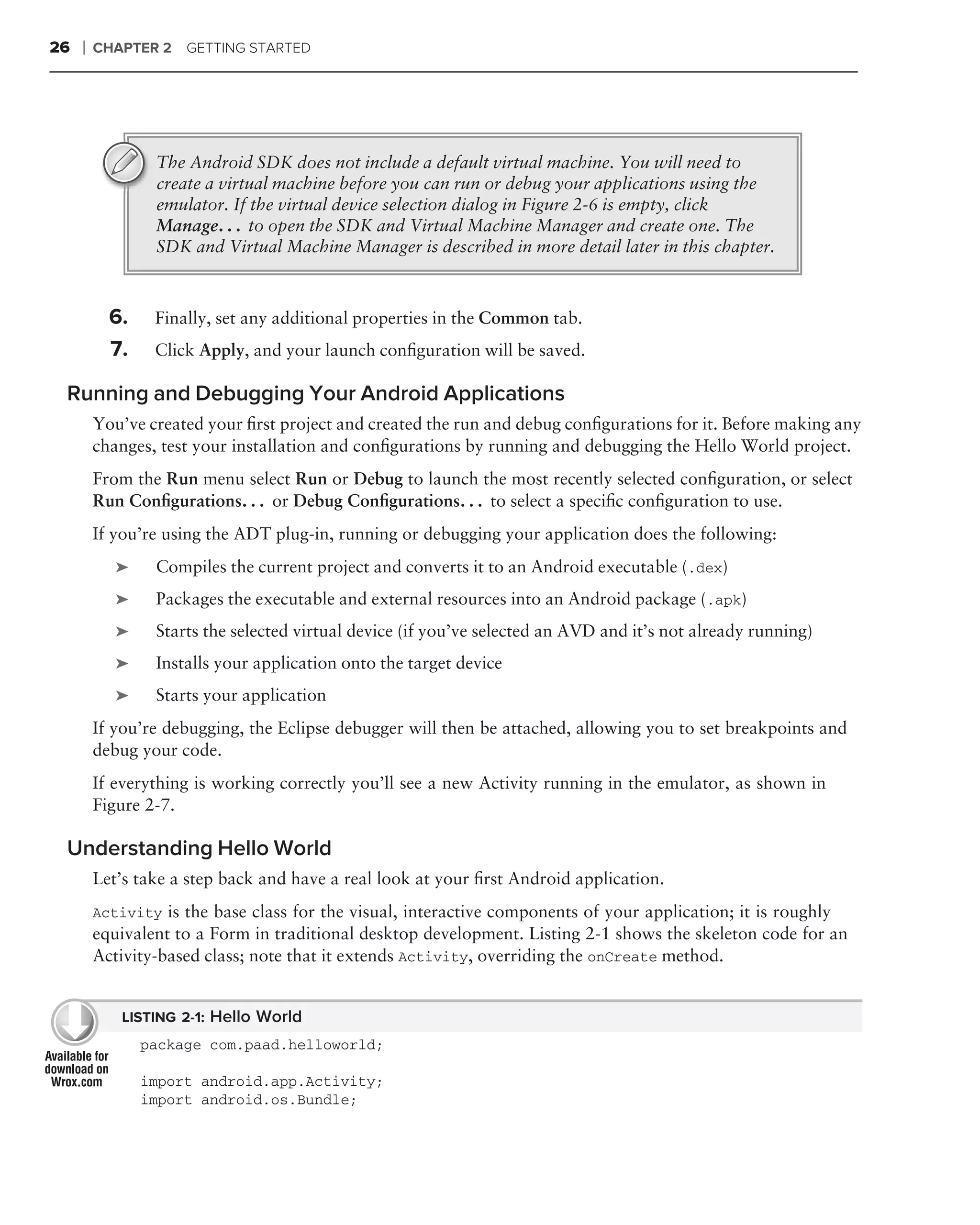 26   ❘   CHAPTER 2   GETTING STARTED




                 The Android SDK does not include a default virtual machine. You will need to
                 create a virtual machine before you can run or debug your applications using the
                 emulator. If the virtual device selection dialog in Figure 2-6 is empty, click
                 Manage. . . to open the SDK and Virtual Machine Manager and create one. The
                 SDK and Virtual Machine Manager is described in more detail later in this chapter.



           6.    Finally, set any additional properties in the Common tab.
           7.    Click Apply, and your launch conﬁguration will be saved.

 Running and Debugging Your Android Applications
         You’ve created your ﬁrst project and created the run and debug conﬁgurations for it. Before making any
         changes, test your installation and conﬁgurations by running and debugging the Hello World project.
         From the Run menu select Run or Debug to launch the most recently selected conﬁguration, or select
         Run Conﬁgurations. . . or Debug Conﬁgurations. . . to select a speciﬁc conﬁguration to use.
         If you’re using the ADT plug-in, running or debugging your application does the following:
            ➤    Compiles the current project and converts it to an Android executable (.dex)
            ➤    Packages the executable and external resources into an Android package (.apk)
            ➤    Starts the selected virtual device (if you’ve selected an AVD and it’s not already running)
            ➤    Installs your application onto the target device
            ➤    Starts your application
         If you’re debugging, the Eclipse debugger will then be attached, allowing you to set breakpoints and
         debug your code.
         If everything is working correctly you’ll see a new Activity running in the emulator, as shown in
         Figure 2-7.

 Understanding Hello World
         Let’s take a step back and have a real look at your ﬁrst Android application.
         Activity is the base class for the visual, interactive components of your application; it is roughly
         equivalent to a Form in traditional desktop development. Listing 2-1 shows the skeleton code for an
         Activity-based class; note that it extends Activity, overriding the onCreate method.


            LISTING 2-1: Hello World
                package com.paad.helloworld;

                import android.app.Activity;
                import android.os.Bundle;
 