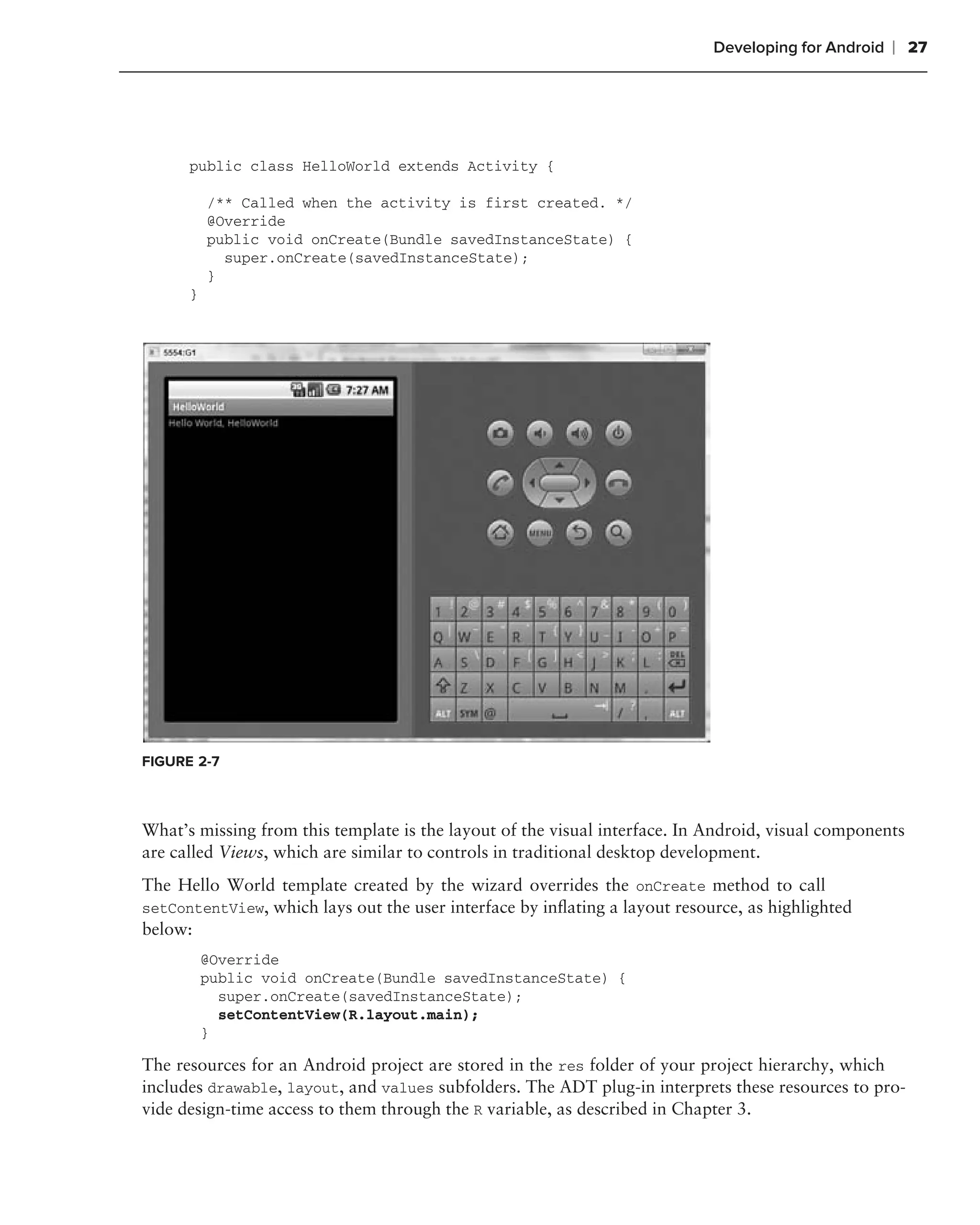Developing for Android   ❘ 27




      public class HelloWorld extends Activity {

          /** Called when the activity is first created. */
          @Override
          public void onCreate(Bundle savedInstanceState) {
            super.onCreate(savedInstanceState);
          }
      }




FIGURE 2-7



What’s missing from this template is the layout of the visual interface. In Android, visual components
are called Views, which are similar to controls in traditional desktop development.
The Hello World template created by the wizard overrides the onCreate method to call
setContentView, which lays out the user interface by inﬂating a layout resource, as highlighted
below:
          @Override
          public void onCreate(Bundle savedInstanceState) {
            super.onCreate(savedInstanceState);
            setContentView(R.layout.main);
          }

The resources for an Android project are stored in the res folder of your project hierarchy, which
includes drawable, layout, and values subfolders. The ADT plug-in interprets these resources to pro-
vide design-time access to them through the R variable, as described in Chapter 3.
 