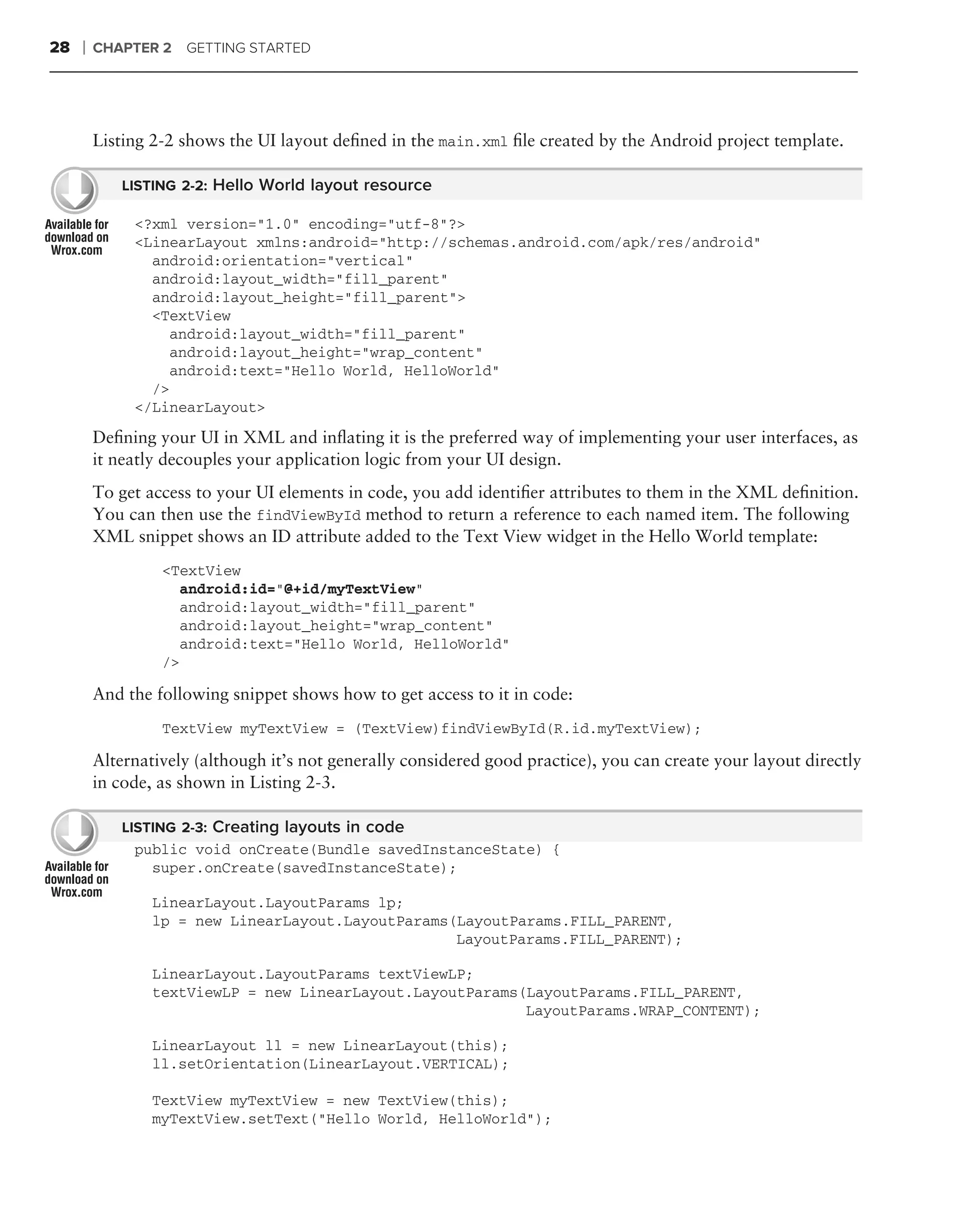 28   ❘   CHAPTER 2   GETTING STARTED




         Listing 2-2 shows the UI layout deﬁned in the main.xml ﬁle created by the Android project template.

             LISTING 2-2: Hello World layout resource

              <?xml version="1.0" encoding="utf-8"?>
              <LinearLayout xmlns:android="http://schemas.android.com/apk/res/android"
                android:orientation="vertical"
                android:layout_width="fill_parent"
                android:layout_height="fill_parent">
                <TextView
                  android:layout_width="fill_parent"
                  android:layout_height="wrap_content"
                  android:text="Hello World, HelloWorld"
                />
              </LinearLayout>
         Deﬁning your UI in XML and inﬂating it is the preferred way of implementing your user interfaces, as
         it neatly decouples your application logic from your UI design.
         To get access to your UI elements in code, you add identiﬁer attributes to them in the XML deﬁnition.
         You can then use the findViewById method to return a reference to each named item. The following
         XML snippet shows an ID attribute added to the Text View widget in the Hello World template:
                  <TextView
                     android:id="@+id/myTextView"
                     android:layout_width="fill_parent"
                     android:layout_height="wrap_content"
                     android:text="Hello World, HelloWorld"
                  />

         And the following snippet shows how to get access to it in code:
                  TextView myTextView = (TextView)findViewById(R.id.myTextView);

         Alternatively (although it’s not generally considered good practice), you can create your layout directly
         in code, as shown in Listing 2-3.

             LISTING 2-3: Creating layouts in code
              public void onCreate(Bundle savedInstanceState) {
                super.onCreate(savedInstanceState);

                 LinearLayout.LayoutParams lp;
                 lp = new LinearLayout.LayoutParams(LayoutParams.FILL_PARENT,
                                                    LayoutParams.FILL_PARENT);

                 LinearLayout.LayoutParams textViewLP;
                 textViewLP = new LinearLayout.LayoutParams(LayoutParams.FILL_PARENT,
                                                            LayoutParams.WRAP_CONTENT);

                 LinearLayout ll = new LinearLayout(this);
                 ll.setOrientation(LinearLayout.VERTICAL);

                 TextView myTextView = new TextView(this);
                 myTextView.setText("Hello World, HelloWorld");
 