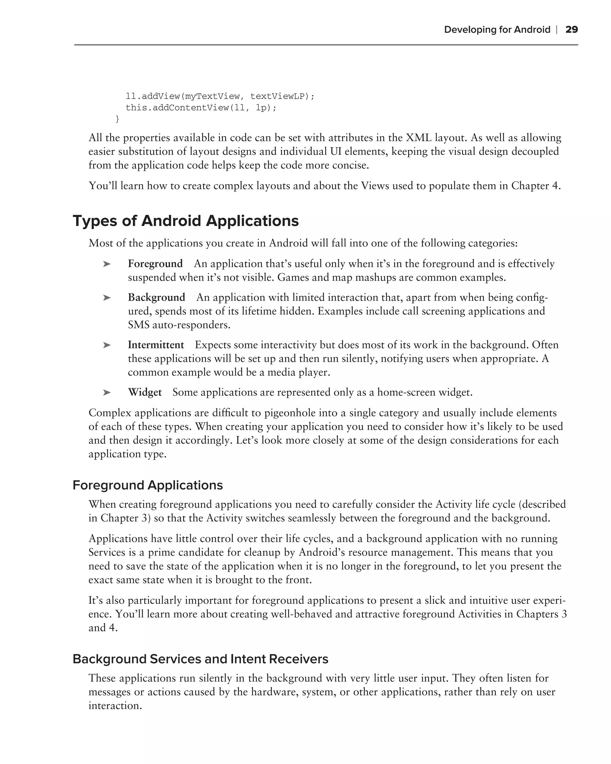 Developing for Android     ❘ 29




             ll.addView(myTextView, textViewLP);
             this.addContentView(ll, lp);
         }
  All the properties available in code can be set with attributes in the XML layout. As well as allowing
  easier substitution of layout designs and individual UI elements, keeping the visual design decoupled
  from the application code helps keep the code more concise.
  You’ll learn how to create complex layouts and about the Views used to populate them in Chapter 4.


Types of Android Applications
  Most of the applications you create in Android will fall into one of the following categories:
     ➤       Foreground An application that’s useful only when it’s in the foreground and is effectively
             suspended when it’s not visible. Games and map mashups are common examples.
     ➤       Background An application with limited interaction that, apart from when being conﬁg-
             ured, spends most of its lifetime hidden. Examples include call screening applications and
             SMS auto-responders.
     ➤       Intermittent Expects some interactivity but does most of its work in the background. Often
             these applications will be set up and then run silently, notifying users when appropriate. A
             common example would be a media player.
     ➤       Widget Some applications are represented only as a home-screen widget.
  Complex applications are difﬁcult to pigeonhole into a single category and usually include elements
  of each of these types. When creating your application you need to consider how it’s likely to be used
  and then design it accordingly. Let’s look more closely at some of the design considerations for each
  application type.

Foreground Applications
  When creating foreground applications you need to carefully consider the Activity life cycle (described
  in Chapter 3) so that the Activity switches seamlessly between the foreground and the background.
  Applications have little control over their life cycles, and a background application with no running
  Services is a prime candidate for cleanup by Android’s resource management. This means that you
  need to save the state of the application when it is no longer in the foreground, to let you present the
  exact same state when it is brought to the front.
  It’s also particularly important for foreground applications to present a slick and intuitive user experi-
  ence. You’ll learn more about creating well-behaved and attractive foreground Activities in Chapters 3
  and 4.

Background Services and Intent Receivers
  These applications run silently in the background with very little user input. They often listen for
  messages or actions caused by the hardware, system, or other applications, rather than rely on user
  interaction.
 