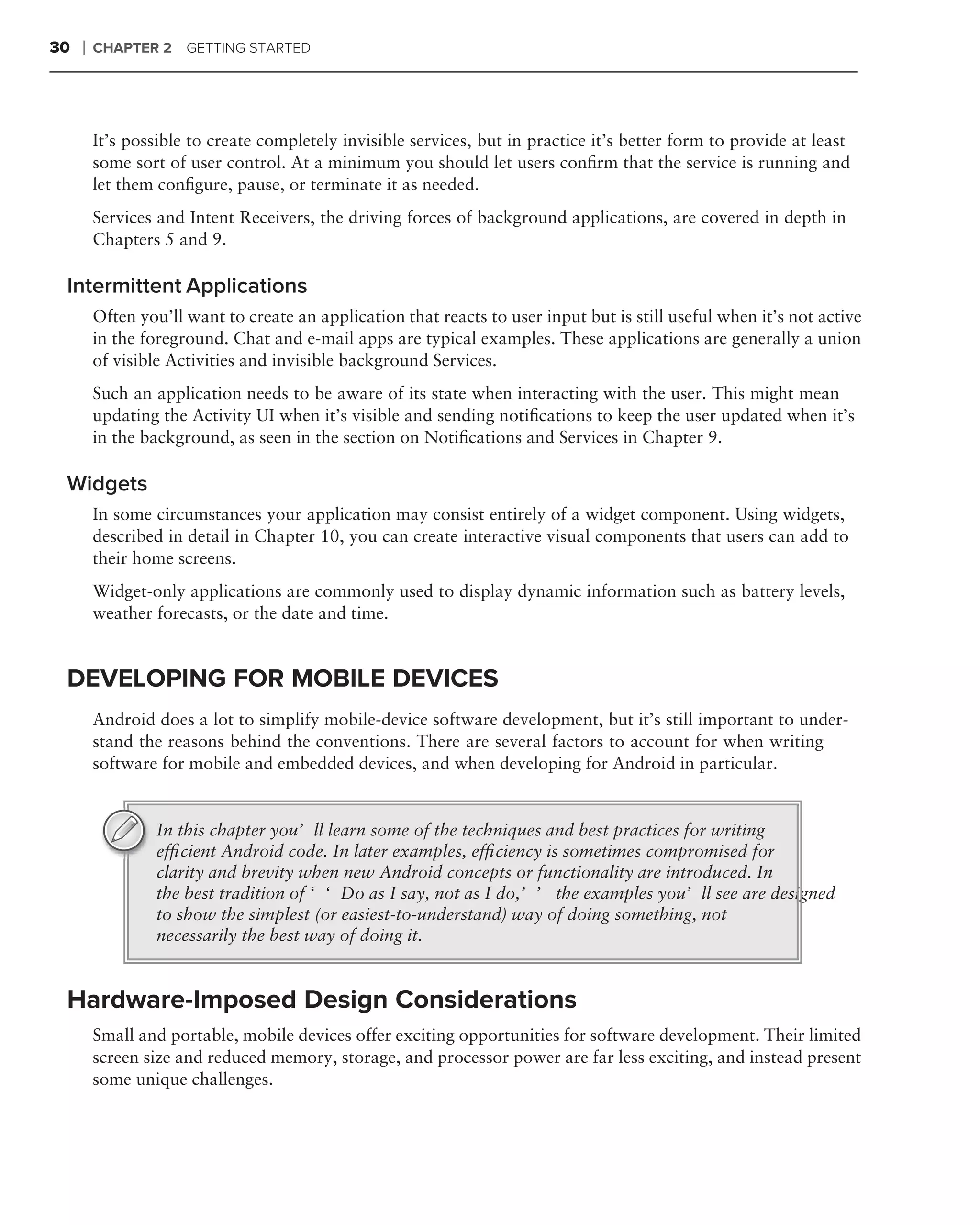 30   ❘   CHAPTER 2 GETTING STARTED




         It’s possible to create completely invisible services, but in practice it’s better form to provide at least
         some sort of user control. At a minimum you should let users conﬁrm that the service is running and
         let them conﬁgure, pause, or terminate it as needed.
         Services and Intent Receivers, the driving forces of background applications, are covered in depth in
         Chapters 5 and 9.

 Intermittent Applications
         Often you’ll want to create an application that reacts to user input but is still useful when it’s not active
         in the foreground. Chat and e-mail apps are typical examples. These applications are generally a union
         of visible Activities and invisible background Services.
         Such an application needs to be aware of its state when interacting with the user. This might mean
         updating the Activity UI when it’s visible and sending notiﬁcations to keep the user updated when it’s
         in the background, as seen in the section on Notiﬁcations and Services in Chapter 9.

 Widgets
         In some circumstances your application may consist entirely of a widget component. Using widgets,
         described in detail in Chapter 10, you can create interactive visual components that users can add to
         their home screens.
         Widget-only applications are commonly used to display dynamic information such as battery levels,
         weather forecasts, or the date and time.


 DEVELOPING FOR MOBILE DEVICES
         Android does a lot to simplify mobile-device software development, but it’s still important to under-
         stand the reasons behind the conventions. There are several factors to account for when writing
         software for mobile and embedded devices, and when developing for Android in particular.


                  In this chapter you’ll learn some of the techniques and best practices for writing
                  efﬁcient Android code. In later examples, efﬁciency is sometimes compromised for
                  clarity and brevity when new Android concepts or functionality are introduced. In
                  the best tradition of ‘‘Do as I say, not as I do,’’ the examples you’ll see are designed
                  to show the simplest (or easiest-to-understand) way of doing something, not
                  necessarily the best way of doing it.


 Hardware-Imposed Design Considerations
         Small and portable, mobile devices offer exciting opportunities for software development. Their limited
         screen size and reduced memory, storage, and processor power are far less exciting, and instead present
         some unique challenges.
 