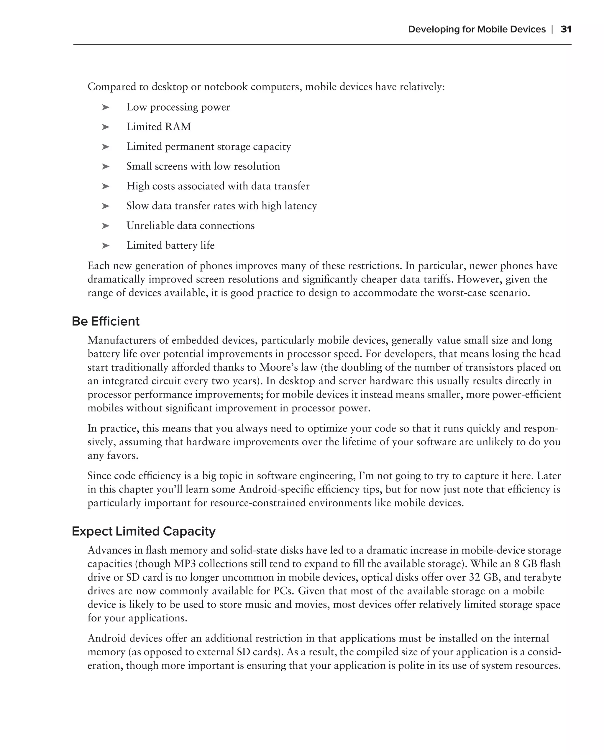 Developing for Mobile Devices   ❘ 31



  Compared to desktop or notebook computers, mobile devices have relatively:
     ➤    Low processing power
     ➤    Limited RAM
     ➤    Limited permanent storage capacity
     ➤    Small screens with low resolution
     ➤    High costs associated with data transfer
     ➤    Slow data transfer rates with high latency
     ➤    Unreliable data connections
     ➤    Limited battery life
  Each new generation of phones improves many of these restrictions. In particular, newer phones have
  dramatically improved screen resolutions and signiﬁcantly cheaper data tariffs. However, given the
  range of devices available, it is good practice to design to accommodate the worst-case scenario.

Be Efﬁcient
  Manufacturers of embedded devices, particularly mobile devices, generally value small size and long
  battery life over potential improvements in processor speed. For developers, that means losing the head
  start traditionally afforded thanks to Moore’s law (the doubling of the number of transistors placed on
  an integrated circuit every two years). In desktop and server hardware this usually results directly in
  processor performance improvements; for mobile devices it instead means smaller, more power-efﬁcient
  mobiles without signiﬁcant improvement in processor power.
  In practice, this means that you always need to optimize your code so that it runs quickly and respon-
  sively, assuming that hardware improvements over the lifetime of your software are unlikely to do you
  any favors.
  Since code efﬁciency is a big topic in software engineering, I’m not going to try to capture it here. Later
  in this chapter you’ll learn some Android-speciﬁc efﬁciency tips, but for now just note that efﬁciency is
  particularly important for resource-constrained environments like mobile devices.

Expect Limited Capacity
  Advances in ﬂash memory and solid-state disks have led to a dramatic increase in mobile-device storage
  capacities (though MP3 collections still tend to expand to ﬁll the available storage). While an 8 GB ﬂash
  drive or SD card is no longer uncommon in mobile devices, optical disks offer over 32 GB, and terabyte
  drives are now commonly available for PCs. Given that most of the available storage on a mobile
  device is likely to be used to store music and movies, most devices offer relatively limited storage space
  for your applications.
  Android devices offer an additional restriction in that applications must be installed on the internal
  memory (as opposed to external SD cards). As a result, the compiled size of your application is a consid-
  eration, though more important is ensuring that your application is polite in its use of system resources.
 
