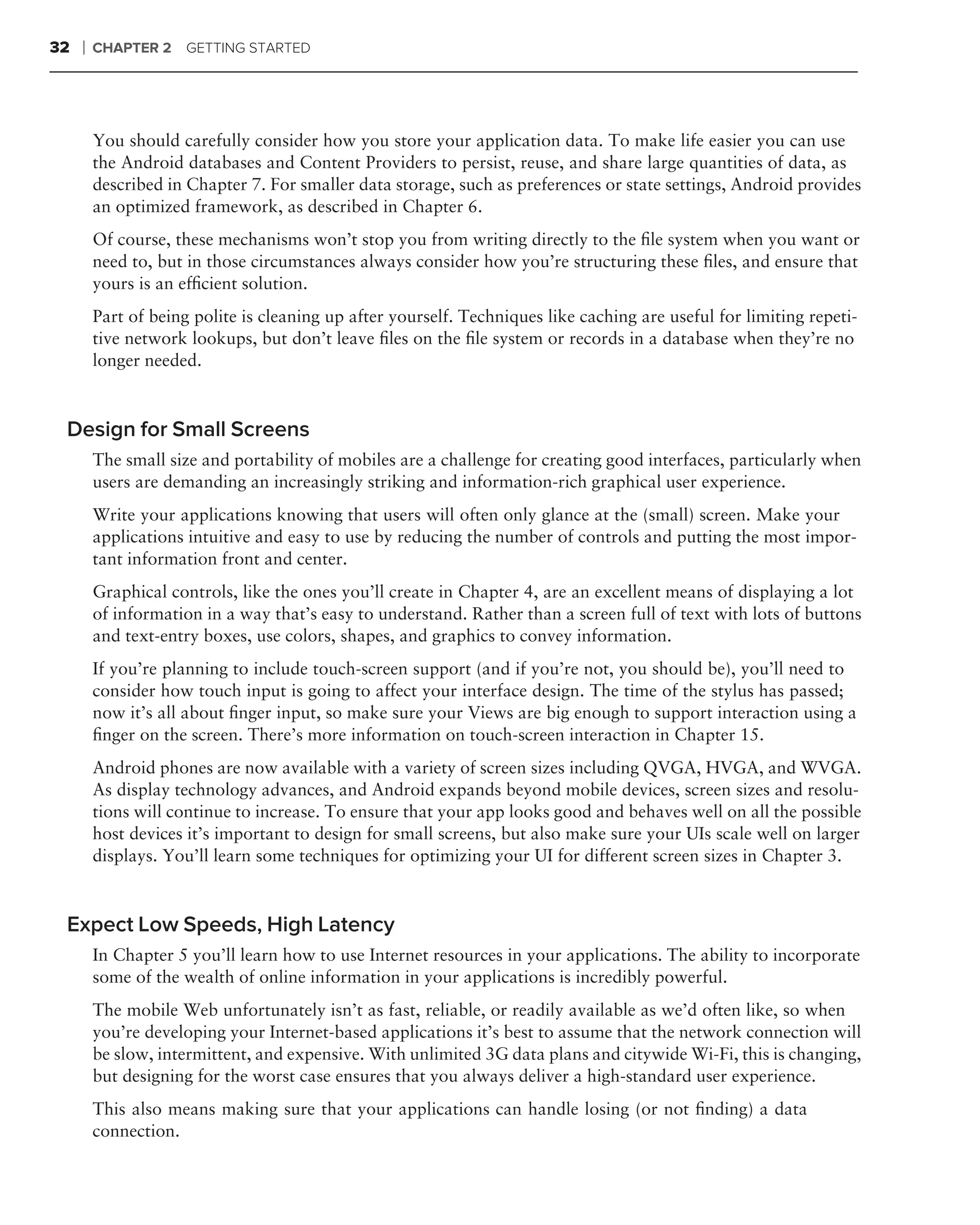 32   ❘   CHAPTER 2    GETTING STARTED




         You should carefully consider how you store your application data. To make life easier you can use
         the Android databases and Content Providers to persist, reuse, and share large quantities of data, as
         described in Chapter 7. For smaller data storage, such as preferences or state settings, Android provides
         an optimized framework, as described in Chapter 6.
         Of course, these mechanisms won’t stop you from writing directly to the ﬁle system when you want or
         need to, but in those circumstances always consider how you’re structuring these ﬁles, and ensure that
         yours is an efﬁcient solution.
         Part of being polite is cleaning up after yourself. Techniques like caching are useful for limiting repeti-
         tive network lookups, but don’t leave ﬁles on the ﬁle system or records in a database when they’re no
         longer needed.



 Design for Small Screens
         The small size and portability of mobiles are a challenge for creating good interfaces, particularly when
         users are demanding an increasingly striking and information-rich graphical user experience.
         Write your applications knowing that users will often only glance at the (small) screen. Make your
         applications intuitive and easy to use by reducing the number of controls and putting the most impor-
         tant information front and center.
         Graphical controls, like the ones you’ll create in Chapter 4, are an excellent means of displaying a lot
         of information in a way that’s easy to understand. Rather than a screen full of text with lots of buttons
         and text-entry boxes, use colors, shapes, and graphics to convey information.
         If you’re planning to include touch-screen support (and if you’re not, you should be), you’ll need to
         consider how touch input is going to affect your interface design. The time of the stylus has passed;
         now it’s all about ﬁnger input, so make sure your Views are big enough to support interaction using a
         ﬁnger on the screen. There’s more information on touch-screen interaction in Chapter 15.
         Android phones are now available with a variety of screen sizes including QVGA, HVGA, and WVGA.
         As display technology advances, and Android expands beyond mobile devices, screen sizes and resolu-
         tions will continue to increase. To ensure that your app looks good and behaves well on all the possible
         host devices it’s important to design for small screens, but also make sure your UIs scale well on larger
         displays. You’ll learn some techniques for optimizing your UI for different screen sizes in Chapter 3.



 Expect Low Speeds, High Latency
         In Chapter 5 you’ll learn how to use Internet resources in your applications. The ability to incorporate
         some of the wealth of online information in your applications is incredibly powerful.
         The mobile Web unfortunately isn’t as fast, reliable, or readily available as we’d often like, so when
         you’re developing your Internet-based applications it’s best to assume that the network connection will
         be slow, intermittent, and expensive. With unlimited 3G data plans and citywide Wi-Fi, this is changing,
         but designing for the worst case ensures that you always deliver a high-standard user experience.
         This also means making sure that your applications can handle losing (or not ﬁnding) a data
         connection.
 