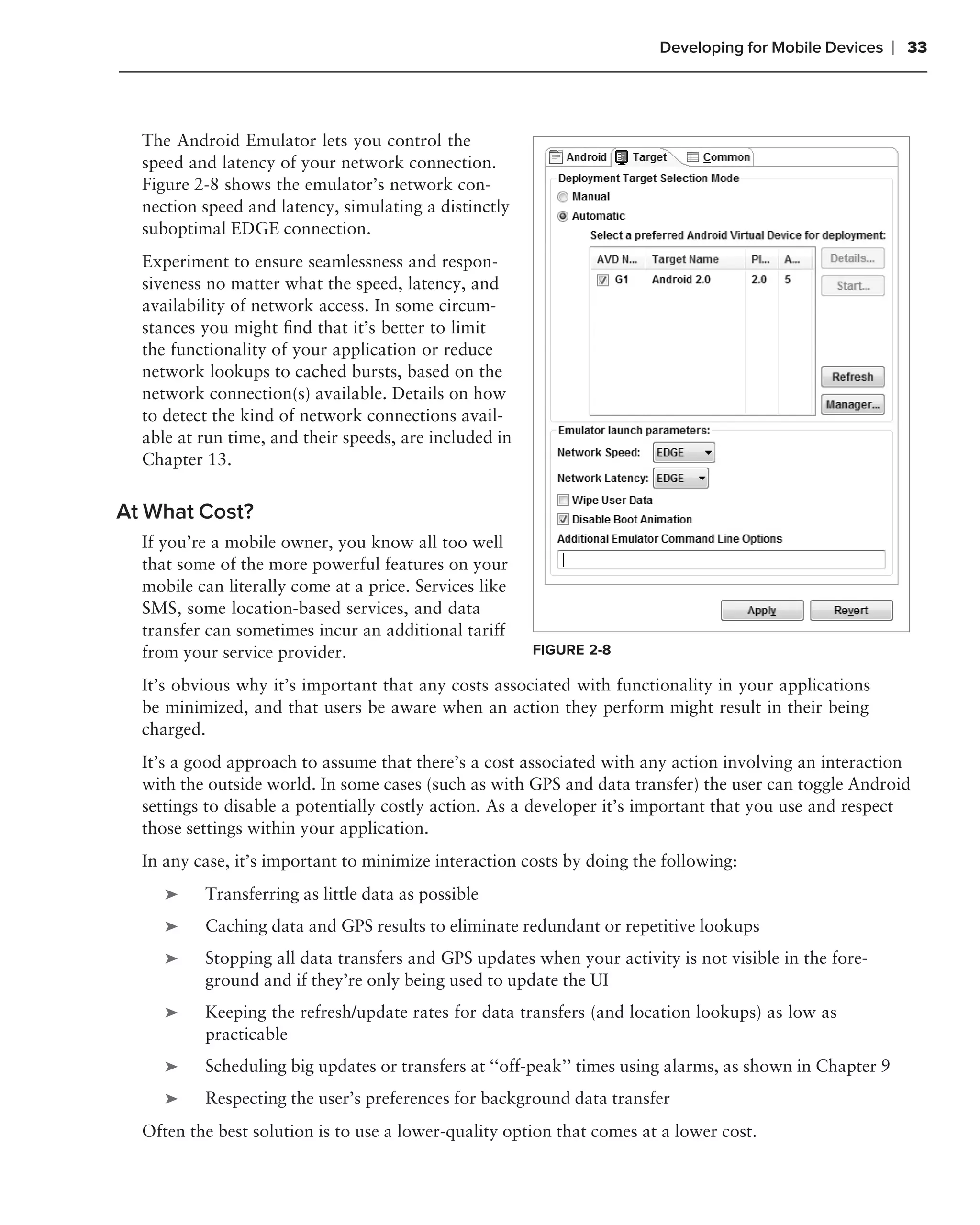 Developing for Mobile Devices     ❘ 33



  The Android Emulator lets you control the
  speed and latency of your network connection.
  Figure 2-8 shows the emulator’s network con-
  nection speed and latency, simulating a distinctly
  suboptimal EDGE connection.
  Experiment to ensure seamlessness and respon-
  siveness no matter what the speed, latency, and
  availability of network access. In some circum-
  stances you might ﬁnd that it’s better to limit
  the functionality of your application or reduce
  network lookups to cached bursts, based on the
  network connection(s) available. Details on how
  to detect the kind of network connections avail-
  able at run time, and their speeds, are included in
  Chapter 13.


At What Cost?
  If you’re a mobile owner, you know all too well
  that some of the more powerful features on your
  mobile can literally come at a price. Services like
  SMS, some location-based services, and data
  transfer can sometimes incur an additional tariff
  from your service provider.                           FIGURE 2-8

  It’s obvious why it’s important that any costs associated with functionality in your applications
  be minimized, and that users be aware when an action they perform might result in their being
  charged.
  It’s a good approach to assume that there’s a cost associated with any action involving an interaction
  with the outside world. In some cases (such as with GPS and data transfer) the user can toggle Android
  settings to disable a potentially costly action. As a developer it’s important that you use and respect
  those settings within your application.
  In any case, it’s important to minimize interaction costs by doing the following:
     ➤    Transferring as little data as possible
     ➤    Caching data and GPS results to eliminate redundant or repetitive lookups
     ➤    Stopping all data transfers and GPS updates when your activity is not visible in the fore-
          ground and if they’re only being used to update the UI
     ➤    Keeping the refresh/update rates for data transfers (and location lookups) as low as
          practicable
     ➤    Scheduling big updates or transfers at ‘‘off-peak’’ times using alarms, as shown in Chapter 9
     ➤    Respecting the user’s preferences for background data transfer
  Often the best solution is to use a lower-quality option that comes at a lower cost.
 
