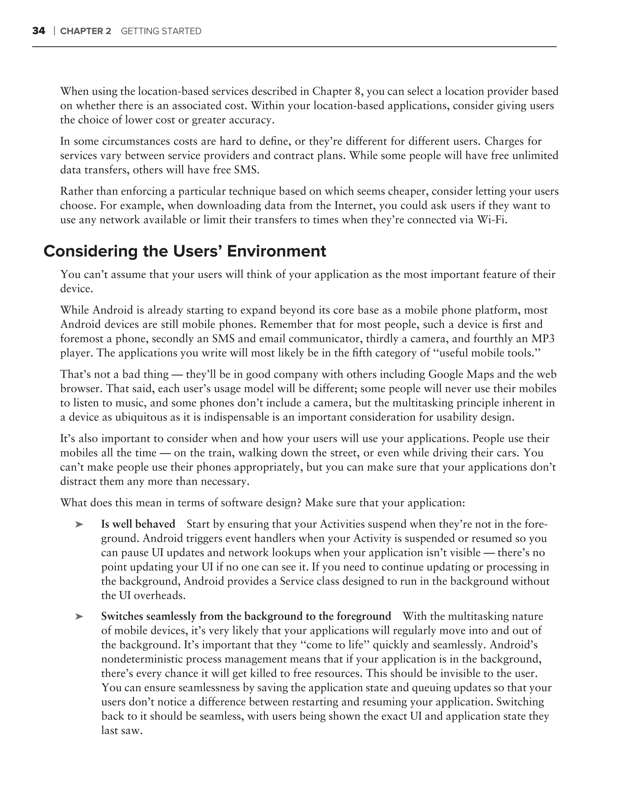 34   ❘   CHAPTER 2   GETTING STARTED




         When using the location-based services described in Chapter 8, you can select a location provider based
         on whether there is an associated cost. Within your location-based applications, consider giving users
         the choice of lower cost or greater accuracy.
         In some circumstances costs are hard to deﬁne, or they’re different for different users. Charges for
         services vary between service providers and contract plans. While some people will have free unlimited
         data transfers, others will have free SMS.
         Rather than enforcing a particular technique based on which seems cheaper, consider letting your users
         choose. For example, when downloading data from the Internet, you could ask users if they want to
         use any network available or limit their transfers to times when they’re connected via Wi-Fi.

 Considering the Users’ Environment
         You can’t assume that your users will think of your application as the most important feature of their
         device.
         While Android is already starting to expand beyond its core base as a mobile phone platform, most
         Android devices are still mobile phones. Remember that for most people, such a device is ﬁrst and
         foremost a phone, secondly an SMS and email communicator, thirdly a camera, and fourthly an MP3
         player. The applications you write will most likely be in the ﬁfth category of ‘‘useful mobile tools.’’
         That’s not a bad thing — they’ll be in good company with others including Google Maps and the web
         browser. That said, each user’s usage model will be different; some people will never use their mobiles
         to listen to music, and some phones don’t include a camera, but the multitasking principle inherent in
         a device as ubiquitous as it is indispensable is an important consideration for usability design.
         It’s also important to consider when and how your users will use your applications. People use their
         mobiles all the time — on the train, walking down the street, or even while driving their cars. You
         can’t make people use their phones appropriately, but you can make sure that your applications don’t
         distract them any more than necessary.
         What does this mean in terms of software design? Make sure that your application:
            ➤    Is well behaved Start by ensuring that your Activities suspend when they’re not in the fore-
                 ground. Android triggers event handlers when your Activity is suspended or resumed so you
                 can pause UI updates and network lookups when your application isn’t visible — there’s no
                 point updating your UI if no one can see it. If you need to continue updating or processing in
                 the background, Android provides a Service class designed to run in the background without
                 the UI overheads.
            ➤    Switches seamlessly from the background to the foreground With the multitasking nature
                 of mobile devices, it’s very likely that your applications will regularly move into and out of
                 the background. It’s important that they ‘‘come to life’’ quickly and seamlessly. Android’s
                 nondeterministic process management means that if your application is in the background,
                 there’s every chance it will get killed to free resources. This should be invisible to the user.
                 You can ensure seamlessness by saving the application state and queuing updates so that your
                 users don’t notice a difference between restarting and resuming your application. Switching
                 back to it should be seamless, with users being shown the exact UI and application state they
                 last saw.
 