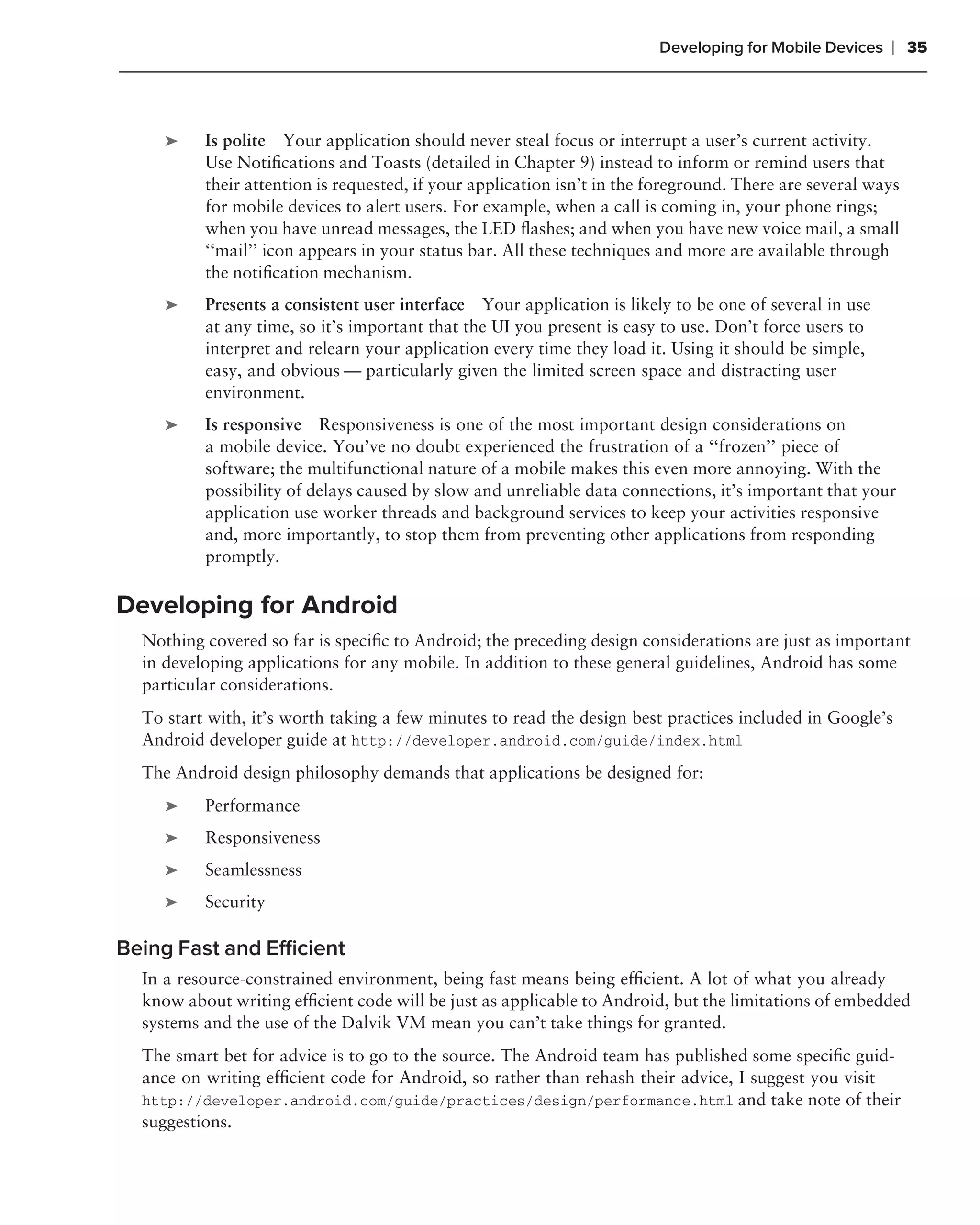 Developing for Mobile Devices   ❘ 35



     ➤    Is polite Your application should never steal focus or interrupt a user’s current activity.
          Use Notiﬁcations and Toasts (detailed in Chapter 9) instead to inform or remind users that
          their attention is requested, if your application isn’t in the foreground. There are several ways
          for mobile devices to alert users. For example, when a call is coming in, your phone rings;
          when you have unread messages, the LED ﬂashes; and when you have new voice mail, a small
          ‘‘mail’’ icon appears in your status bar. All these techniques and more are available through
          the notiﬁcation mechanism.
     ➤    Presents a consistent user interface Your application is likely to be one of several in use
          at any time, so it’s important that the UI you present is easy to use. Don’t force users to
          interpret and relearn your application every time they load it. Using it should be simple,
          easy, and obvious — particularly given the limited screen space and distracting user
          environment.
     ➤    Is responsive Responsiveness is one of the most important design considerations on
          a mobile device. You’ve no doubt experienced the frustration of a ‘‘frozen’’ piece of
          software; the multifunctional nature of a mobile makes this even more annoying. With the
          possibility of delays caused by slow and unreliable data connections, it’s important that your
          application use worker threads and background services to keep your activities responsive
          and, more importantly, to stop them from preventing other applications from responding
          promptly.

Developing for Android
  Nothing covered so far is speciﬁc to Android; the preceding design considerations are just as important
  in developing applications for any mobile. In addition to these general guidelines, Android has some
  particular considerations.
  To start with, it’s worth taking a few minutes to read the design best practices included in Google’s
  Android developer guide at http://developer.android.com/guide/index.html
  The Android design philosophy demands that applications be designed for:
     ➤    Performance
     ➤    Responsiveness
     ➤    Seamlessness
     ➤    Security

Being Fast and Efﬁcient
  In a resource-constrained environment, being fast means being efﬁcient. A lot of what you already
  know about writing efﬁcient code will be just as applicable to Android, but the limitations of embedded
  systems and the use of the Dalvik VM mean you can’t take things for granted.
  The smart bet for advice is to go to the source. The Android team has published some speciﬁc guid-
  ance on writing efﬁcient code for Android, so rather than rehash their advice, I suggest you visit
  http://developer.android.com/guide/practices/design/performance.html and take note of their
  suggestions.
 