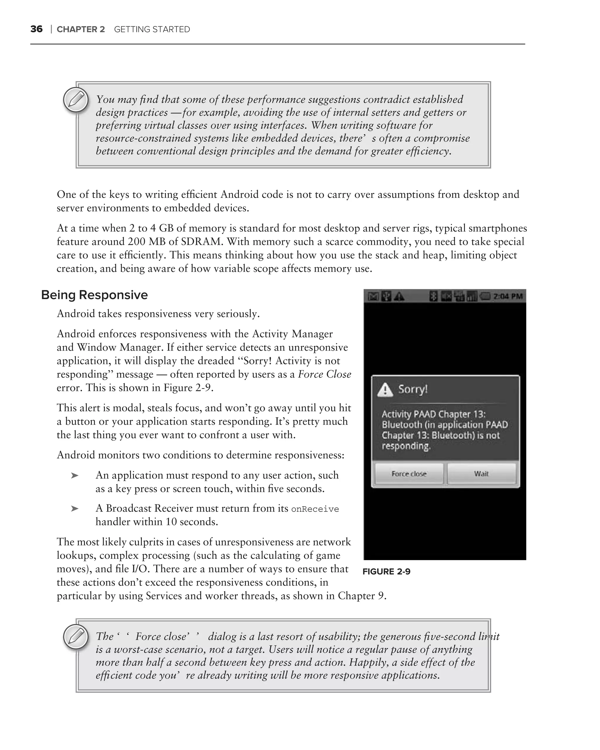 36   ❘   CHAPTER 2   GETTING STARTED




                 You may ﬁnd that some of these performance suggestions contradict established
                 design practices — for example, avoiding the use of internal setters and getters or
                 preferring virtual classes over using interfaces. When writing software for
                 resource-constrained systems like embedded devices, there’s often a compromise
                 between conventional design principles and the demand for greater efﬁciency.



         One of the keys to writing efﬁcient Android code is not to carry over assumptions from desktop and
         server environments to embedded devices.
         At a time when 2 to 4 GB of memory is standard for most desktop and server rigs, typical smartphones
         feature around 200 MB of SDRAM. With memory such a scarce commodity, you need to take special
         care to use it efﬁciently. This means thinking about how you use the stack and heap, limiting object
         creation, and being aware of how variable scope affects memory use.

 Being Responsive
         Android takes responsiveness very seriously.
         Android enforces responsiveness with the Activity Manager
         and Window Manager. If either service detects an unresponsive
         application, it will display the dreaded ‘‘Sorry! Activity is not
         responding’’ message — often reported by users as a Force Close
         error. This is shown in Figure 2-9.
         This alert is modal, steals focus, and won’t go away until you hit
         a button or your application starts responding. It’s pretty much
         the last thing you ever want to confront a user with.
         Android monitors two conditions to determine responsiveness:
            ➤    An application must respond to any user action, such
                 as a key press or screen touch, within ﬁve seconds.
            ➤    A Broadcast Receiver must return from its onReceive
                 handler within 10 seconds.
         The most likely culprits in cases of unresponsiveness are network
         lookups, complex processing (such as the calculating of game
         moves), and ﬁle I/O. There are a number of ways to ensure that FIGURE 2-9
         these actions don’t exceed the responsiveness conditions, in
         particular by using Services and worker threads, as shown in Chapter 9.


                 The ‘‘Force close’’ dialog is a last resort of usability; the generous ﬁve-second limit
                 is a worst-case scenario, not a target. Users will notice a regular pause of anything
                 more than half a second between key press and action. Happily, a side effect of the
                 efﬁcient code you’re already writing will be more responsive applications.
 