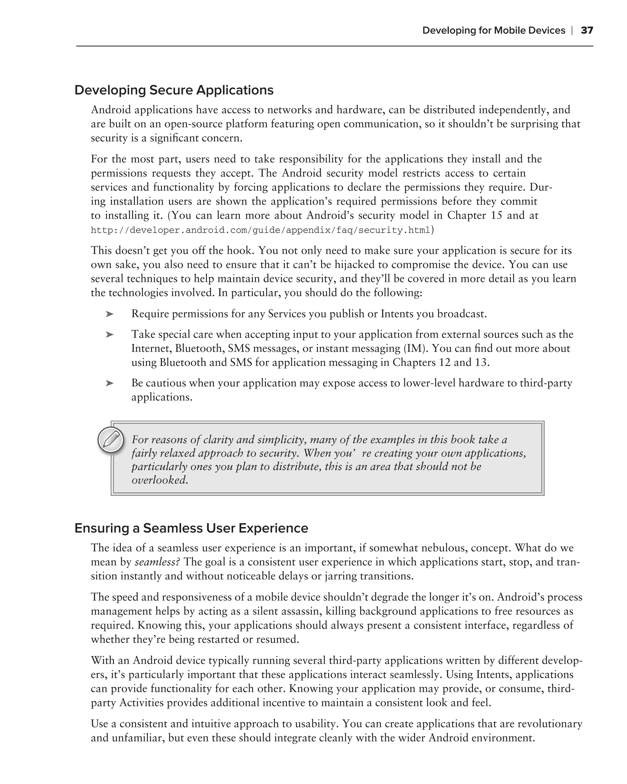 Developing for Mobile Devices   ❘ 37



Developing Secure Applications
  Android applications have access to networks and hardware, can be distributed independently, and
  are built on an open-source platform featuring open communication, so it shouldn’t be surprising that
  security is a signiﬁcant concern.
  For the most part, users need to take responsibility for the applications they install and the
  permissions requests they accept. The Android security model restricts access to certain
  services and functionality by forcing applications to declare the permissions they require. Dur-
  ing installation users are shown the application’s required permissions before they commit
  to installing it. (You can learn more about Android’s security model in Chapter 15 and at
  http://developer.android.com/guide/appendix/faq/security.html)

  This doesn’t get you off the hook. You not only need to make sure your application is secure for its
  own sake, you also need to ensure that it can’t be hijacked to compromise the device. You can use
  several techniques to help maintain device security, and they’ll be covered in more detail as you learn
  the technologies involved. In particular, you should do the following:
     ➤    Require permissions for any Services you publish or Intents you broadcast.
     ➤    Take special care when accepting input to your application from external sources such as the
          Internet, Bluetooth, SMS messages, or instant messaging (IM). You can ﬁnd out more about
          using Bluetooth and SMS for application messaging in Chapters 12 and 13.
     ➤    Be cautious when your application may expose access to lower-level hardware to third-party
          applications.


          For reasons of clarity and simplicity, many of the examples in this book take a
          fairly relaxed approach to security. When you’re creating your own applications,
          particularly ones you plan to distribute, this is an area that should not be
          overlooked.



Ensuring a Seamless User Experience
  The idea of a seamless user experience is an important, if somewhat nebulous, concept. What do we
  mean by seamless? The goal is a consistent user experience in which applications start, stop, and tran-
  sition instantly and without noticeable delays or jarring transitions.
  The speed and responsiveness of a mobile device shouldn’t degrade the longer it’s on. Android’s process
  management helps by acting as a silent assassin, killing background applications to free resources as
  required. Knowing this, your applications should always present a consistent interface, regardless of
  whether they’re being restarted or resumed.
  With an Android device typically running several third-party applications written by different develop-
  ers, it’s particularly important that these applications interact seamlessly. Using Intents, applications
  can provide functionality for each other. Knowing your application may provide, or consume, third-
  party Activities provides additional incentive to maintain a consistent look and feel.
  Use a consistent and intuitive approach to usability. You can create applications that are revolutionary
  and unfamiliar, but even these should integrate cleanly with the wider Android environment.
 